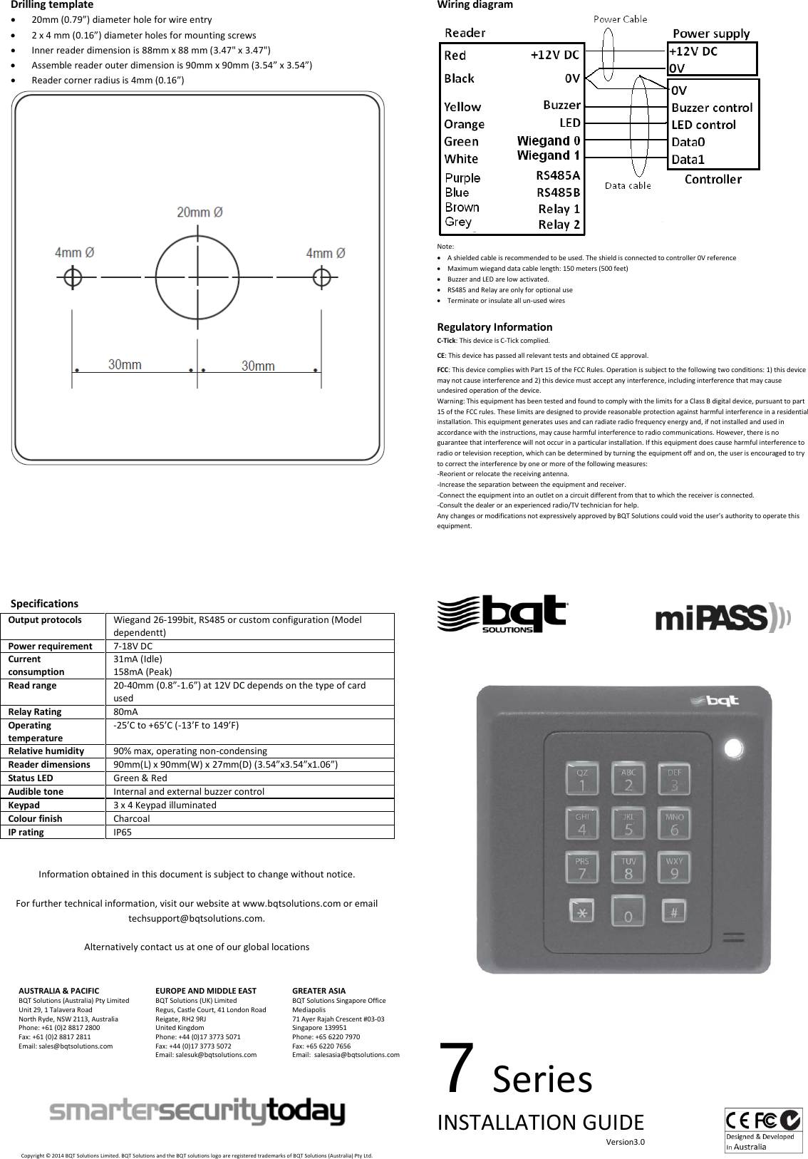 Drilling template • 20mm (0.79”) diameter hole for wire entry • 2 x 4 mm (0.16”) diameter holes for mounting screws • Inner reader dimension is 88mm x 88 mm (3.47&quot; x 3.47&quot;) • Assemble reader outer dimension is 90mm x 90mm (3.54” x 3.54”) • Reader corner radius is 4mm (0.16”)       Specifications Output protocols Wiegand 26-199bit, RS485 or custom configuration (Model dependentt) Power requirement 7-18V DC Current consumption 31mA (Idle) 158mA (Peak) Read range 20-40mm (0.8”-1.6”) at 12V DC depends on the type of card used Relay Rating 80mA Operating temperature -25’C to +65’C (-13’F to 149’F) Relative humidity 90% max, operating non-condensing Reader dimensions 90mm(L) x 90mm(W) x 27mm(D) (3.54”x3.54”x1.06”) Status LED Green &amp; Red Audible tone Internal and external buzzer control Keypad 3 x 4 Keypad illuminated Colour finish Charcoal IP rating IP65   Information obtained in this document is subject to change without notice.  For further technical information, visit our website at www.bqtsolutions.com or email techsupport@bqtsolutions.com.  Alternatively contact us at one of our global locations   AUSTRALIA &amp; PACIFIC BQT Solutions (Australia) Pty Limited Unit 29, 1 Talavera Road North Ryde, NSW 2113, Australia Phone: +61 (0)2 8817 2800 Fax: +61 (0)2 8817 2811 Email: sales@bqtsolutions.com   EUROPE AND MIDDLE EAST BQT Solutions (UK) Limited Regus, Castle Court, 41 London Road Reigate, RH2 9RJ United Kingdom Phone: +44 (0)17 3773 5071 Fax: +44 (0)17 3773 5072 Email: salesuk@bqtsolutions.com  GREATER ASIA BQT Solutions Singapore Office Mediapolis 71 Ayer Rajah Crescent #03-03 Singapore 139951 Phone: +65 6220 7970 Fax: +65 6220 7656 Email:  salesasia@bqtsolutions.com         Copyright © 2014 BQT Solutions Limited. BQT Solutions and the BQT solutions logo are registered trademarks of BQT Solutions (Australia) Pty Ltd. Wiring diagram  Note: • A shielded cable is recommended to be used. The shield is connected to controller 0V reference • Maximum wiegand data cable length: 150 meters (500 feet)  • Buzzer and LED are low activated. • RS485 and Relay are only for optional use • Terminate or insulate all un-used wires  Regulatory Information C-Tick: This device is C-Tick complied.   CE: This device has passed all relevant tests and obtained CE approval.  FCC: This device complies with Part 15 of the FCC Rules. Operation is subject to the following two conditions: 1) this device may not cause interference and 2) this device must accept any interference, including interference that may cause undesired operation of the device.  Warning: This equipment has been tested and found to comply with the limits for a Class B digital device, pursuant to part 15 of the FCC rules. These limits are designed to provide reasonable protection against harmful interference in a residential installation. This equipment generates uses and can radiate radio frequency energy and, if not installed and used in accordance with the instructions, may cause harmful interference to radio communications. However, there is no guarantee that interference will not occur in a particular installation. If this equipment does cause harmful interference to radio or television reception, which can be determined by turning the equipment off and on, the user is encouraged to try to correct the interference by one or more of the following measures: -Reorient or relocate the receiving antenna. -Increase the separation between the equipment and receiver. -Connect the equipment into an outlet on a circuit different from that to which the receiver is connected. -Consult the dealer or an experienced radio/TV technician for help. Any changes or modifications not expressively approved by BQT Solutions could void the user’s authority to operate this equipment.                                               7 Series INSTALLATION GUIDE                                                                                     Version3.0    