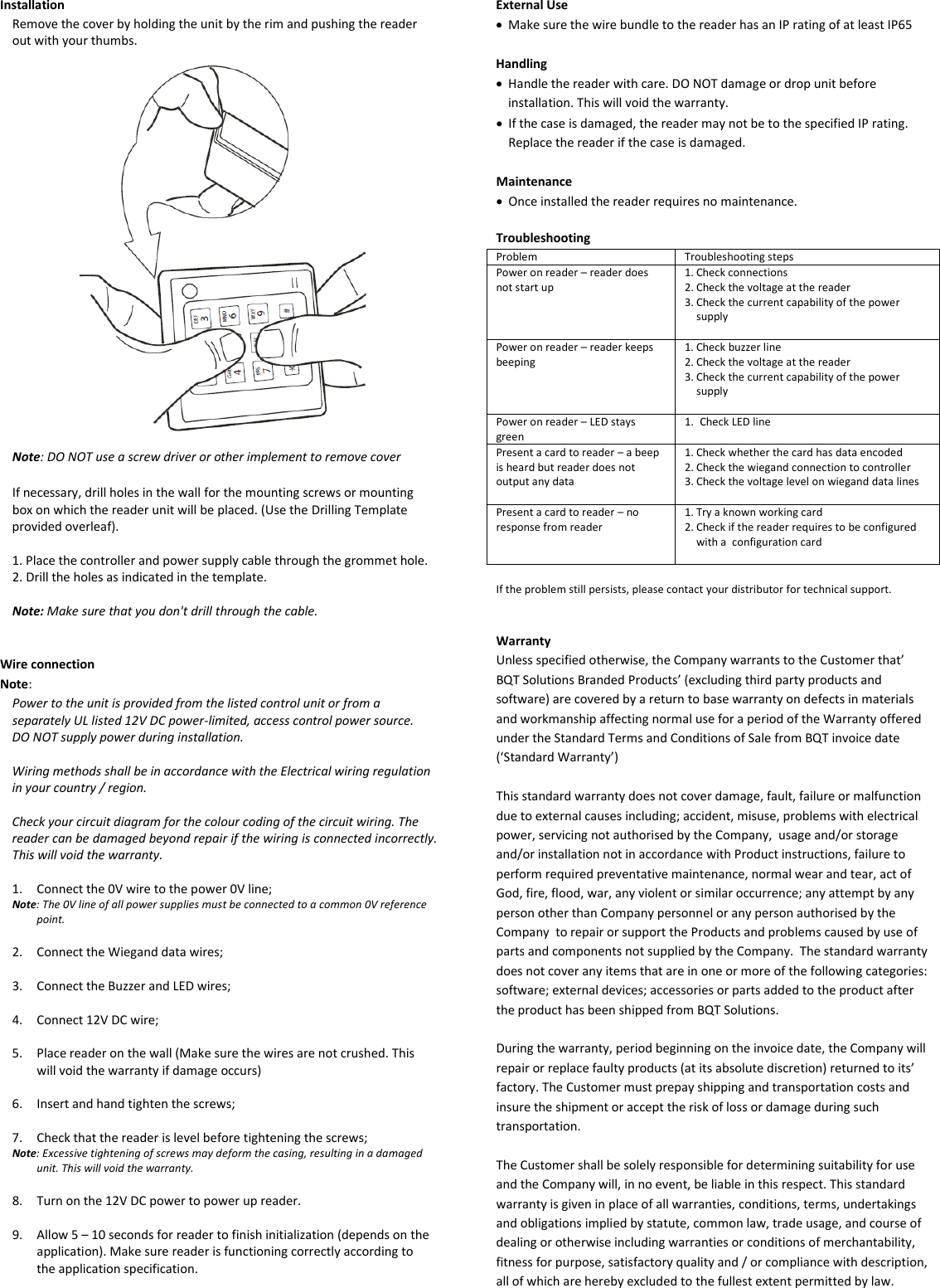 Installation Remove the cover by holding the unit by the rim and pushing the reader out with your thumbs.    Note: DO NOT use a screw driver or other implement to remove cover  If necessary, drill holes in the wall for the mounting screws or mounting box on which the reader unit will be placed. (Use the Drilling Template provided overleaf).  1. Place the controller and power supply cable through the grommet hole. 2. Drill the holes as indicated in the template.  Note: Make sure that you don&apos;t drill through the cable.   Wire connection Note:  Power to the unit is provided from the listed control unit or from a separately UL listed 12V DC power-limited, access control power source. DO NOT supply power during installation.  Wiring methods shall be in accordance with the Electrical wiring regulation in your country / region.  Check your circuit diagram for the colour coding of the circuit wiring. The reader can be damaged beyond repair if the wiring is connected incorrectly. This will void the warranty.  1. Connect the 0V wire to the power 0V line; Note: The 0V line of all power supplies must be connected to a common 0V reference point.  2. Connect the Wiegand data wires;  3. Connect the Buzzer and LED wires;  4. Connect 12V DC wire;  5. Place reader on the wall (Make sure the wires are not crushed. This will void the warranty if damage occurs)  6. Insert and hand tighten the screws;  7. Check that the reader is level before tightening the screws; Note: Excessive tightening of screws may deform the casing, resulting in a damaged unit. This will void the warranty.  8. Turn on the 12V DC power to power up reader.   9. Allow 5 – 10 seconds for reader to finish initialization (depends on the application). Make sure reader is functioning correctly according to the application specification.     External Use • Make sure the wire bundle to the reader has an IP rating of at least IP65  Handling • Handle the reader with care. DO NOT damage or drop unit before installation. This will void the warranty. • If the case is damaged, the reader may not be to the specified IP rating. Replace the reader if the case is damaged.   Maintenance • Once installed the reader requires no maintenance.  Troubleshooting Problem Troubleshooting steps Power on reader – reader does not start up 1. Check connections 2. Check the voltage at the reader 3. Check the current capability of the power supply  Power on reader – reader keeps beeping 1. Check buzzer line 2. Check the voltage at the reader 3. Check the current capability of the power supply   Power on reader – LED stays green 1. Check LED line  Present a card to reader – a beep is heard but reader does not output any data 1. Check whether the card has data encoded 2. Check the wiegand connection to controller 3. Check the voltage level on wiegand data lines  Present a card to reader – no response from reader 1. Try a known working card 2. Check if the reader requires to be configured with a  configuration card   If the problem still persists, please contact your distributor for technical support.   Warranty Unless specified otherwise, the Company warrants to the Customer that’ BQT Solutions Branded Products’ (excluding third party products and software) are covered by a return to base warranty on defects in materials and workmanship affecting normal use for a period of the Warranty offered under the Standard Terms and Conditions of Sale from BQT invoice date (‘Standard Warranty’)  This standard warranty does not cover damage, fault, failure or malfunction due to external causes including; accident, misuse, problems with electrical power, servicing not authorised by the Company,  usage and/or storage and/or installation not in accordance with Product instructions, failure to perform required preventative maintenance, normal wear and tear, act of God, fire, flood, war, any violent or similar occurrence; any attempt by any person other than Company personnel or any person authorised by the Company  to repair or support the Products and problems caused by use of parts and components not supplied by the Company.  The standard warranty does not cover any items that are in one or more of the following categories: software; external devices; accessories or parts added to the product after the product has been shipped from BQT Solutions.   During the warranty, period beginning on the invoice date, the Company will repair or replace faulty products (at its absolute discretion) returned to its’ factory. The Customer must prepay shipping and transportation costs and insure the shipment or accept the risk of loss or damage during such transportation.  The Customer shall be solely responsible for determining suitability for use and the Company will, in no event, be liable in this respect. This standard warranty is given in place of all warranties, conditions, terms, undertakings and obligations implied by statute, common law, trade usage, and course of dealing or otherwise including warranties or conditions of merchantability, fitness for purpose, satisfactory quality and / or compliance with description, all of which are hereby excluded to the fullest extent permitted by law. 