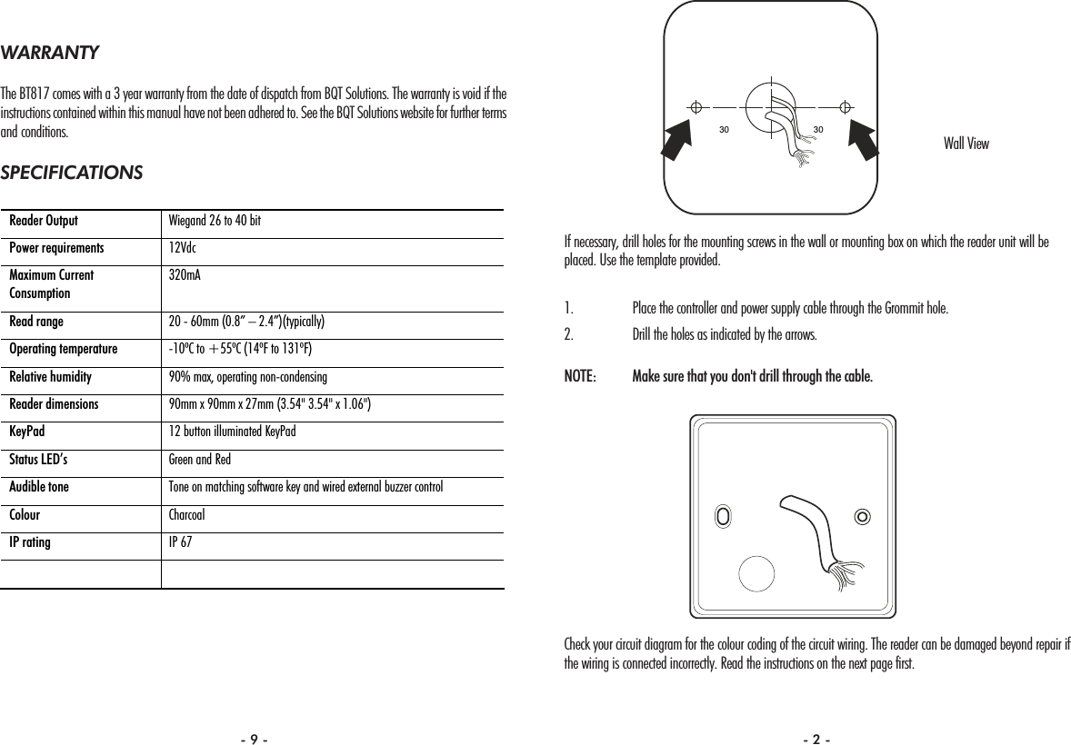 If necessary, drill holes for the mounting screws in the wall or mounting box on which the reader unit will beplaced. Use the template provided.1. Place the controller and power supply cable through the Grommit hole.2. Drill the holes as indicated by the arrows.NOTE:  Make sure that you don&apos;t drill through the cable.Check your circuit diagram for the colour coding of the circuit wiring. The reader can be damaged beyond repair ifthe wiring is connected incorrectly. Read the instructions on the next page first.3030WARRANTYThe BT817 comes with a 3 year warranty from the date of dispatch from BQT Solutions. The warranty is void if theinstructions contained within this manual have not been adhered to. See the BQT Solutions website for further termsand conditions.SPECIFICATIONS Reader Output  Wiegand 26 to 40 bit Power requirements  12Vdc Maximum Current Consumption 320mA Read range  20 - 60mm (0.8” – 2.4”)(typically) Operating temperature  -10ºC to +55ºC (14ºF to 131ºF) Relative humidity  90% max, operating non-condensing Reader dimensions  90mm x 90mm x 27mm (3.54&quot; 3.54&quot; x 1.06&quot;)   KeyPad  12 button illuminated KeyPad Status LED’s  Green and Red Audible tone  Tone on matching software key and wired external buzzer control Colour  Charcoal IP rating  IP 67   Wall View- 9 - - 2 -