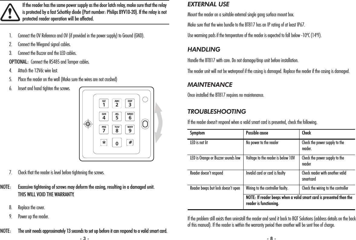 EXTERNAL USEMount the reader on a suitable external single gang surface mount box.Make sure that the wire bundle to the BT817 has an IP rating of at least IP67.Use warming pads if the temperature of the reader is expected to fall below -10ºC (14ºF).HANDLINGHandle the BT817 with care. Do not damage/drop unit before installation. The reader unit will not be waterproof if the casing is damaged. Replace the reader if the casing is damaged.MAINTENANCEOnce installed the BT817 requires no maintenance. TROUBLESHOOTINGIf the reader doesn&apos;t respond when a valid smart card is presented, check the following.If the problem still exists then uninstall the reader and send it back to BQT Solutions (address details on the backof this manual). If the reader is within the warranty period then another will be sent free of charge. Symptom  Possible cause  Check  LED is not lit  No power to the reader  Check the power supply to the reader. LED is Orange or Buzzer sounds low  Voltage to the reader is below 10V  Check the power supply to the reader Reader doesn’t respond  Invalid card or card is faulty  Check reader with another valid smartcard Wiring to the controller faulty.  Check the wiring to the controller  Reader beeps but lock doesn’t open NOTE: If reader beeps when a valid smart card is presented then the reader is functioning. 1. Connect the 0V Reference and 0V (if provided in the power supply) to Ground (GND).2. Connect the Wiegand signal cables.3. Connect the Buzzer and the LED cables.OPTIONAL: Connect the RS485 and Tamper cables.4. Attach the 12Vdc wire last.5. Place the reader on the wall (Make sure the wires are not crushed)6. Insert and hand tighten the screws.7. Check that the reader is level before tightening the screws.NOTE:  Excessive tightening of screws may deform the casing, resulting in a damaged unit. THIS WILL VOID THE WARRANTY.8. Replace the cover.9. Power up the reader.NOTE: The unit needs approximately 13 seconds to set up before it can respond to a valid smart card.!If the reader has the same power supply as the door latch relay, make sure that the relayis protected by a fast Schottky diode (Part number: Philips BYV10-20). If the relay is notprotected reader operation will be affected.GHI4PRS7#*QZ10JKL5TUV8ABC2MNO6WXY9DEF3- 3 - - 8 -