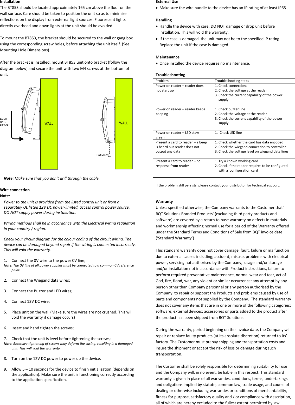 Installation The BT853 should be located approximately 165 cm above the floor on the wall surface. Care should be taken to position the unit so as to minimize reflections on the display from external light sources. Fluorescent lights directly overhead and down lights at the unit should be avoided.  To mount the BT853, the bracket should be secured to the wall or gang box using the corresponding screw holes, before attaching the unit itself. (See Mounting Hole Dimensions).  After the bracket is installed, mount BT853 unit onto bracket (follow the diagram below) and secure the unit with two M4 screws at the bottom of unit.   Note: Make sure that you don&apos;t drill through the cable.  Wire connection Note:  Power to the unit is provided from the listed control unit or from a separately UL listed 12V DC power-limited, access control power source. DO NOT supply power during installation.  Wiring methods shall be in accordance with the Electrical wiring regulation in your country / region.  Check your circuit diagram for the colour coding of the circuit wiring. The device can be damaged beyond repair if the wiring is connected incorrectly. This will void the warranty.  1. Connect the 0V wire to the power 0V line; Note: The 0V line of all power supplies must be connected to a common 0V reference point.  2. Connect the Wiegand data wires;  3. Connect the Buzzer and LED wires;  4. Connect 12V DC wire;  5. Place unit on the wall (Make sure the wires are not crushed. This will void the warranty if damage occurs)  6. Insert and hand tighten the screws;  7. Check that the unit is level before tightening the screws; Note: Excessive tightening of screws may deform the casing, resulting in a damaged unit. This will void the warranty.  8. Turn on the 12V DC power to power up the device.   9. Allow 5 – 10 seconds for the device to finish initialization (depends on the application). Make sure the unit is functioning correctly according to the application specification.         External Use • Make sure the wire bundle to the device has an IP rating of at least IP65  Handling • Handle the device with care. DO NOT damage or drop unit before installation. This will void the warranty. • If the case is damaged, the unit may not be to the specified IP rating. Replace the unit if the case is damaged.  Maintenance • Once installed the device requires no maintenance.  Troubleshooting Problem Troubleshooting steps Power on reader – reader does not start up 1. Check connections 2. Check the voltage at the reader 3. Check the current capability of the power supply  Power on reader – reader keeps beeping 1. Check buzzer line 2. Check the voltage at the reader 3. Check the current capability of the power supply   Power on reader – LED stays green 1. Check LED line  Present a card to reader – a beep is heard but reader does not output any data 1. Check whether the card has data encoded 2. Check the wiegand connection to controller 3. Check the voltage level on wiegand data lines  Present a card to reader – no response from reader 1. Try a known working card 2. Check if the reader requires to be configured with a  configuration card   If the problem still persists, please contact your distributor for technical support.   Warranty Unless specified otherwise, the Company warrants to the Customer that’ BQT Solutions Branded Products’ (excluding third party products and software) are covered by a return to base warranty on defects in materials and workmanship affecting normal use for a period of the Warranty offered under the Standard Terms and Conditions of Sale from BQT invoice date (‘Standard Warranty’)  This standard warranty does not cover damage, fault, failure or malfunction due to external causes including; accident, misuse, problems with electrical power, servicing not authorised by the Company,  usage and/or storage and/or installation not in accordance with Product instructions, failure to perform required preventative maintenance, normal wear and tear, act of God, fire, flood, war, any violent or similar occurrence; any attempt by any person other than Company personnel or any person authorised by the Company  to repair or support the Products and problems caused by use of parts and components not supplied by the Company.  The standard warranty does not cover any items that are in one or more of the following categories: software; external devices; accessories or parts added to the product after the product has been shipped from BQT Solutions.   During the warranty, period beginning on the invoice date, the Company will repair or replace faulty products (at its absolute discretion) returned to its’ factory. The Customer must prepay shipping and transportation costs and insure the shipment or accept the risk of loss or damage during such transportation.  The Customer shall be solely responsible for determining suitability for use and the Company will, in no event, be liable in this respect. This standard warranty is given in place of all warranties, conditions, terms, undertakings and obligations implied by statute, common law, trade usage, and course of dealing or otherwise including warranties or conditions of merchantability, fitness for purpose, satisfactory quality and / or compliance with description, all of which are hereby excluded to the fullest extent permitted by law. 