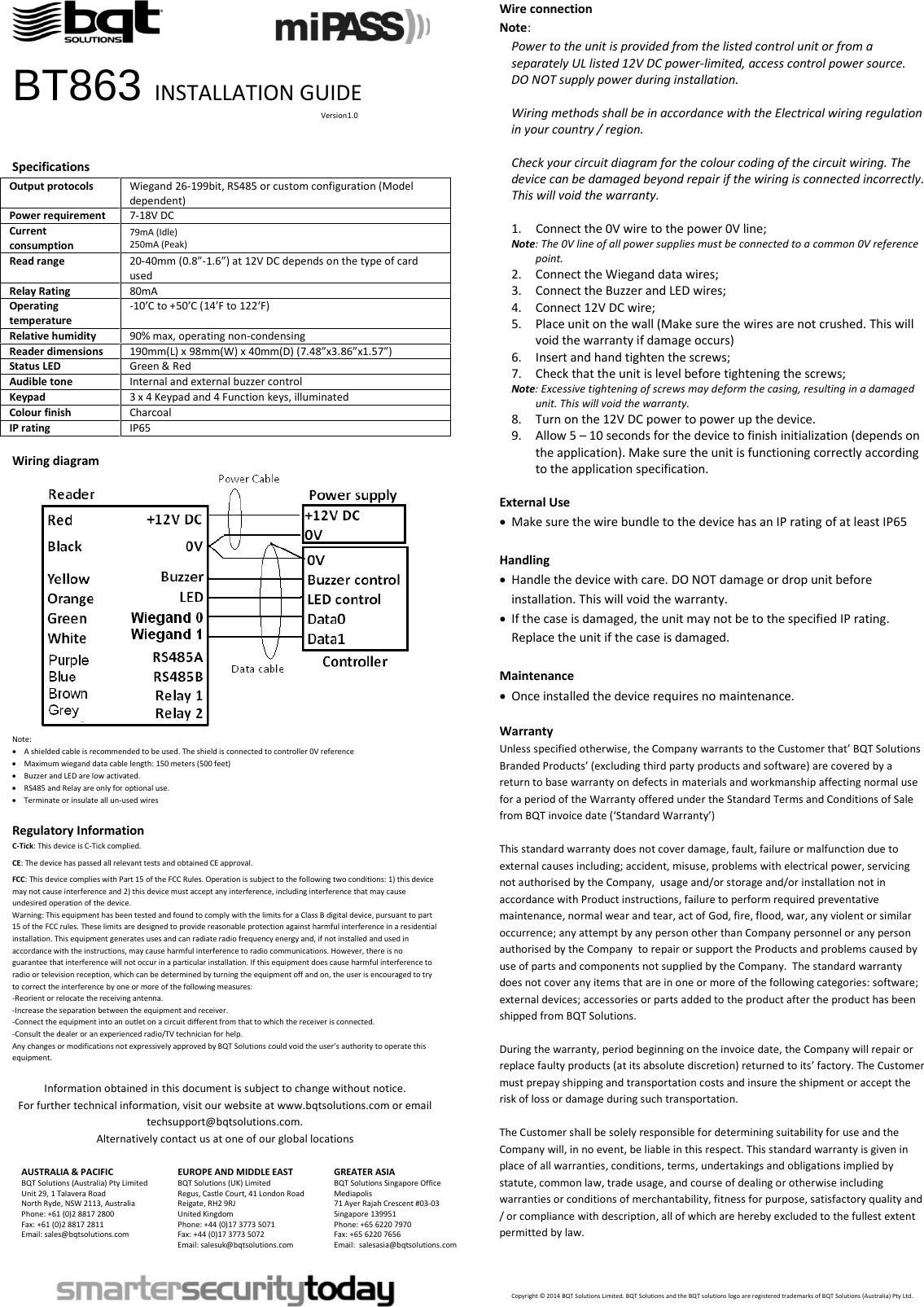                                        BT863 INSTALLATION GUIDE                                                                                                                                                                  Version1.0   Specifications Output protocols Wiegand 26-199bit, RS485 or custom configuration (Model dependent) Power requirement 7-18V DC Current consumption 79mA (Idle) 250mA (Peak) Read range 20-40mm (0.8”-1.6”) at 12V DC depends on the type of card used Relay Rating 80mA Operating temperature -10’C to +50’C (14’F to 122’F) Relative humidity 90% max, operating non-condensing Reader dimensions 190mm(L) x 98mm(W) x 40mm(D) (7.48”x3.86”x1.57”) Status LED Green &amp; Red Audible tone Internal and external buzzer control Keypad 3 x 4 Keypad and 4 Function keys, illuminated Colour finish Charcoal IP rating IP65  Wiring diagram  Note: • A shielded cable is recommended to be used. The shield is connected to controller 0V reference • Maximum wiegand data cable length: 150 meters (500 feet)  • Buzzer and LED are low activated. • RS485 and Relay are only for optional use.  • Terminate or insulate all un-used wires  Regulatory Information C-Tick: This device is C-Tick complied.   CE: The device has passed all relevant tests and obtained CE approval.  FCC: This device complies with Part 15 of the FCC Rules. Operation is subject to the following two conditions: 1) this device may not cause interference and 2) this device must accept any interference, including interference that may cause undesired operation of the device.  Warning: This equipment has been tested and found to comply with the limits for a Class B digital device, pursuant to part 15 of the FCC rules. These limits are designed to provide reasonable protection against harmful interference in a residential installation. This equipment generates uses and can radiate radio frequency energy and, if not installed and used in accordance with the instructions, may cause harmful interference to radio communications. However, there is no guarantee that interference will not occur in a particular installation. If this equipment does cause harmful interference to radio or television reception, which can be determined by turning the equipment off and on, the user is encouraged to try to correct the interference by one or more of the following measures: -Reorient or relocate the receiving antenna. -Increase the separation between the equipment and receiver. -Connect the equipment into an outlet on a circuit different from that to which the receiver is connected. -Consult the dealer or an experienced radio/TV technician for help. Any changes or modifications not expressively approved by BQT Solutions could void the user’s authority to operate this equipment.  Information obtained in this document is subject to change without notice. For further technical information, visit our website at www.bqtsolutions.com or email techsupport@bqtsolutions.com. Alternatively contact us at one of our global locations  AUSTRALIA &amp; PACIFIC BQT Solutions (Australia) Pty Limited Unit 29, 1 Talavera Road North Ryde, NSW 2113, Australia Phone: +61 (0)2 8817 2800 Fax: +61 (0)2 8817 2811 Email: sales@bqtsolutions.com   EUROPE AND MIDDLE EAST BQT Solutions (UK) Limited Regus, Castle Court, 41 London Road Reigate, RH2 9RJ United Kingdom Phone: +44 (0)17 3773 5071 Fax: +44 (0)17 3773 5072 Email: salesuk@bqtsolutions.com  GREATER ASIA BQT Solutions Singapore Office Mediapolis 71 Ayer Rajah Crescent #03-03 Singapore 139951 Phone: +65 6220 7970 Fax: +65 6220 7656 Email:  salesasia@bqtsolutions.com     Wire connection Note:  Power to the unit is provided from the listed control unit or from a separately UL listed 12V DC power-limited, access control power source. DO NOT supply power during installation.  Wiring methods shall be in accordance with the Electrical wiring regulation in your country / region.  Check your circuit diagram for the colour coding of the circuit wiring. The device can be damaged beyond repair if the wiring is connected incorrectly. This will void the warranty.  1. Connect the 0V wire to the power 0V line; Note: The 0V line of all power supplies must be connected to a common 0V reference point. 2. Connect the Wiegand data wires; 3. Connect the Buzzer and LED wires; 4. Connect 12V DC wire; 5. Place unit on the wall (Make sure the wires are not crushed. This will void the warranty if damage occurs) 6. Insert and hand tighten the screws; 7. Check that the unit is level before tightening the screws; Note: Excessive tightening of screws may deform the casing, resulting in a damaged unit. This will void the warranty. 8. Turn on the 12V DC power to power up the device.  9. Allow 5 – 10 seconds for the device to finish initialization (depends on the application). Make sure the unit is functioning correctly according to the application specification.  External Use • Make sure the wire bundle to the device has an IP rating of at least IP65  Handling • Handle the device with care. DO NOT damage or drop unit before installation. This will void the warranty. • If the case is damaged, the unit may not be to the specified IP rating. Replace the unit if the case is damaged.  Maintenance • Once installed the device requires no maintenance.  Warranty Unless specified otherwise, the Company warrants to the Customer that’ BQT Solutions Branded Products’ (excluding third party products and software) are covered by a return to base warranty on defects in materials and workmanship affecting normal use for a period of the Warranty offered under the Standard Terms and Conditions of Sale from BQT invoice date (‘Standard Warranty’)  This standard warranty does not cover damage, fault, failure or malfunction due to external causes including; accident, misuse, problems with electrical power, servicing not authorised by the Company,  usage and/or storage and/or installation not in accordance with Product instructions, failure to perform required preventative maintenance, normal wear and tear, act of God, fire, flood, war, any violent or similar occurrence; any attempt by any person other than Company personnel or any person authorised by the Company  to repair or support the Products and problems caused by use of parts and components not supplied by the Company.  The standard warranty does not cover any items that are in one or more of the following categories: software; external devices; accessories or parts added to the product after the product has been shipped from BQT Solutions.   During the warranty, period beginning on the invoice date, the Company will repair or replace faulty products (at its absolute discretion) returned to its’ factory. The Customer must prepay shipping and transportation costs and insure the shipment or accept the risk of loss or damage during such transportation.  The Customer shall be solely responsible for determining suitability for use and the Company will, in no event, be liable in this respect. This standard warranty is given in place of all warranties, conditions, terms, undertakings and obligations implied by statute, common law, trade usage, and course of dealing or otherwise including warranties or conditions of merchantability, fitness for purpose, satisfactory quality and / or compliance with description, all of which are hereby excluded to the fullest extent permitted by law.    Copyright © 2014 BQT Solutions Limited. BQT Solutions and the BQT solutions logo are registered trademarks of BQT Solutions (Australia) Pty Ltd.  