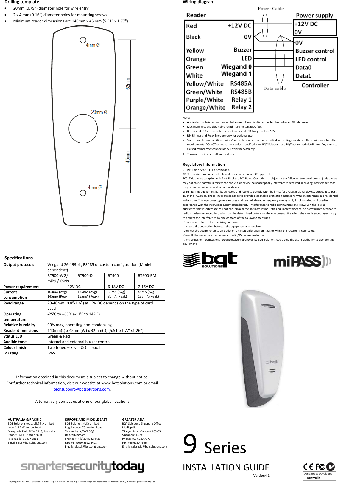 Drilling template • 20mm (0.79”) diameter hole for wire entry • 2 x 4 mm (0.16”) diameter holes for mounting screws • Minimum reader dimensions are 140mm x 45 mm (5.51&quot; x 1.77&quot;)     Specifications Output protocols Wiegand 26-199bit, RS485 or custom configuration (Model dependent)  BT900-WG/ miP9 / CSN9 BT900-D BT900 BT900-BM Power requirement 12V DC 6-18V DC 7-16V DC Current consumption 103mA (Avg) 145mA (Peak) 135mA (Avg) 155mA (Peak) 38mA (Avg) 80mA (Peak) 45mA (Avg) 135mA (Peak) Read range 20-40mm (0.8”-1.6”) at 12V DC depends on the type of card used Operating temperature -25’C to +65’C (-13’F to 149’F) Relative humidity 90% max, operating non-condensing Reader dimensions 140mm(L) x 45mm(W) x 32mm(D) (5.51”x1.77”x1.26”) Status LED Green &amp; Red Audible tone Internal and external buzzer control Colour finish Two toned – Silver &amp; Charcoal IP rating IP65    Information obtained in this document is subject to change without notice. For further technical information, visit our website at www.bqtsolutions.com or email techsupport@bqtsolutions.com.  Alternatively contact us at one of our global locations   AUSTRALIA &amp; PACIFIC BQT Solutions (Australia) Pty Limited Level 1, 82 Waterloo Road Macquarie Park, NSW 2113, Australia Phone: +61 (0)2 8817 2800 Fax: +61 (0)2 8817 2811 Email: sales@bqtsolutions.com   EUROPE AND MIDDLE EAST BQT Solutions (UK) Limited Regal House, 70 London Road Twickenham, TW1 3QS United Kingdom Phone: +44 (0)20 8622 4428 Fax: +44 (0)20 8622 4401 Email: salesuk@bqtsolutions.com  GREATER ASIA BQT Solutions Singapore Office Mediapolis 71 Ayer Rajah Crescent #03-03 Singapore 139951 Phone: +65 6220 7970 Fax: +65 6220 7656 Email:  salesasia@bqtsolutions.com       Copyright © 2012 BQT Solutions Limited. BQT Solutions and the BQT solutions logo are registered trademarks of BQT Solutions (Australia) Pty Ltd. Wiring diagram  Note: • A shielded cable is recommended to be used. The shield is connected to controller 0V reference • Maximum wiegand data cable length: 150 meters (500 feet)  • Buzzer and LED are activated when buzzer and LED line go below 2.5V. • RS485 lines and Relay lines are only for optional use • Some models have additional wires/connectors which are not specified in the diagram above. These wires are for other requirements. DO NOT connect them unless specified from BQT Solutions or a BQT authorized distributor. Any damage caused by incorrect connection will void the warranty • Terminate or insulate all un-used wires  Regulatory Information C-Tick: This device is C-Tick complied.  CE: The device has passed all relevant tests and obtained CE approval. FCC: This device complies with Part 15 of the FCC Rules. Operation is subject to the following two conditions: 1) this device may not cause harmful interference and 2) this device must accept any interference received, including interference that may cause undesired operation of the device.  Warning: This equipment has been tested and found to comply with the limits for a Class B digital device, pursuant to part 15 of the FCC rules. These limits are designed to provide reasonable protection against harmful interference in a residential installation. This equipment generates uses and can radiate radio frequency energy and, if not installed and used in accordance with the instructions, may cause harmful interference to radio communications. However, there is no guarantee that interference will not occur in a particular installation. If this equipment does cause harmful interference to radio or television reception, which can be determined by turning the equipment off and on, the user is encouraged to try to correct the interference by one or more of the following measures: -Reorient or relocate the receiving antenna. -Increase the separation between the equipment and receiver. -Connect the equipment into an outlet on a circuit different from that to which the receiver is connected. -Consult the dealer or an experienced radio/TV technician for help. Any changes or modifications not expressively approved by BQT Solutions could void the user’s authority to operate this equipment.                                          9 Series INSTALLATION GUIDE                                                                                     Version4.1    