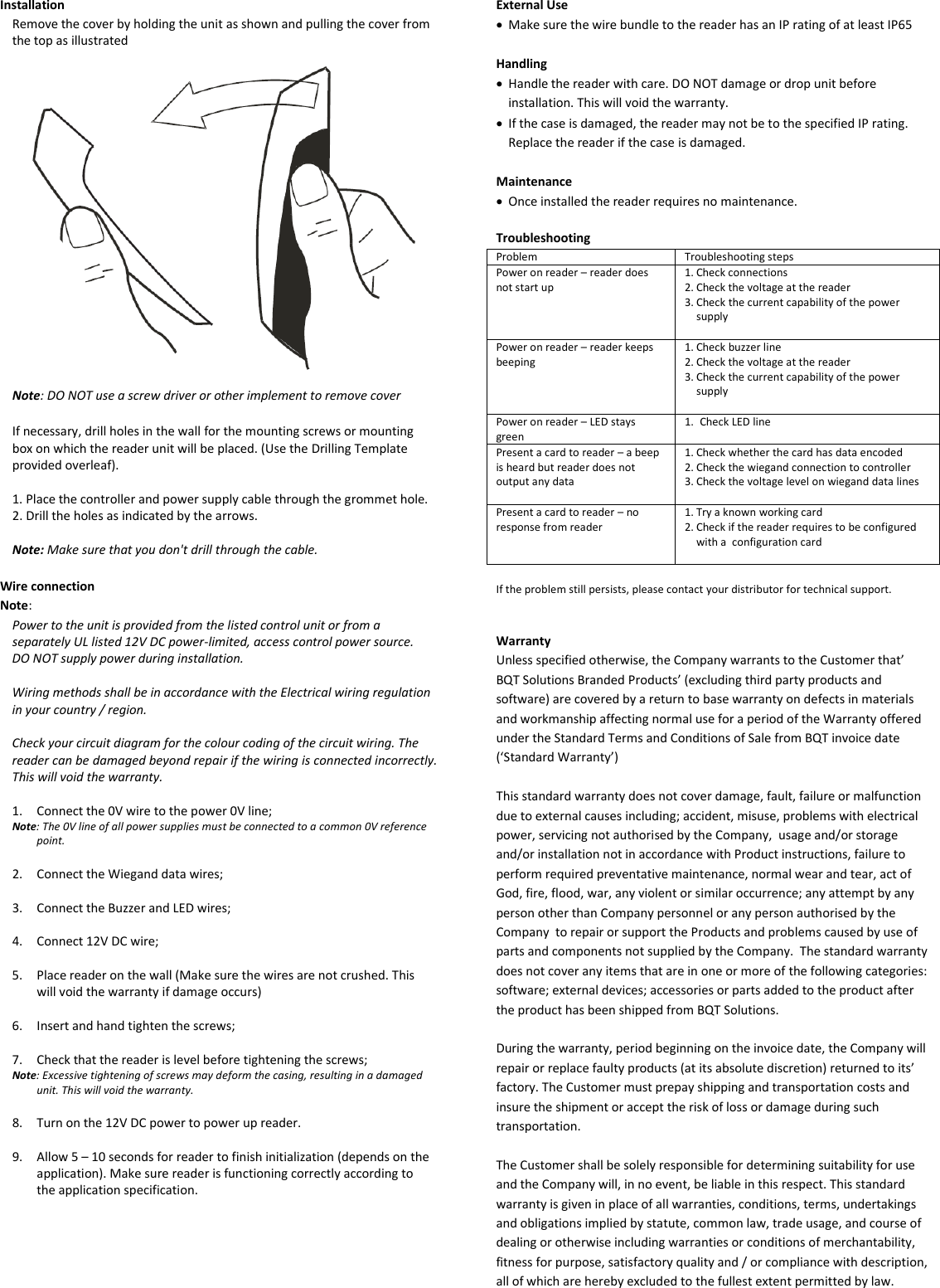 Installation Remove the cover by holding the unit as shown and pulling the cover from the top as illustrated    Note: DO NOT use a screw driver or other implement to remove cover  If necessary, drill holes in the wall for the mounting screws or mounting box on which the reader unit will be placed. (Use the Drilling Template provided overleaf).  1. Place the controller and power supply cable through the grommet hole. 2. Drill the holes as indicated by the arrows.  Note: Make sure that you don&apos;t drill through the cable.  Wire connection Note:  Power to the unit is provided from the listed control unit or from a separately UL listed 12V DC power-limited, access control power source. DO NOT supply power during installation.  Wiring methods shall be in accordance with the Electrical wiring regulation in your country / region.  Check your circuit diagram for the colour coding of the circuit wiring. The reader can be damaged beyond repair if the wiring is connected incorrectly. This will void the warranty.  1. Connect the 0V wire to the power 0V line; Note: The 0V line of all power supplies must be connected to a common 0V reference point.  2. Connect the Wiegand data wires;  3. Connect the Buzzer and LED wires;  4. Connect 12V DC wire;  5. Place reader on the wall (Make sure the wires are not crushed. This will void the warranty if damage occurs)  6. Insert and hand tighten the screws;  7. Check that the reader is level before tightening the screws; Note: Excessive tightening of screws may deform the casing, resulting in a damaged unit. This will void the warranty.  8. Turn on the 12V DC power to power up reader.   9. Allow 5 – 10 seconds for reader to finish initialization (depends on the application). Make sure reader is functioning correctly according to the application specification.          External Use • Make sure the wire bundle to the reader has an IP rating of at least IP65  Handling • Handle the reader with care. DO NOT damage or drop unit before installation. This will void the warranty. • If the case is damaged, the reader may not be to the specified IP rating. Replace the reader if the case is damaged.   Maintenance • Once installed the reader requires no maintenance.  Troubleshooting Problem Troubleshooting steps Power on reader – reader does not start up 1. Check connections 2. Check the voltage at the reader 3. Check the current capability of the power supply  Power on reader – reader keeps beeping 1. Check buzzer line 2. Check the voltage at the reader 3. Check the current capability of the power supply   Power on reader – LED stays green 1. Check LED line  Present a card to reader – a beep is heard but reader does not output any data 1. Check whether the card has data encoded 2. Check the wiegand connection to controller 3. Check the voltage level on wiegand data lines  Present a card to reader – no response from reader 1. Try a known working card 2. Check if the reader requires to be configured with a  configuration card   If the problem still persists, please contact your distributor for technical support.   Warranty Unless specified otherwise, the Company warrants to the Customer that’ BQT Solutions Branded Products’ (excluding third party products and software) are covered by a return to base warranty on defects in materials and workmanship affecting normal use for a period of the Warranty offered under the Standard Terms and Conditions of Sale from BQT invoice date (‘Standard Warranty’)  This standard warranty does not cover damage, fault, failure or malfunction due to external causes including; accident, misuse, problems with electrical power, servicing not authorised by the Company,  usage and/or storage and/or installation not in accordance with Product instructions, failure to perform required preventative maintenance, normal wear and tear, act of God, fire, flood, war, any violent or similar occurrence; any attempt by any person other than Company personnel or any person authorised by the Company  to repair or support the Products and problems caused by use of parts and components not supplied by the Company.  The standard warranty does not cover any items that are in one or more of the following categories: software; external devices; accessories or parts added to the product after the product has been shipped from BQT Solutions.   During the warranty, period beginning on the invoice date, the Company will repair or replace faulty products (at its absolute discretion) returned to its’ factory. The Customer must prepay shipping and transportation costs and insure the shipment or accept the risk of loss or damage during such transportation.  The Customer shall be solely responsible for determining suitability for use and the Company will, in no event, be liable in this respect. This standard warranty is given in place of all warranties, conditions, terms, undertakings and obligations implied by statute, common law, trade usage, and course of dealing or otherwise including warranties or conditions of merchantability, fitness for purpose, satisfactory quality and / or compliance with description, all of which are hereby excluded to the fullest extent permitted by law. 