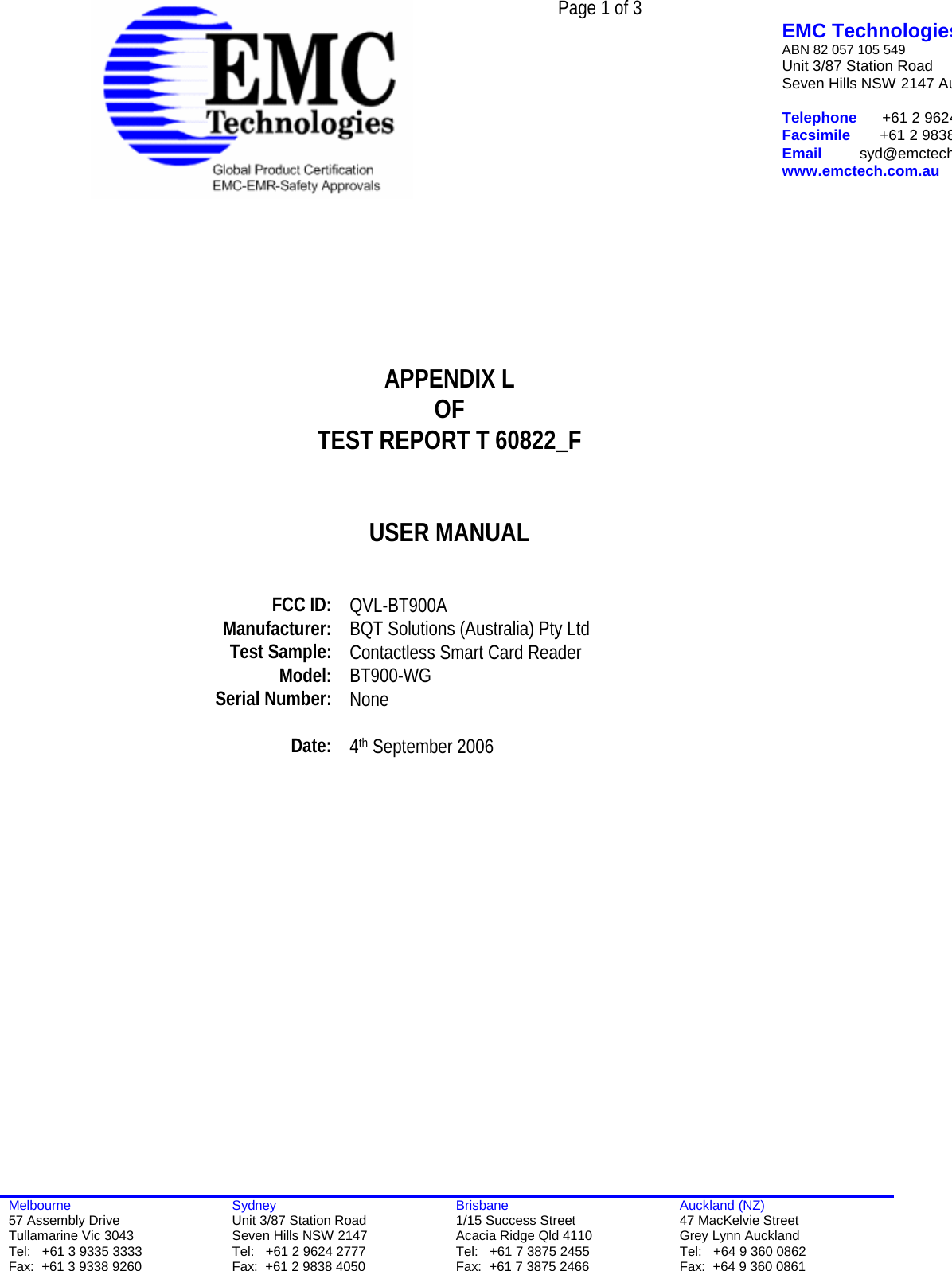  Page 1 of 3   EMC TechnologiesABN 82 057 105 549 Unit 3/87 Station Road Seven Hills NSW 2147 Au Telephone      +61 2 9624Facsimile       +61 2 9838Email         syd@emctechwww.emctech.com.au  Melbourne 57 Assembly Drive Tullamarine Vic 3043 Tel:   +61 3 9335 3333 Fax:  +61 3 9338 9260 Sydney Unit 3/87 Station Road Seven Hills NSW 2147 Tel:   +61 2 9624 2777 Fax:  +61 2 9838 4050 Brisbane 1/15 Success Street Acacia Ridge Qld 4110 Tel:   +61 7 3875 2455 Fax:  +61 7 3875 2466 Auckland (NZ) 47 MacKelvie Street Grey Lynn Auckland Tel:   +64 9 360 0862 Fax:  +64 9 360 0861        APPENDIX L OF TEST REPORT T 60822_F   USER MANUAL     FCC ID:  QVL-BT900A Manufacturer:  BQT Solutions (Australia) Pty Ltd Test Sample:  Contactless Smart Card Reader Model:   BT900-WG Serial Number:  None   Date:  4th September 2006    