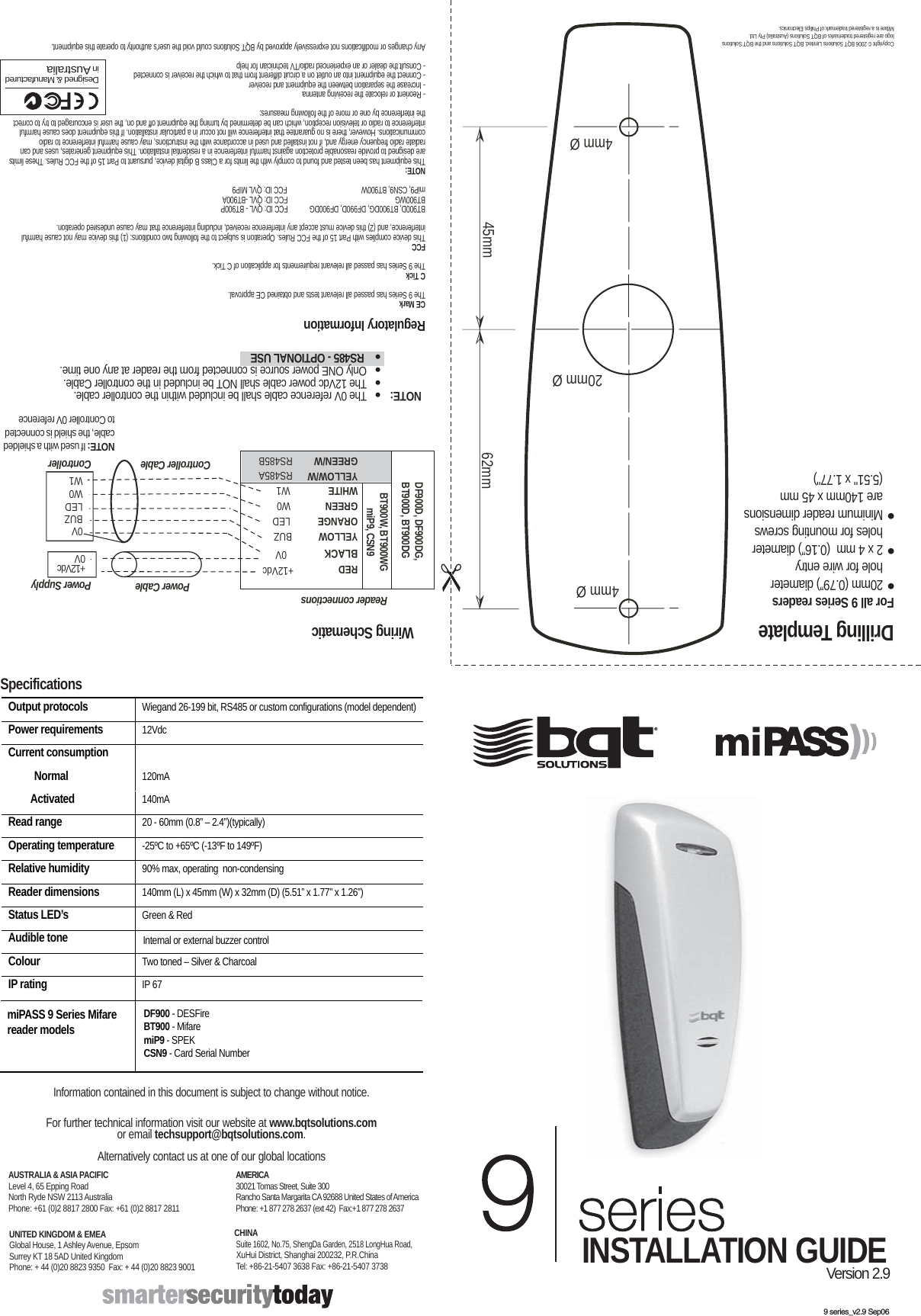 9 series_v2.9 Sep06 Drilling Template  Copyright © 2006 BQT Solutions Limited. BQT Solutions and the BQT Solutions logo are registered trademarks of BQT Solutions (Australia) Pty Ltd.   Mifare is a registered trademark of Philips Electronics.   Specifications Output protocols   Wiegand 26-199 bit, RS485 or custom configurations (model dependent)   Power requirements  12Vdc Current consumption       Normal   120mA   Activated   140mA  Read range   20 - 60mm (0.8” – 2.4”)(typically)  Operating temperature   -25ºC to +65ºC (-13ºF to 149ºF)  Relative humidity   90% max, operating  non-condensing Reader dimensions  140mm (L) x 45mm (W) x 32mm (D) (5.51” x 1.77” x 1.26”) Status LED’s   Green &amp; Red Audible tone   Internal or external buzzer control Colour   Two toned – Silver &amp; Charcoal IP rating   IP 67  Information contained in this document is subject to change without notice.  For further technical information visit our website at www.bqtsolutions.com or email techsupport@bqtsolutions.com.   Alternatively contact us at one of our global locations UNITED KINGDOM &amp; EMEA Global House, 1 Ashley Avenue, Epsom Surrey KT 18 5AD United Kingdom Phone: + 44 (0)20 8823 9350  Fax: + 44 (0)20 8823 9001  AMERICA 30021 Tomas Street, Suite 300 Rancho Santa Margarita CA 92688 United States of America Phone: +1 877 278 2637 (ext 42)  Fax:+1 877 278 2637  AUSTRALIA &amp; ASIA PACIFIC Level 4, 65 Epping Road North Ryde NSW 2113 Australia Phone: +61 (0)2 8817 2800 Fax: +61 (0)2 8817 2811  CHINA  Suite 1602, No.75, ShengDa Garden, 2518 LongHua Road,   XuHui District, Shanghai 200232, P.R.China  Tel: +86-21-5407 3638 Fax: +86-21-5407 3738  DF900 - DESFire BT900 - Mifare  miP9 - SPEK CSN9 - Card Serial Number miPASS 9 Series Mifare  reader models For all 9 Series readers ●  20mm (0.79”) diameter   hole for wire entry ●  2 x 4 mm  (0.16”) diameter   holes for mounting screws ●  Minimum reader dimensions    are 140mm x 45 mm   (5.51&quot; x 1.77&quot;)  INSTALLATION GUIDE Version 2.9Regulatory InformationCE MarkThe 9 Series has passed all relevant tests and obtained CE approval. C TickThe 9 Series has passed all relevant requirements for application of C Tick.FCCThis device complies with Part 15 of the FCC Rules. Operation is subject to the following two conditions: (1) this device may not cause harmful interference, and (2) this device must accept any interference received, including interference that may cause undesired operation.BT900D, BT900DG, DF990D, DF900DG    FCC ID: QVL - BT900PBT900WG      FCC ID: QVL -BT900AmiP9, CSN9, BT900W  FCC ID: QVL MIP9NOTE:This equipment has been tested and found to comply with the limits for a Class B digital device, pursuant to Part 15 of the FCC Rules. These limits are designed to provide reasonable protection against harmful interference in a residential installation. This equipment generates, uses and can radiate radio frequency energy and, if not installed and used in accordance with the instructions, may cause harmful interference to radio communications. However, there is no guarantee that interference will not occur in a particular installation. If this equipment does cause harmful interference to radio or television reception, which can be determined by turning the equipment off and on, the user is encouraged to try to correct the interference by one or more of the following measures:- Reorient or relocate the receiving antenna- Increase the separation between the equipment and receiver- Connect the equipment into an outlet on a circuit different from that to which the receiver is connected- Consult the dealer or an experienced radio/TV technician for helpAny changes or modifications not expressively approved by BQT Solutions could void the user&apos;s authority to operate this equipment. Designed &amp; Manufactured in AustraliaNOTE:   The 0V reference cable shall be included within the controller cable.   The 12Vdc power cable shall NOT be included in the controller Cable.   Only ONE power source is connected from the reader at any one time.   RS485 - OPTIONAL USE  45mm  62mm  ➣ ➣ ➣ ➣ 20mm Ø 4mm Ø 4mm Ø Wiring Schematic Reader connectionsBUZLEDW0W1+12Vdc 0VPower CableController CableRED  +12VdcBLACK 0VYELLOW BUZORANGE  LEDGREEN  W0WHITE  W1YELLOW/WGREEN/WBT900W, BT900WGmiP9, CSN9RS485ARS485BPower SupplyControllerNOTE: If used with a shielded cable, the shield is connected to Controller 0V referenceDF900D, DF900DG, BT900D, BT900DG0V9 series_v2.9.ai   21/09/2006   10:26:36 AM