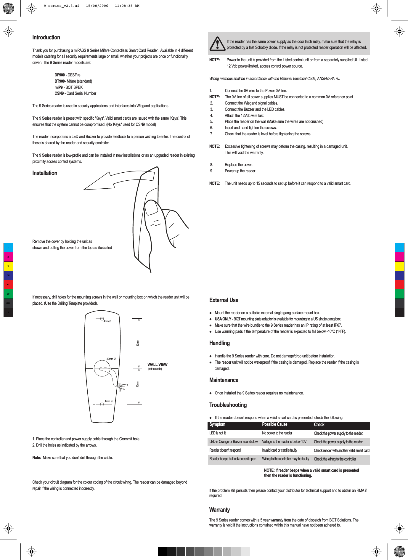 WALL VIEW(not to scale)IntroductionThank you for purchasing a miPASS 9 Series Mifare Contactless Smart Card Reader.  Available in 4 different models catering for all security requirements large or small, whether your projects are price or functionality driven. The 9 Series reader models are: DF900 - DESFire BT900- Mifare (standard) miP9 - BQT SPEK CSN9 - Card Serial Number The 9 Series reader is used in security applications and interfaces into Wiegand applications. The 9 Series reader is preset with specific &apos;Keys&apos;. Valid smart cards are issued with the same &apos;Keys&apos;. This ensures that the system cannot be compromised. (No &apos;Keys&quot; used for CSN9 model)The reader incorporates a LED and Buzzer to provide feedback to a person wishing to enter. The control of these is shared by the reader and security controller.The 9 Series reader is low-profile and can be installed in new installations or as an upgraded reader in existing proximity access control systems.InstallationRemove the cover by holding the unit as shown and pulling the cover from the top as illustratedIf necessary, drill holes for the mounting screws in the wall or mounting box on which the reader unit will be placed. (Use the Drilling Template provided).1. Place the controller and power supply cable through the Grommit hole.2. Drill the holes as indicated by the arrows. Note:  Make sure that you don&apos;t drill through the cable.Check your circuit diagram for the colour coding of the circuit wiring. The reader can be damaged beyond repair if the wiring is connected incorrectly. If the reader has the same power supply as the door latch relay, make sure that the relay is protected by a fast Schottky diode. If the relay is not protected reader operation will be affected.NOTE:   Power to the unit is provided from the Listed control unit or from a separately supplied UL Listed 12 Vdc power-limited, access control power source.Wiring methods shall be in accordance with the National Electrical Code, ANSI/NFPA 70.1.   Connect the 0V wire to the Power 0V line. NOTE:   The 0V line of all power supplies MUST be connected to a common 0V reference point. 2.   Connect the Wiegand signal cables. 3.   Connect the Buzzer and the LED cables. 4.   Attach the 12Vdc wire last. 5.   Place the reader on the wall (Make sure the wires are not crushed) 6.   Insert and hand tighten the screws.  7.   Check that the reader is level before tightening the screws.NOTE:   Excessive tightening of screws may deform the casing, resulting in a damaged unit.     This will void the warranty. 8.   Replace the cover. 9.   Power up the reader.NOTE:     The unit needs up to 15 seconds to set up before it can respond to a valid smart card.External Use  Mount the reader on a suitable external single gang surface mount box.  USA ONLY - BQT mounting plate adaptor is available for mounting to a US single gang box.  Make sure that the wire bundle to the 9 Series reader has an IP rating of at least IP67.  Use warming pads if the temperature of the reader is expected to fall below -10ºC (14ºF).Handling  Handle the 9 Series reader with care. Do not damage/drop unit before installation.   The reader unit will not be waterproof if the casing is damaged. Replace the reader if the casing is damaged.Maintenance  Once installed the 9 Series reader requires no maintenance. Troubleshooting  If the reader doesn&apos;t respond when a valid smart card is presented, check the following.If the problem still persists then please contact your distributor for technical support and to obtain an RMA if required. WarrantyThe 9 Series reader comes with a 5 year warranty from the date of dispatch from BQT Solutions. The warranty is void if the instructions contained within this manual have not been adhered to. NOTE: If reader beeps when a valid smart card is presented then the reader is functioning.Possible CauseNo power to the readerVoltage to the reader is below 10V   Invalid card or card is faultyWiring to the controller may be faulty.Check Check the power supply to the reader.Check the power supply to the readerCheck reader with another valid smart cardCheck the wiring to the controllerSymptomLED is not litLED is Orange or Buzzer sounds lowReader doesn&apos;t respondReader beeps but lock doesn&apos;t open45mm 62mm ➣➣➣➣20mm Ø4mm Ø4mm ØCMYCMMYCYCMYK9 series_v2.8.ai   15/08/2006   11:08:35 AM9 series_v2.8.ai   15/08/2006   11:08:35 AM