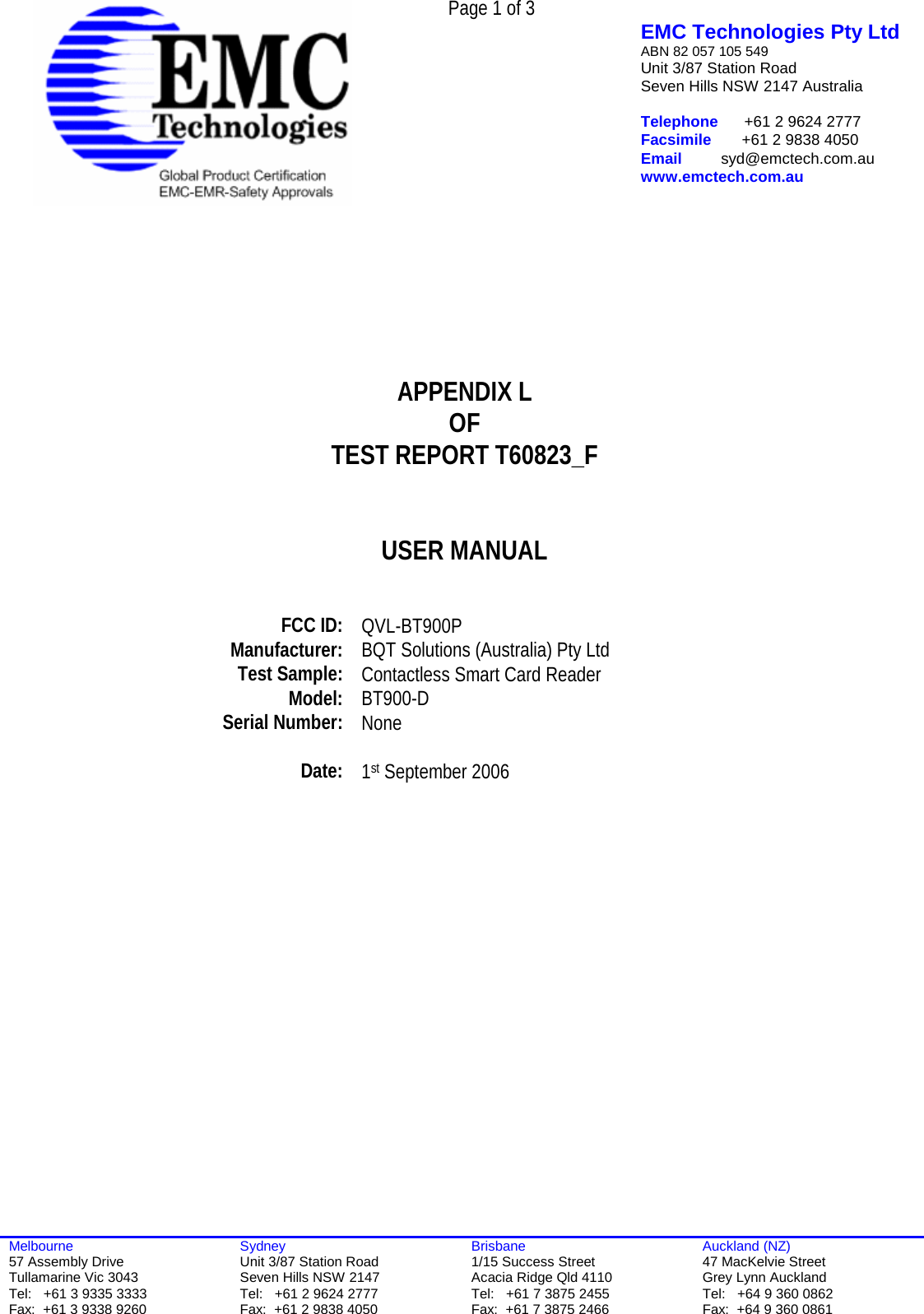 Page 1 of 3   EMC Technologies Pty Ltd ABN 82 057 105 549 Unit 3/87 Station Road Seven Hills NSW 2147 Australia  Telephone      +61 2 9624 2777 Facsimile       +61 2 9838 4050 Email         syd@emctech.com.au www.emctech.com.au  Melbourne 57 Assembly Drive Tullamarine Vic 3043 Tel:   +61 3 9335 3333 Fax:  +61 3 9338 9260 Sydney Unit 3/87 Station Road Seven Hills NSW 2147 Tel:   +61 2 9624 2777 Fax:  +61 2 9838 4050 Brisbane 1/15 Success Street Acacia Ridge Qld 4110 Tel:   +61 7 3875 2455 Fax:  +61 7 3875 2466 Auckland (NZ) 47 MacKelvie Street Grey Lynn Auckland Tel:   +64 9 360 0862 Fax:  +64 9 360 0861        APPENDIX L OF TEST REPORT T60823_F   USER MANUAL     FCC ID:  QVL-BT900P Manufacturer:  BQT Solutions (Australia) Pty Ltd Test Sample:  Contactless Smart Card Reader Model:   BT900-D Serial Number:  None   Date:  1st September 2006    