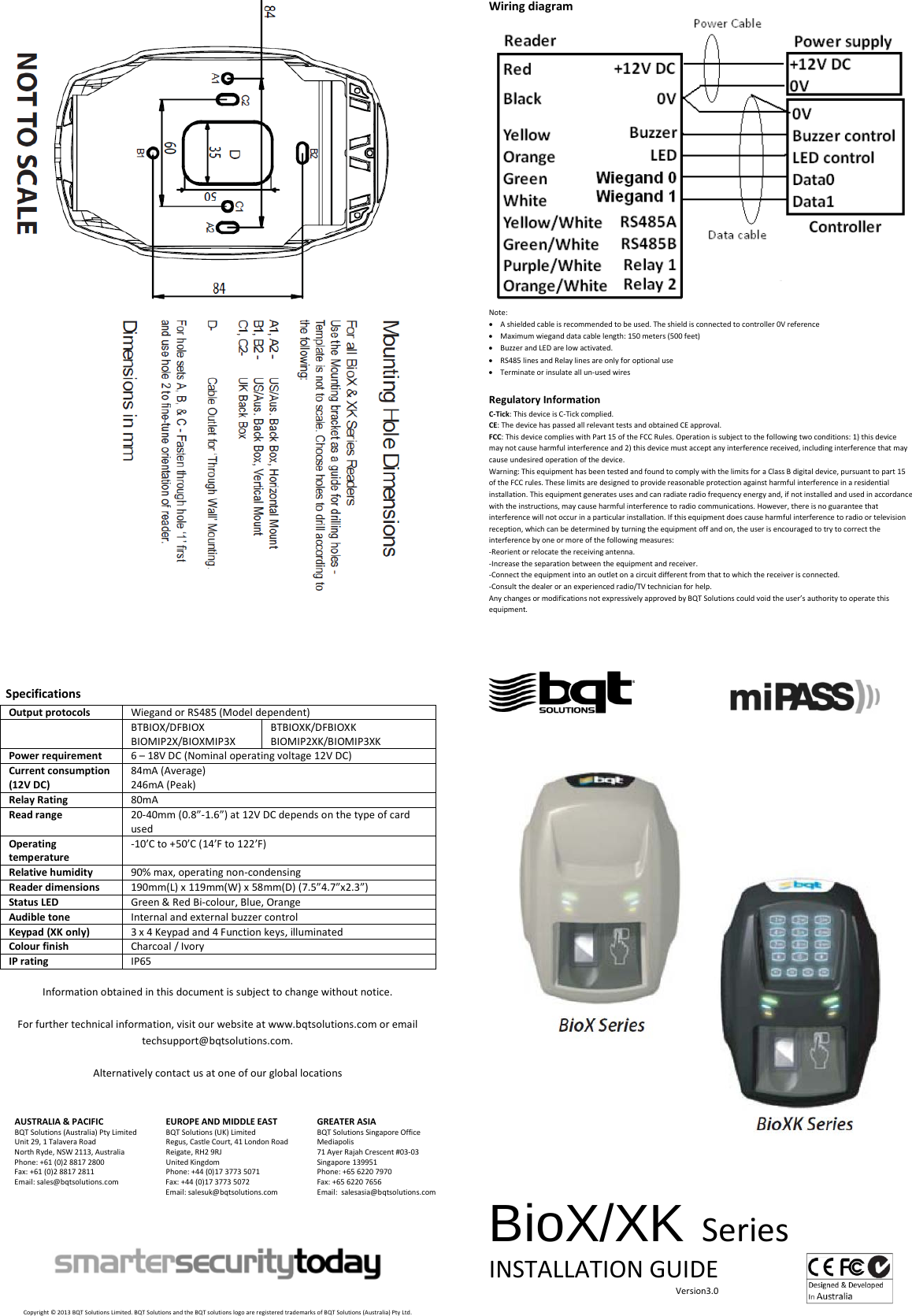      Specifications Output protocols Wiegand or RS485 (Model dependent)  BTBIOX/DFBIOX BIOMIP2X/BIOXMIP3X BTBIOXK/DFBIOXK BIOMIP2XK/BIOMIP3XK Power requirement 6 – 18V DC (Nominal operating voltage 12V DC) Current consumption (12V DC) 84mA (Average) 246mA (Peak) Relay Rating 80mA  Read range 20-40mm (0.8”-1.6”) at 12V DC depends on the type of card used Operating temperature -10’C to +50’C (14’F to 122’F) Relative humidity 90% max, operating non-condensing Reader dimensions 190mm(L) x 119mm(W) x 58mm(D) (7.5”4.7”x2.3”) Status LED Green &amp; Red Bi-colour, Blue, Orange  Audible tone Internal and external buzzer control Keypad (XK only) 3 x 4 Keypad and 4 Function keys, illuminated Colour finish Charcoal / Ivory IP rating IP65  Information obtained in this document is subject to change without notice.  For further technical information, visit our website at www.bqtsolutions.com or email techsupport@bqtsolutions.com.  Alternatively contact us at one of our global locations   AUSTRALIA &amp; PACIFIC BQT Solutions (Australia) Pty Limited Unit 29, 1 Talavera Road North Ryde, NSW 2113, Australia Phone: +61 (0)2 8817 2800 Fax: +61 (0)2 8817 2811 Email: sales@bqtsolutions.com   EUROPE AND MIDDLE EAST BQT Solutions (UK) Limited Regus, Castle Court, 41 London Road Reigate, RH2 9RJ United Kingdom Phone: +44 (0)17 3773 5071 Fax: +44 (0)17 3773 5072 Email: salesuk@bqtsolutions.com  GREATER ASIA BQT Solutions Singapore Office Mediapolis 71 Ayer Rajah Crescent #03-03 Singapore 139951 Phone: +65 6220 7970 Fax: +65 6220 7656 Email:  salesasia@bqtsolutions.com          Copyright © 2013 BQT Solutions Limited. BQT Solutions and the BQT solutions logo are registered trademarks of BQT Solutions (Australia) Pty Ltd. Wiring diagram  Note: • A shielded cable is recommended to be used. The shield is connected to controller 0V reference • Maximum wiegand data cable length: 150 meters (500 feet)  • Buzzer and LED are low activated. • RS485 lines and Relay lines are only for optional use • Terminate or insulate all un-used wires   Regulatory Information C-Tick: This device is C-Tick complied.  CE: The device has passed all relevant tests and obtained CE approval. FCC: This device complies with Part 15 of the FCC Rules. Operation is subject to the following two conditions: 1) this device may not cause harmful interference and 2) this device must accept any interference received, including interference that may cause undesired operation of the device.  Warning: This equipment has been tested and found to comply with the limits for a Class B digital device, pursuant to part 15 of the FCC rules. These limits are designed to provide reasonable protection against harmful interference in a residential installation. This equipment generates uses and can radiate radio frequency energy and, if not installed and used in accordance with the instructions, may cause harmful interference to radio communications. However, there is no guarantee that interference will not occur in a particular installation. If this equipment does cause harmful interference to radio or television reception, which can be determined by turning the equipment off and on, the user is encouraged to try to correct the interference by one or more of the following measures: -Reorient or relocate the receiving antenna. -Increase the separation between the equipment and receiver. -Connect the equipment into an outlet on a circuit different from that to which the receiver is connected. -Consult the dealer or an experienced radio/TV technician for help. Any changes or modifications not expressively approved by BQT Solutions could void the user’s authority to operate this equipment.                                              BioX/XK Series INSTALLATION GUIDE                                                                                     Version3.0  