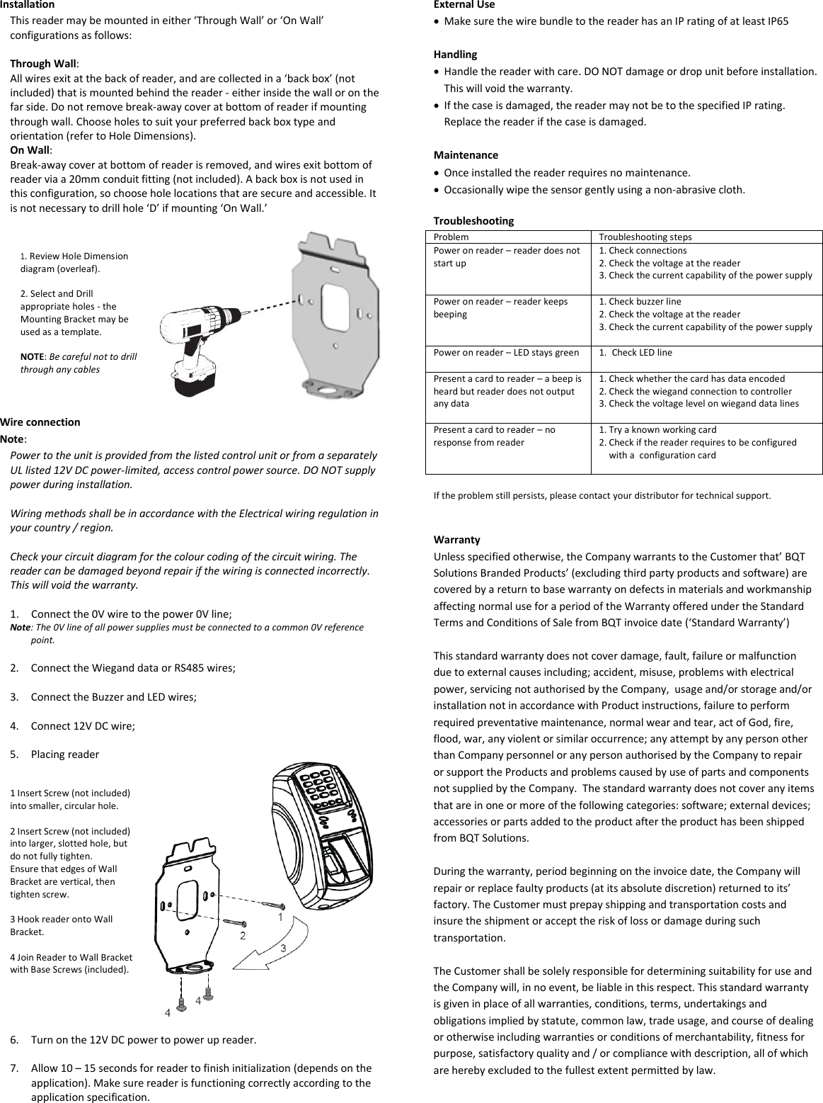 Installation This reader may be mounted in either ‘Through Wall’ or ‘On Wall’ configurations as follows:  Through Wall: All wires exit at the back of reader, and are collected in a ‘back box’ (not included) that is mounted behind the reader - either inside the wall or on the far side. Do not remove break-away cover at bottom of reader if mounting through wall. Choose holes to suit your preferred back box type and orientation (refer to Hole Dimensions). On Wall: Break-away cover at bottom of reader is removed, and wires exit bottom of reader via a 20mm conduit fitting (not included). A back box is not used in this configuration, so choose hole locations that are secure and accessible. It is not necessary to drill hole ‘D’ if mounting ‘On Wall.’    1. Review Hole Dimension diagram (overleaf).  2. Select and Drill appropriate holes - the Mounting Bracket may be used as a template.  NOTE: Be careful not to drill through any cables   Wire connection Note:  Power to the unit is provided from the listed control unit or from a separately UL listed 12V DC power-limited, access control power source. DO NOT supply power during installation.  Wiring methods shall be in accordance with the Electrical wiring regulation in your country / region.  Check your circuit diagram for the colour coding of the circuit wiring. The reader can be damaged beyond repair if the wiring is connected incorrectly. This will void the warranty.  1. Connect the 0V wire to the power 0V line; Note: The 0V line of all power supplies must be connected to a common 0V reference point.  2. Connect the Wiegand data or RS485 wires;  3. Connect the Buzzer and LED wires;  4. Connect 12V DC wire;  5. Placing reader    1 Insert Screw (not included) into smaller, circular hole.  2 Insert Screw (not included) into larger, slotted hole, but do not fully tighten. Ensure that edges of Wall Bracket are vertical, then tighten screw.  3 Hook reader onto Wall Bracket.  4 Join Reader to Wall Bracket with Base Screws (included).   6. Turn on the 12V DC power to power up reader.   7. Allow 10 – 15 seconds for reader to finish initialization (depends on the application). Make sure reader is functioning correctly according to the application specification.      External Use • Make sure the wire bundle to the reader has an IP rating of at least IP65  Handling • Handle the reader with care. DO NOT damage or drop unit before installation. This will void the warranty. • If the case is damaged, the reader may not be to the specified IP rating. Replace the reader if the case is damaged.   Maintenance • Once installed the reader requires no maintenance. • Occasionally wipe the sensor gently using a non-abrasive cloth.  Troubleshooting Problem Troubleshooting steps Power on reader – reader does not start up 1. Check connections 2. Check the voltage at the reader 3. Check the current capability of the power supply  Power on reader – reader keeps beeping 1. Check buzzer line 2. Check the voltage at the reader 3. Check the current capability of the power supply   Power on reader – LED stays green 1. Check LED line  Present a card to reader – a beep is heard but reader does not output any data 1. Check whether the card has data encoded 2. Check the wiegand connection to controller 3. Check the voltage level on wiegand data lines  Present a card to reader – no response from reader 1. Try a known working card 2. Check if the reader requires to be configured with a  configuration card   If the problem still persists, please contact your distributor for technical support.   Warranty Unless specified otherwise, the Company warrants to the Customer that’ BQT Solutions Branded Products’ (excluding third party products and software) are covered by a return to base warranty on defects in materials and workmanship affecting normal use for a period of the Warranty offered under the Standard Terms and Conditions of Sale from BQT invoice date (‘Standard Warranty’)  This standard warranty does not cover damage, fault, failure or malfunction due to external causes including; accident, misuse, problems with electrical power, servicing not authorised by the Company,  usage and/or storage and/or installation not in accordance with Product instructions, failure to perform required preventative maintenance, normal wear and tear, act of God, fire, flood, war, any violent or similar occurrence; any attempt by any person other than Company personnel or any person authorised by the Company to repair or support the Products and problems caused by use of parts and components not supplied by the Company.  The standard warranty does not cover any items that are in one or more of the following categories: software; external devices; accessories or parts added to the product after the product has been shipped from BQT Solutions.   During the warranty, period beginning on the invoice date, the Company will repair or replace faulty products (at its absolute discretion) returned to its’ factory. The Customer must prepay shipping and transportation costs and insure the shipment or accept the risk of loss or damage during such transportation.  The Customer shall be solely responsible for determining suitability for use and the Company will, in no event, be liable in this respect. This standard warranty is given in place of all warranties, conditions, terms, undertakings and obligations implied by statute, common law, trade usage, and course of dealing or otherwise including warranties or conditions of merchantability, fitness for purpose, satisfactory quality and / or compliance with description, all of which are hereby excluded to the fullest extent permitted by law. 