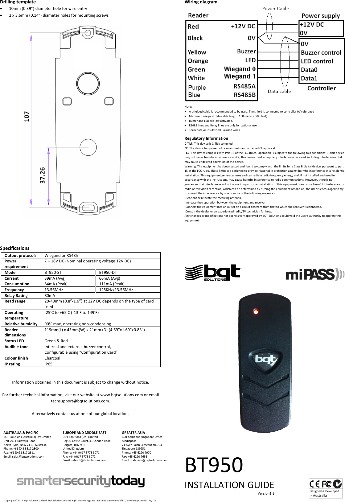 Drilling template • 10mm (0.39”) diameter hole for wire entry • 2 x 3.6mm (0.14”) diameter holes for mounting screws     Specifications Output protocols Wiegand or RS485 Power requirement 7 – 18V DC (Nominal operating voltage 12V DC) Model BT950-ST BT950-DT Current Consumption 39mA (Avg) 84mA (Peak) 66mA (Avg) 111mA (Peak) Frequency 13.56MHz 125KHz/13.56MHz Relay Rating 80mA Read range 20-40mm (0.8”-1.6”) at 12V DC depends on the type of card used Operating temperature -25’C to +65’C (-13’F to 149’F) Relative humidity 90% max, operating non-condensing Reader dimensions 119mm(L) x 43mm(W) x 21mm (D) (4.69”x1.69”x0.83”) Status LED Green &amp; Red Audible tone Internal and external buzzer control, Configurable using “Configuration Card” Colour finish Charcoal IP rating IP65   Information obtained in this document is subject to change without notice.  For further technical information, visit our website at www.bqtsolutions.com or email techsupport@bqtsolutions.com.  Alternatively contact us at one of our global locations   AUSTRALIA &amp; PACIFIC BQT Solutions (Australia) Pty Limited Unit 29, 1 Talavera Road North Ryde, NSW 2113, Australia Phone: +61 (0)2 8817 2800 Fax: +61 (0)2 8817 2811 Email: sales@bqtsolutions.com   EUROPE AND MIDDLE EAST BQT Solutions (UK) Limited Regus, Castle Court, 41 London Road Reigate, RH2 9RJ United Kingdom Phone: +44 (0)17 3773 5071 Fax: +44 (0)17 3773 5072 Email: salesuk@bqtsolutions.com  GREATER ASIA BQT Solutions Singapore Office Mediapolis 71 Ayer Rajah Crescent #03-03 Singapore 139951 Phone: +65 6220 7970 Fax: +65 6220 7656 Email:  salesasia@bqtsolutions.com        Copyright © 2012 BQT Solutions Limited. BQT Solutions and the BQT solutions logo are registered trademarks of BQT Solutions (Australia) Pty Ltd. Wiring diagram  Note: • A shielded cable is recommended to be used. The shield is connected to controller 0V reference • Maximum wiegand data cable length: 150 meters (500 feet)  • Buzzer and LED are low activated. • RS485 lines and Relay lines are only for optional use • Terminate or insulate all un-used wires  Regulatory Information C-Tick: This device is C-Tick complied.  CE: The device has passed all relevant tests and obtained CE approval. FCC: This device complies with Part 15 of the FCC Rules. Operation is subject to the following two conditions: 1) this device may not cause harmful interference and 2) this device must accept any interference received, including interference that may cause undesired operation of the device.  Warning: This equipment has been tested and found to comply with the limits for a Class B digital device, pursuant to part 15 of the FCC rules. These limits are designed to provide reasonable protection against harmful interference in a residential installation. This equipment generates uses and can radiate radio frequency energy and, if not installed and used in accordance with the instructions, may cause harmful interference to radio communications. However, there is no guarantee that interference will not occur in a particular installation. If this equipment does cause harmful interference to radio or television reception, which can be determined by turning the equipment off and on, the user is encouraged to try to correct the interference by one or more of the following measures: -Reorient or relocate the receiving antenna. -Increase the separation between the equipment and receiver. -Connect the equipment into an outlet on a circuit different from that to which the receiver is connected. -Consult the dealer or an experienced radio/TV technician for help. Any changes or modifications not expressively approved by BQT Solutions could void the user’s authority to operate this equipment.                                                        BT950 INSTALLATION GUIDE                                                                                     Version1.3    