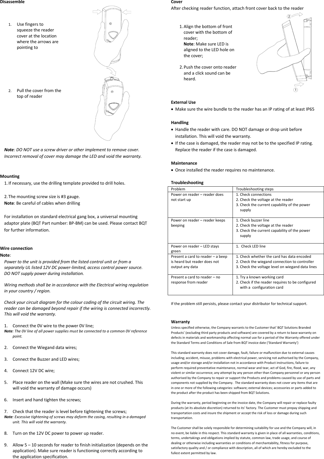 Disassemble    1. Use fingers to squeeze the reader cover at the location where the arrows are pointing to      2. Pull the cover from the top of reader   Note: DO NOT use a screw driver or other implement to remove cover. Incorrect removal of cover may damage the LED and void the warranty.   Mounting 1. If necessary, use the drilling template provided to drill holes.  2. The mounting screw size is #3 gauge. Note: Be careful of cables when drilling  For installation on standard electrical gang box, a universal mounting adaptor plate (BQT Part number: BP-BM) can be used. Please contact BQT for further information.   Wire connection Note:  Power to the unit is provided from the listed control unit or from a separately UL listed 12V DC power-limited, access control power source. DO NOT supply power during installation.  Wiring methods shall be in accordance with the Electrical wiring regulation in your country / region.  Check your circuit diagram for the colour coding of the circuit wiring. The reader can be damaged beyond repair if the wiring is connected incorrectly. This will void the warranty.  1. Connect the 0V wire to the power 0V line; Note: The 0V line of all power supplies must be connected to a common 0V reference point.  2. Connect the Wiegand data wires;  3. Connect the Buzzer and LED wires;  4. Connect 12V DC wire;  5. Place reader on the wall (Make sure the wires are not crushed. This will void the warranty of damage occurs)  6. Insert and hand tighten the screws;  7. Check that the reader is level before tightening the screws; Note: Excessive tightening of screws may deform the casing, resulting in a damaged unit. This will void the warranty.  8. Turn on the 12V DC power to power up reader.   9. Allow 5 – 10 seconds for reader to finish initialization (depends on the application). Make sure reader is functioning correctly according to the application specification.  Cover After checking reader function, attach front cover back to the reader   1. Align the bottom of front cover with the bottom of reader;  Note: Make sure LED is aligned to the LED hole on the cover;  2. Push the cover onto reader and a click sound can be heard.   External Use • Make sure the wire bundle to the reader has an IP rating of at least IP65  Handling • Handle the reader with care. DO NOT damage or drop unit before installation. This will void the warranty. • If the case is damaged, the reader may not be to the specified IP rating. Replace the reader if the case is damaged.   Maintenance • Once installed the reader requires no maintenance.  Troubleshooting Problem Troubleshooting steps Power on reader – reader does not start up 1. Check connections 2. Check the voltage at the reader 3. Check the current capability of the power supply  Power on reader – reader keeps beeping 1. Check buzzer line 2. Check the voltage at the reader 3. Check the current capability of the power supply   Power on reader – LED stays green 1. Check LED line  Present a card to reader – a beep is heard but reader does not output any data 1. Check whether the card has data encoded 2. Check the wiegand connection to controller 3. Check the voltage level on wiegand data lines  Present a card to reader – no response from reader 1. Try a known working card 2. Check if the reader requires to be configured with a  configuration card   If the problem still persists, please contact your distributor for technical support.   Warranty Unless specified otherwise, the Company warrants to the Customer that’ BQT Solutions Branded Products’ (excluding third party products and software) are covered by a return to base warranty on defects in materials and workmanship affecting normal use for a period of the Warranty offered under the Standard Terms and Conditions of Sale from BQT invoice date (‘Standard Warranty’)  This standard warranty does not cover damage, fault, failure or malfunction due to external causes including; accident, misuse, problems with electrical power, servicing not authorised by the Company,  usage and/or storage and/or installation not in accordance with Product instructions, failure to perform required preventative maintenance, normal wear and tear, act of God, fire, flood, war, any violent or similar occurrence; any attempt by any person other than Company personnel or any person authorised by the Company to repair or support the Products and problems caused by use of parts and components not supplied by the Company.  The standard warranty does not cover any items that are in one or more of the following categories: software; external devices; accessories or parts added to the product after the product has been shipped from BQT Solutions.  During the warranty, period beginning on the invoice date, the Company will repair or replace faulty products (at its absolute discretion) returned to its’ factory. The Customer must prepay shipping and transportation costs and insure the shipment or accept the risk of loss or damage during such transportation.  The Customer shall be solely responsible for determining suitability for use and the Company will, in no event, be liable in this respect. This standard warranty is given in place of all warranties, conditions, terms, undertakings and obligations implied by statute, common law, trade usage, and course of dealing or otherwise including warranties or conditions of merchantability, fitness for purpose, satisfactory quality and / or compliance with description, all of which are hereby excluded to the fullest extent permitted by law. 