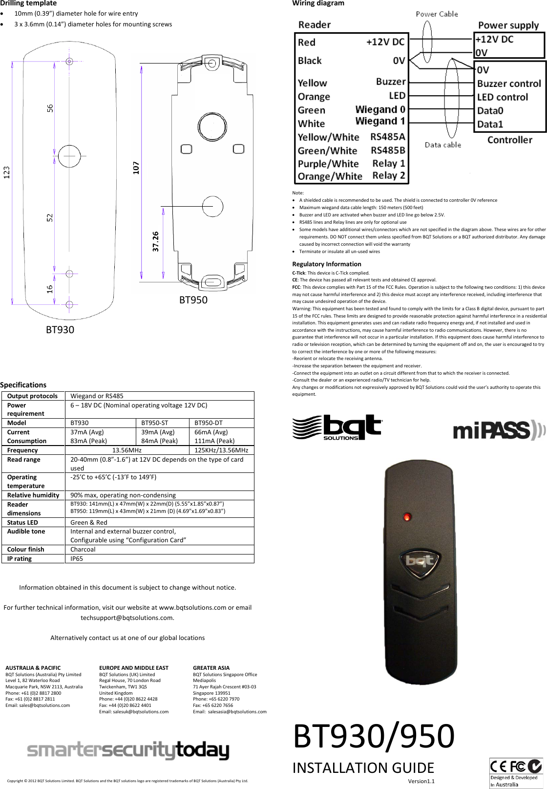 Drilling template • 10mm (0.39”) diameter hole for wire entry • 3 x 3.6mm (0.14”) diameter holes for mounting screws   BT930   BT950   Specifications Output protocols Wiegand or RS485 Power requirement 6 – 18V DC (Nominal operating voltage 12V DC) Model BT930 BT950-ST BT950-DT Current Consumption 37mA (Avg) 83mA (Peak) 39mA (Avg) 84mA (Peak) 66mA (Avg) 111mA (Peak) Frequency 13.56MHz 125KHz/13.56MHz Read range 20-40mm (0.8”-1.6”) at 12V DC depends on the type of card used Operating temperature -25’C to +65’C (-13’F to 149’F) Relative humidity 90% max, operating non-condensing Reader dimensions BT930: 141mm(L) x 47mm(W) x 22mm(D) (5.55”x1.85”x0.87”) BT950: 119mm(L) x 43mm(W) x 21mm (D) (4.69”x1.69”x0.83”) Status LED Green &amp; Red Audible tone Internal and external buzzer control, Configurable using “Configuration Card” Colour finish Charcoal IP rating IP65   Information obtained in this document is subject to change without notice.  For further technical information, visit our website at www.bqtsolutions.com or email techsupport@bqtsolutions.com.  Alternatively contact us at one of our global locations   AUSTRALIA &amp; PACIFIC BQT Solutions (Australia) Pty Limited Level 1, 82 Waterloo Road Macquarie Park, NSW 2113, Australia Phone: +61 (0)2 8817 2800 Fax: +61 (0)2 8817 2811 Email: sales@bqtsolutions.com   EUROPE AND MIDDLE EAST BQT Solutions (UK) Limited Regal House, 70 London Road Twickenham, TW1 3QS United Kingdom Phone: +44 (0)20 8622 4428 Fax: +44 (0)20 8622 4401 Email: salesuk@bqtsolutions.com  GREATER ASIA BQT Solutions Singapore Office Mediapolis 71 Ayer Rajah Crescent #03-03 Singapore 139951 Phone: +65 6220 7970 Fax: +65 6220 7656 Email:  salesasia@bqtsolutions.com         Copyright © 2012 BQT Solutions Limited. BQT Solutions and the BQT solutions logo are registered trademarks of BQT Solutions (Australia) Pty Ltd.  Wiring diagram  Note: • A shielded cable is recommended to be used. The shield is connected to controller 0V reference • Maximum wiegand data cable length: 150 meters (500 feet)  • Buzzer and LED are activated when buzzer and LED line go below 2.5V. • RS485 lines and Relay lines are only for optional use • Some models have additional wires/connectors which are not specified in the diagram above. These wires are for other requirements. DO NOT connect them unless specified from BQT Solutions or a BQT authorized distributor. Any damage caused by incorrect connection will void the warranty • Terminate or insulate all un-used wires  Regulatory Information C-Tick: This device is C-Tick complied.  CE: The device has passed all relevant tests and obtained CE approval. FCC: This device complies with Part 15 of the FCC Rules. Operation is subject to the following two conditions: 1) this device may not cause harmful interference and 2) this device must accept any interference received, including interference that may cause undesired operation of the device.  Warning: This equipment has been tested and found to comply with the limits for a Class B digital device, pursuant to part 15 of the FCC rules. These limits are designed to provide reasonable protection against harmful interference in a residential installation. This equipment generates uses and can radiate radio frequency energy and, if not installed and used in accordance with the instructions, may cause harmful interference to radio communications. However, there is no guarantee that interference will not occur in a particular installation. If this equipment does cause harmful interference to radio or television reception, which can be determined by turning the equipment off and on, the user is encouraged to try to correct the interference by one or more of the following measures: -Reorient or relocate the receiving antenna. -Increase the separation between the equipment and receiver. -Connect the equipment into an outlet on a circuit different from that to which the receiver is connected. -Consult the dealer or an experienced radio/TV technician for help. Any changes or modifications not expressively approved by BQT Solutions could void the user’s authority to operate this equipment.                                                 BT930/950 INSTALLATION GUIDE                                                                                     Version1.1    