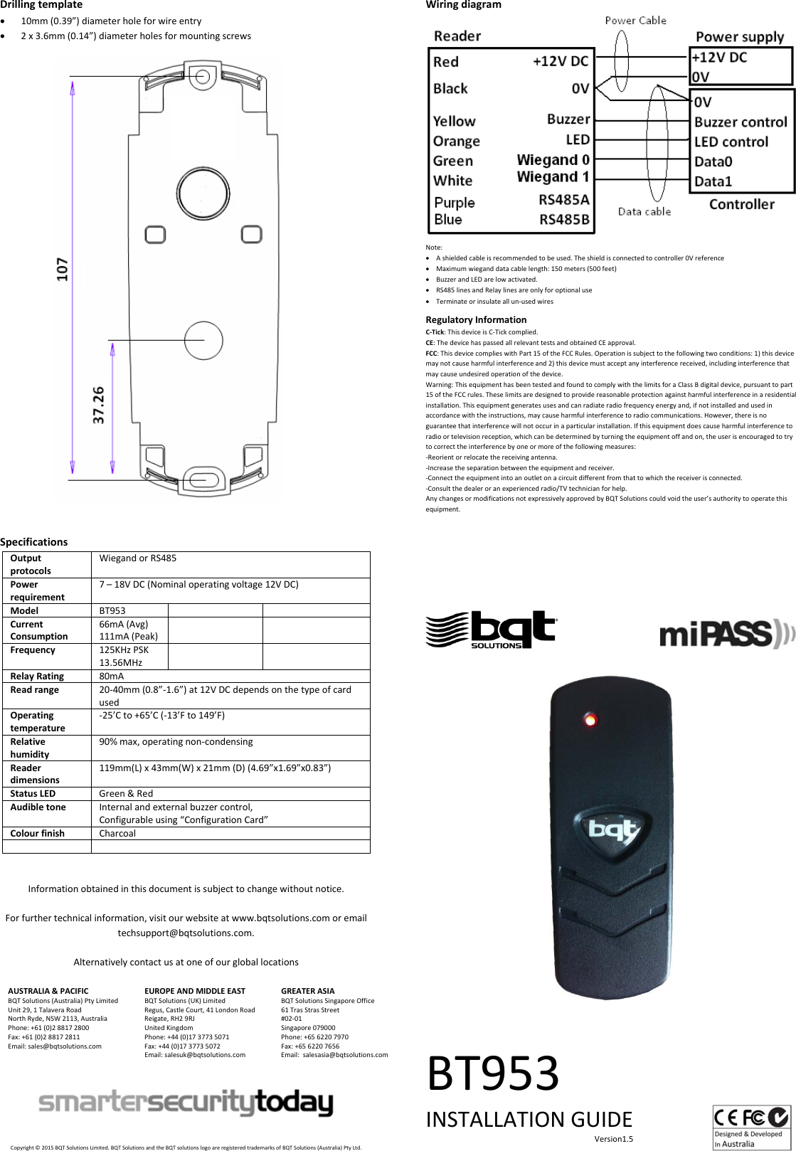 Drillingtemplate 10mm(0.39”)diameterholeforwireentry 2x3.6mm(0.14”)diameterholesformountingscrewsSpecificationsOutputprotocolsWiegandorRS485Powerrequirement7–18VDC(Nominaloperatingvoltage12VDC)ModelBT953 CurrentConsumption66mA(Avg)111mA(Peak)Frequency125KHzPSK13.56MHzRelayRating80mAReadrange20‐40mm(0.8”‐1.6”)at12VDCdependsonthetypeofcardusedOperatingtemperature‐25’Cto+65’C(‐13’Fto149’F)Relativehumidity90%max,operatingnon‐condensingReaderdimensions119mm(L)x43mm(W)x21mm(D)(4.69”x1.69”x0.83”)StatusLEDGreen&amp;RedAudibletoneInternalandexternalbuzzercontrol,Configurableusing“ConfigurationCard”ColourfinishCharcoalInformationobtainedinthisdocumentissubjecttochangewithoutnotice.Forfurthertechnicalinformation,visitourwebsiteatwww.bqtsolutions.comoremailtechsupport@bqtsolutions.com.AlternativelycontactusatoneofourgloballocationsAUSTRALIA&amp;PACIFICBQTSolutions(Australia)PtyLimitedUnit29,1TalaveraRoadNorthRyde,NSW2113,AustraliaPhone:+61(0)288172800Fax:+61(0)288172811Email:sales@bqtsolutions.comEUROPEANDMIDDLEEASTBQTSolutions(UK)LimitedRegus,CastleCourt,41LondonRoadReigate,RH29RJUnitedKingdomPhone:+44(0)1737735071Fax:+44(0)1737735072Email:salesuk@bqtsolutions.comGREATERASIABQTSolutionsSingaporeOffice61TrasStrasStreet#02‐01Singapore079000Phone:+6562207970Fax:+6562207656Email:salesasia@bqtsolutions.comCopyright©2015BQTSolutionsLimited.BQTSolutionsandtheBQTsolutionslogoareregisteredtrademarksofBQTSolutions(Australia)PtyLtd.WiringdiagramNote: Ashieldedcableisrecommendedtobeused.Theshieldisconnectedtocontroller0Vreference Maximumwieganddatacablelength:150meters(500feet) BuzzerandLEDarelowactivated. RS485linesandRelaylinesareonlyforoptionaluse Terminateorinsulateallun‐usedwiresRegulatoryInformationC‐Tick:ThisdeviceisC‐Tickcomplied.CE:ThedevicehaspassedallrelevanttestsandobtainedCEapproval.FCC:ThisdevicecomplieswithPart15oftheFCCRules.Operationissubjecttothefollowingtwoconditions:1)thisdevicemaynotcauseharmfulinterferenceand2)thisdevicemustacceptanyinterferencereceived,includinginterferencethatmaycauseundesiredoperationofthedevice.Warning:ThisequipmenthasbeentestedandfoundtocomplywiththelimitsforaClassBdigitaldevice,pursuanttopart15oftheFCCrules.Theselimitsaredesignedtoprovidereasonableprotectionagainstharmfulinterferenceinaresidentialinstallation.Thisequipmentgeneratesusesandcanradiateradiofrequencyenergyand,ifnotinstalledandusedinaccordancewiththeinstructions,maycauseharmfulinterferencetoradiocommunications.However,thereisnoguaranteethatinterferencewillnotoccurinaparticularinstallation.Ifthisequipmentdoescauseharmfulinterferencetoradioortelevisionreception,whichcanbedeterminedbyturningtheequipmentoffandon,theuserisencouragedtotrytocorrecttheinterferencebyoneormoreofthefollowingmeasures:‐Reorientorrelocatethereceivingantenna.‐Increasetheseparationbetweentheequipmentandreceiver.‐Connecttheequipmentintoanoutletonacircuitdifferentfromthattowhichthereceiverisconnected.‐Consultthedealeroranexperiencedradio/TVtechnicianforhelp.AnychangesormodificationsnotexpressivelyapprovedbyBQTSolutionscouldvoidtheuser’sauthoritytooperatethisequipment.  BT953INSTALLATIONGUIDEVersion1.5