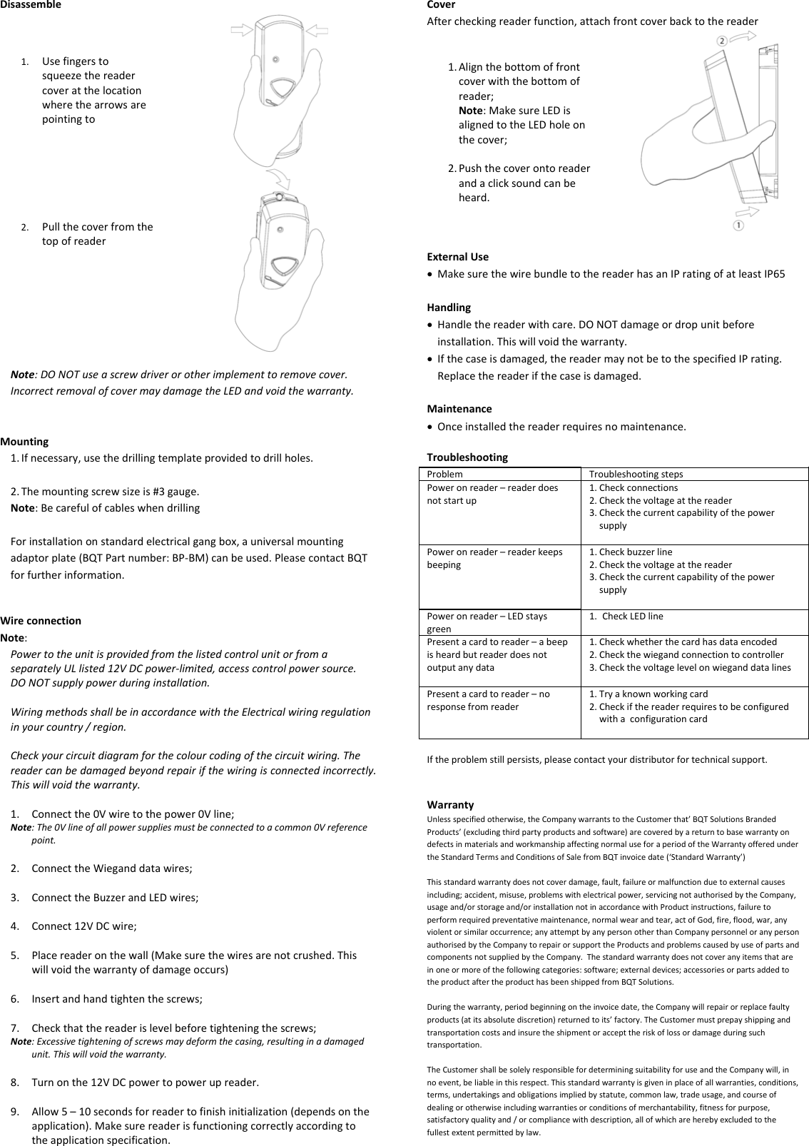 Disassemble1. Usefingerstosqueezethereadercoveratthelocationwherethearrowsarepointingto2. PullthecoverfromthetopofreaderNote:DONOTuseascrewdriverorotherimplementtoremovecover.IncorrectremovalofcovermaydamagetheLEDandvoidthewarranty.Mounting1. Ifnecessary,usethedrillingtemplateprovidedtodrillholes.2. Themountingscrewsizeis#3gauge.Note:BecarefulofcableswhendrillingForinstallationonstandardelectricalgangbox,auniversalmountingadaptorplate(BQTPartnumber:BP‐BM)canbeused.PleasecontactBQTforfurtherinformation.WireconnectionNote:PowertotheunitisprovidedfromthelistedcontrolunitorfromaseparatelyULlisted12VDCpower‐limited,accesscontrolpowersource.DONOTsupplypowerduringinstallation.WiringmethodsshallbeinaccordancewiththeElectricalwiringregulationinyourcountry/region.Checkyourcircuitdiagramforthecolourcodingofthecircuitwiring.Thereadercanbedamagedbeyondrepairifthewiringisconnectedincorrectly.Thiswillvoidthewarranty.1. Connectthe0Vwiretothepower0Vline;Note:The0Vlineofallpowersuppliesmustbeconnectedtoacommon0Vreferencepoint.2. ConnecttheWieganddatawires;3. ConnecttheBuzzerandLEDwires;4. Connect12VDCwire;5. Placereaderonthewall(Makesurethewiresarenotcrushed.Thiswillvoidthewarrantyofdamageoccurs)6. Insertandhandtightenthescrews;7. Checkthatthereaderislevelbeforetighteningthescrews;Note:Excessivetighteningofscrewsmaydeformthecasing,resultinginadamagedunit.Thiswillvoidthewarranty.8. Turnonthe12VDCpowertopowerupreader.9. Allow5–10secondsforreadertofinishinitialization(dependsontheapplication).Makesurereaderisfunctioningcorrectlyaccordingtotheapplicationspecification.CoverAftercheckingreaderfunction,attachfrontcoverbacktothereader1. Alignthebottomoffrontcoverwiththebottomofreader;Note:MakesureLEDisalignedtotheLEDholeonthecover;2. Pushthecoverontoreaderandaclicksoundcanbeheard.ExternalUse MakesurethewirebundletothereaderhasanIPratingofatleastIP65Handling Handlethereaderwithcare.DONOTdamageordropunitbeforeinstallation.Thiswillvoidthewarranty. Ifthecaseisdamaged,thereadermaynotbetothespecifiedIPrating.Replacethereaderifthecaseisdamaged.Maintenance Onceinstalledthereaderrequiresnomaintenance.TroubleshootingProblemTroubleshootingstepsPoweronreader–readerdoesnotstartup1. Checkconnections2. Checkthevoltageatthereader3. CheckthecurrentcapabilityofthepowersupplyPoweronreader–readerkeepsbeeping1. Checkbuzzerline2. Checkthevoltageatthereader3. CheckthecurrentcapabilityofthepowersupplyPoweronreader–LEDstaysgreen1. CheckLEDlinePresentacardtoreader–abeepisheardbutreaderdoesnotoutputanydata1. Checkwhetherthecardhasdataencoded2. Checkthewiegandconnectiontocontroller3. CheckthevoltagelevelonwieganddatalinesPresentacardtoreader–noresponsefromreader1. Tryaknownworkingcard2. CheckifthereaderrequirestobeconfiguredwithaconfigurationcardIftheproblemstillpersists,pleasecontactyourdistributorfortechnicalsupport.WarrantyUnlessspecifiedotherwise,theCompanywarrantstotheCustomerthat’BQTSolutionsBrandedProducts’(excludingthirdpartyproductsandsoftware)arecoveredbyareturntobasewarrantyondefectsinmaterialsandworkmanshipaffectingnormaluseforaperiodoftheWarrantyofferedundertheStandardTermsandConditionsofSalefromBQTinvoicedate(‘StandardWarranty’)Thisstandardwarrantydoesnotcoverdamage,fault,failureormalfunctionduetoexternalcausesincluding;accident,misuse,problemswithelectricalpower,servicingnotauthorisedbytheCompany,usageand/orstorageand/orinstallationnotinaccordancewithProductinstructions,failuretoperformrequiredpreventativemaintenance,normalwearandtear,actofGod,fire,flood,war,anyviolentorsimilaroccurrence;anyattemptbyanypersonotherthanCompanypersonneloranypersonauthorisedbytheCompanytorepairorsupporttheProductsandproblemscausedbyuseofpartsandcomponentsnotsuppliedbytheCompany.Thestandardwarrantydoesnotcoveranyitemsthatareinoneormoreofthefollowingcategories:software;externaldevices;accessoriesorpartsaddedtotheproductaftertheproducthasbeenshippedfromBQTSolutions.Duringthewarranty,periodbeginningontheinvoicedate,theCompanywillrepairorreplacefaultyproducts(atitsabsolutediscretion)returnedtoits’factory.TheCustomermustprepayshippingandtransportationcostsandinsuretheshipmentoraccepttheriskoflossordamageduringsuchtransportation.TheCustomershallbesolelyresponsiblefordeterminingsuitabilityforuseandtheCompanywill,innoevent,beliableinthisrespect.Thisstandardwarrantyisgiveninplaceofallwarranties,conditions,terms,undertakingsandobligationsimpliedbystatute,commonlaw,tradeusage,andcourseofdealingorotherwiseincludingwarrantiesorconditionsofmerchantability,fitnessforpurpose,satisfactoryqualityand/orcompliancewithdescription,allofwhichareherebyexcludedtothefullestextentpermittedbylaw.