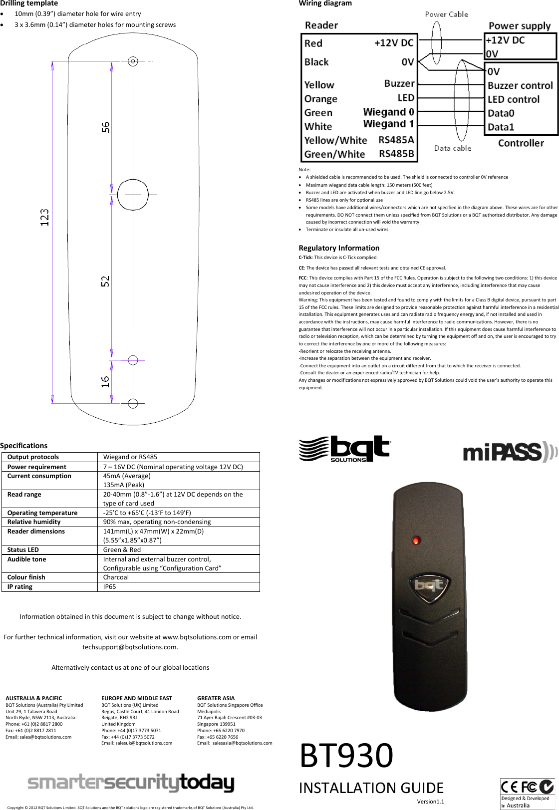 Drilling template • 10mm (0.39”) diameter hole for wire entry • 3 x 3.6mm (0.14”) diameter holes for mounting screws  Specifications Output protocols Wiegand or RS485 Power requirement 7 – 16V DC (Nominal operating voltage 12V DC) Current consumption 45mA (Average) 135mA (Peak) Read range 20-40mm (0.8”-1.6”) at 12V DC depends on the type of card used Operating temperature -25’C to +65’C (-13’F to 149’F) Relative humidity 90% max, operating non-condensing Reader dimensions 141mm(L) x 47mm(W) x 22mm(D) (5.55”x1.85”x0.87”) Status LED Green &amp; Red Audible tone Internal and external buzzer control, Configurable using “Configuration Card” Colour finish Charcoal IP rating IP65   Information obtained in this document is subject to change without notice.  For further technical information, visit our website at www.bqtsolutions.com or email techsupport@bqtsolutions.com.  Alternatively contact us at one of our global locations   AUSTRALIA &amp; PACIFIC BQT Solutions (Australia) Pty Limited Unit 29, 1 Talavera Road North Ryde, NSW 2113, Australia Phone: +61 (0)2 8817 2800 Fax: +61 (0)2 8817 2811 Email: sales@bqtsolutions.com   EUROPE AND MIDDLE EAST BQT Solutions (UK) Limited Regus, Castle Court, 41 London Road Reigate, RH2 9RJ United Kingdom Phone: +44 (0)17 3773 5071 Fax: +44 (0)17 3773 5072 Email: salesuk@bqtsolutions.com  GREATER ASIA BQT Solutions Singapore Office Mediapolis 71 Ayer Rajah Crescent #03-03 Singapore 139951 Phone: +65 6220 7970 Fax: +65 6220 7656 Email:  salesasia@bqtsolutions.com        Copyright © 2012 BQT Solutions Limited. BQT Solutions and the BQT solutions logo are registered trademarks of BQT Solutions (Australia) Pty Ltd. Wiring diagram  Note: • A shielded cable is recommended to be used. The shield is connected to controller 0V reference • Maximum wiegand data cable length: 150 meters (500 feet)  • Buzzer and LED are activated when buzzer and LED line go below 2.5V. • RS485 lines are only for optional use • Some models have additional wires/connectors which are not specified in the diagram above. These wires are for other requirements. DO NOT connect them unless specified from BQT Solutions or a BQT authorized distributor. Any damage caused by incorrect connection will void the warranty • Terminate or insulate all un-used wires  Regulatory Information C-Tick: This device is C-Tick complied.   CE: The device has passed all relevant tests and obtained CE approval.  FCC: This device complies with Part 15 of the FCC Rules. Operation is subject to the following two conditions: 1) this device may not cause interference and 2) this device must accept any interference, including interference that may cause undesired operation of the device.  Warning: This equipment has been tested and found to comply with the limits for a Class B digital device, pursuant to part 15 of the FCC rules. These limits are designed to provide reasonable protection against harmful interference in a residential installation. This equipment generates uses and can radiate radio frequency energy and, if not installed and used in accordance with the instructions, may cause harmful interference to radio communications. However, there is no guarantee that interference will not occur in a particular installation. If this equipment does cause harmful interference to radio or television reception, which can be determined by turning the equipment off and on, the user is encouraged to try to correct the interference by one or more of the following measures: -Reorient or relocate the receiving antenna. -Increase the separation between the equipment and receiver. -Connect the equipment into an outlet on a circuit different from that to which the receiver is connected. -Consult the dealer or an experienced radio/TV technician for help. Any changes or modifications not expressively approved by BQT Solutions could void the user’s authority to operate this equipment.                                                   BT930 INSTALLATION GUIDE                                                                                     Version1.1    