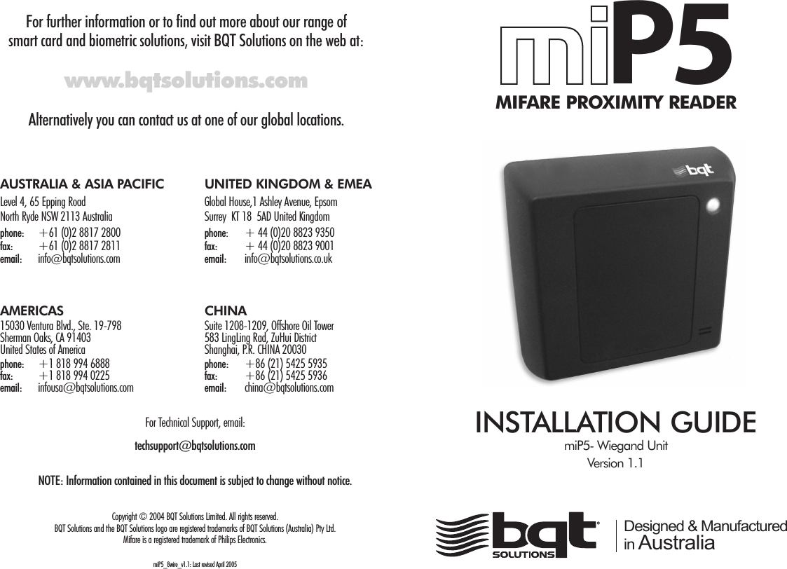 For further information or to find out more about our range of smart card and biometric solutions, visit BQT Solutions on the web at:www.bqtsolutions.comAlternatively you can contact us at one of our global locations.mmiiP5MIFARE PROXIMITY READERINSTALLATION GUIDEmiP5- Wiegand UnitVersion 1.1 Designed &amp; Manufactured in AustraliaAUSTRALIA &amp; ASIA PACIFIC UNITED KINGDOM &amp; EMEALevel 4, 65 Epping Road Global House,1 Ashley Avenue, EpsomNorth Ryde NSW 2113 Australia Surrey  KT 18  5AD United Kingdomphone: +61 (0)2 8817 2800      phone:  + 44 (0)20 8823 9350             fax: +61 (0)2 8817 2811 fax: + 44 (0)20 8823 9001email:  info@bqtsolutions.com email: info@bqtsolutions.co.ukAMERICAS CHINA15030 Ventura Blvd., Ste. 19-798 Suite 1208-1209, Offshore Oil TowerSherman Oaks, CA 91403 583 LingLing Rad, ZuHui DistrictUnited States of America Shanghai, P.R. CHINA 20030phone: +1 818 994 6888                     phone: +86 (21) 5425 5935 fax: +1 818 994 0225 fax: +86 (21) 5425 5936email: infousa@bqtsolutions.com   email: china@bqtsolutions.com For Technical Support, email:techsupport@bqtsolutions.comNOTE: Information contained in this document is subject to change without notice.Copyright © 2004 BQT Solutions Limited. All rights reserved.BQT Solutions and the BQT Solutions logo are registered trademarks of BQT Solutions (Australia) Pty Ltd. Mifare is a registered trademark of Philips Electronics.miP5_8wire_v1.1: Last revised April 2005