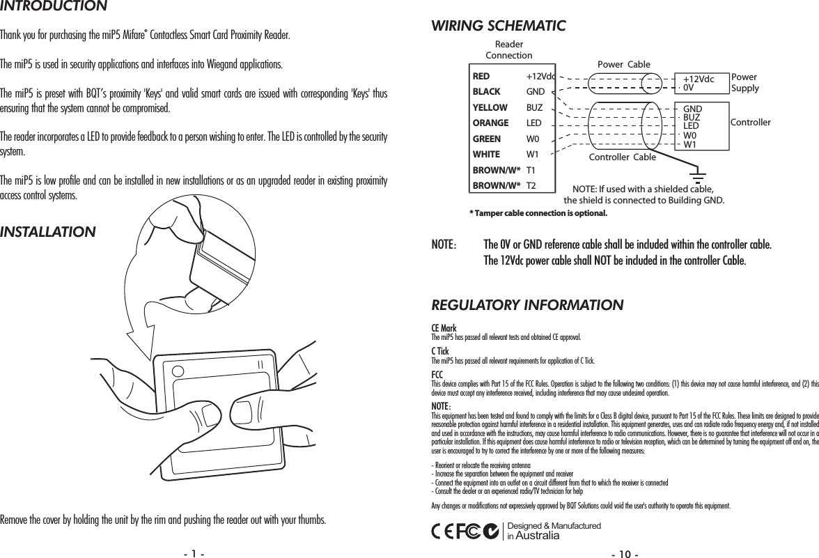 WIRING SCHEMATICNOTE: The 0V or GND reference cable shall be included within the controller cable. The 12Vdc power cable shall NOT be included in the controller Cable.REGULATORY INFORMATIONCE MarkThe miP5 has passed all relevant tests and obtained CE approval. C TickThe miP5 has passed all relevant requirements for application of C Tick.FCCThis device complies with Part 15 of the FCC Rules. Operation is subject to the following two conditions: (1) this device may not cause harmful interference, and (2) thisdevice must accept any interference received, including interference that may cause undesired operation.NOTE:This equipment has been tested and found to comply with the limits for a Class B digital device, pursuant to Part 15 of the FCC Rules. These limits are designed to providereasonable protection against harmful interference in a residential installation. This equipment generates, uses and can radiate radio frequency energy and, if not installedand used in accordance with the instructions, may cause harmful interference to radio communications. However, there is no guarantee that interference will not occur in aparticular installation. If this equipment does cause harmful interference to radio or television reception, which can be determined by turning the equipment off and on, theuser is encouraged to try to correct the interference by one or more of the following measures:- Reorient or relocate the receiving antenna- Increase the separation between the equipment and receiver- Connect the equipment into an outlet on a circuit different from that to which the receiver is connected- Consult the dealer or an experienced radio/TV technician for helpAny changes or modifications not expressively approved by BQT Solutions could void the user&apos;s authority to operate this equipment. Designed &amp; Manufactured in AustraliaRED +12VdcBLACK GNDYELLOW BUZORANGE LEDGREEN W0WHITE W1BROWN/W* T1BROWN/W* T2GNDBUZLEDReaderConnectionPowerSupplyController+12Vdc0VPower CableController CableW0NOTE: If used with a shielded cable, the shield is connected to Building GND.W1* Tamper cable connection is optional.INTRODUCTIONThank you for purchasing the miP5 Mifare®Contactless Smart Card Proximity Reader.The miP5 is used in security applications and interfaces into Wiegand applications. The miP5 is preset with BQT’s proximity &apos;Keys&apos; and valid smart cards are issued with corresponding &apos;Keys&apos; thusensuring that the system cannot be compromised.The reader incorporates a LED to provide feedback to a person wishing to enter. The LED is controlled by the securitysystem.The miP5 is low profile and can be installed in new installations or as an upgraded reader in existing proximityaccess control systems.INSTALLATIONRemove the cover by holding the unit by the rim and pushing the reader out with your thumbs.- 1 - - 10 -