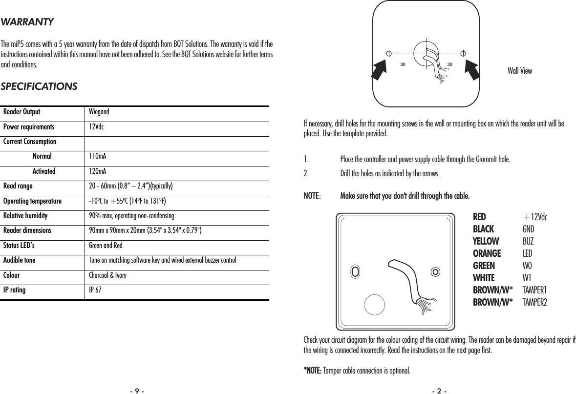 If necessary, drill holes for the mounting screws in the wall or mounting box on which the reader unit will beplaced. Use the template provided.1. Place the controller and power supply cable through the Grommit hole.2. Drill the holes as indicated by the arrows.NOTE:  Make sure that you don&apos;t drill through the cable.Check your circuit diagram for the colour coding of the circuit wiring. The reader can be damaged beyond repair ifthe wiring is connected incorrectly. Read the instructions on the next page first.**NNOOTTEE::Tamper cable connection is optional.3030WARRANTYThe miP5 comes with a 5 year warranty from the date of dispatch from BQT Solutions. The warranty is void if theinstructions contained within this manual have not been adhered to. See the BQT Solutions website for further termsand conditions.SPECIFICATIONSReader Output  Wiegand  Power requirements  12Vdc Current Consumption    Normal  110mA  Activated  120mA Read range  20 - 60mm (0.8” – 2.4”)(typically) Operating temperature  -10ºC to +55ºC (14ºF to 131ºF) Relative humidity  90% max, operating non-condensing Reader dimensions  90mm x 90mm x 20mm (3.54&quot; x 3.54&quot; x 0.79&quot;) Status LED’s  Green and Red Audible tone  Tone on matching software key and wired external buzzer control Colour  Charcoal &amp; Ivory IP rating  IP 67 Wall ViewRED +12VdcBLACK GNDYELLOW BUZORANGE LEDGREEN W0WHITE W1BROWN/W* TAMPER1BROWN/W* TAMPER2- 9 - - 2 -