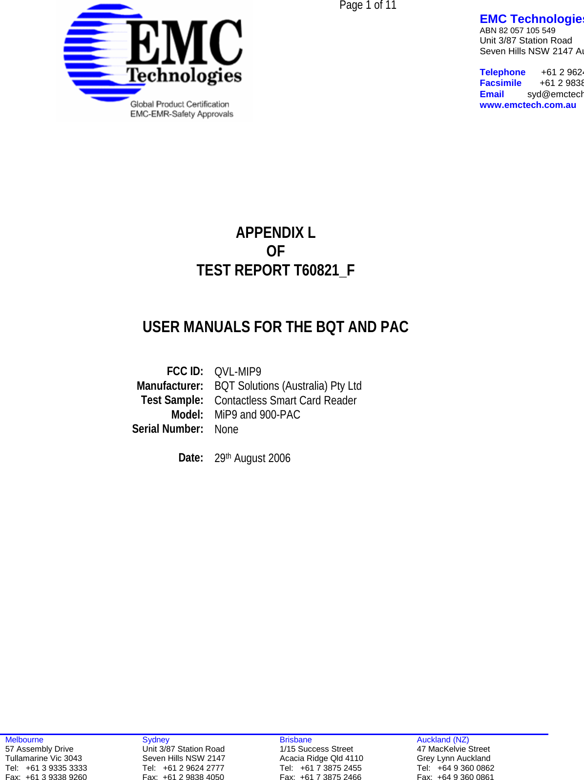  Page 1 of 11   EMC TechnologiesABN 82 057 105 549 Unit 3/87 Station Road Seven Hills NSW 2147 Au Telephone      +61 2 9624Facsimile       +61 2 9838Email         syd@emctechwww.emctech.com.au  Melbourne 57 Assembly Drive Tullamarine Vic 3043 Tel:   +61 3 9335 3333 Fax:  +61 3 9338 9260 Sydney Unit 3/87 Station Road Seven Hills NSW 2147 Tel:   +61 2 9624 2777 Fax:  +61 2 9838 4050 Brisbane 1/15 Success Street Acacia Ridge Qld 4110 Tel:   +61 7 3875 2455 Fax:  +61 7 3875 2466 Auckland (NZ) 47 MacKelvie Street Grey Lynn Auckland Tel:   +64 9 360 0862 Fax:  +64 9 360 0861        APPENDIX L OF TEST REPORT T60821_F   USER MANUALS FOR THE BQT AND PAC     FCC ID:  QVL-MIP9 Manufacturer:  BQT Solutions (Australia) Pty Ltd Test Sample:  Contactless Smart Card Reader Model:   MiP9 and 900-PAC Serial Number:  None   Date:  29th August 2006    