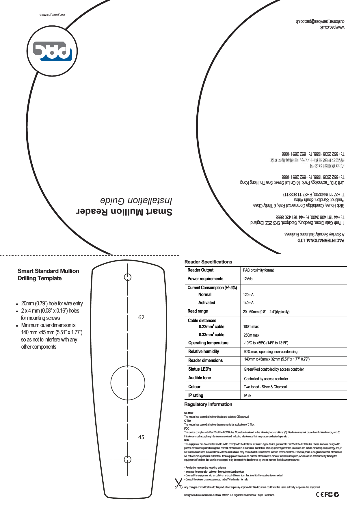 smart_mullion_v1.0 Mar05Smart Mullion Reader Installation Guide Smart Standard Mullion Drilling TemplateRegulatory InformationCE Mark The reader has passed all relevant tests and obtained CE approval.C Tick The reader has passed all relevant requirements for application of C Tick.FCC This device complies with Part 15 of the FCC Rules. Operation is subject to the following two conditions: (1) this device may not cause harmful interference, and (2) this device must accept any interference received, including interference that may cause undesired operation.NoteThis equipment has been tested and found to comply with the limits for a Class B digital device, pursuant to Part 15 of the FCC Rules. These limits are designed to provide reasonable protection against harmful interference in a residential installation. This equipment generates, uses and can radiate radio frequency energy and, if not installed and used in accordance with the instructions, may cause harmful interference to radio communications. However, there is no guarantee that interference will not occur in a particular installation. If this equipment does cause harmful interference to radio or television reception, which can be determined by turning the equipment off and on, the user is encouraged to try to correct the interference by one or more of the following measures:- Reorient or relocate the receiving antenna- Increase the separation between the equipment and receiver- Connect the equipment into an outlet on a circuit different from that to which the receiver is connected- Consult the dealer or an experienced radio/TV technician for helpAny changes or modifications to this product not expressly approved in this document could void the user&apos;s authority to operate this equipment.Designed &amp; Manufactured in Australia. Mifare ®   is a registered trademark of Philips Electronics.Reader SpecificationsReader Output  PAC proximity formatPower requirements  12VdcCurrent Consumption (+/- 5%)   Normal  120mA  Activated  140mA Read range  20 - 60mm (0.8” – 2.4”)(typically) Operating temperature  -10ºC to +55ºC (14ºF to 131ºF) Relative humidity  90% max, operating  non-condensingReader dimensions 140mm x 45mm x 32mm (5.51&quot; x 1.77&quot; 0.79&quot;)Status LED’s  Green/Red controlled by access controllerAudible tone  Controlled by access controllerColour  Two toned - Silver &amp; Charcoal IP rating  IP 67 Cable distances0.22mm2 cable0.33mm2 cable100m max250m maxPAC INTERNATIONAL LTDA Stanley Security Solutions Business1 Park Gate Close, Bredbury, Stockport, SK6 2SZ, EnglandT: +44 161 406 3400. F: +44 161 430 8658Blick House, Cambridge Commercial Park, 6 Trinity Close,  Paulshof, Sandton, South AfricaT: +27 11 8443200, F +27 11 8033117Unit 310, Technology Park, 18 On Lai Street, Sha Tin, Hong KongT: +852 2638 1688, F: +852 2851 1688T: +852 2638 1688, F: +852 2851 1688www.pac.co.ukcustomer_services@pac.co.uk6245  20mm (0.79”) hole for wire entry  2 x 4 mm (0.08” x 0.16”) holes    for mounting screws  Minimum outer dimension is    140 mm x45 mm (5.51” x 1.77”)   so as not to interfere with any other components