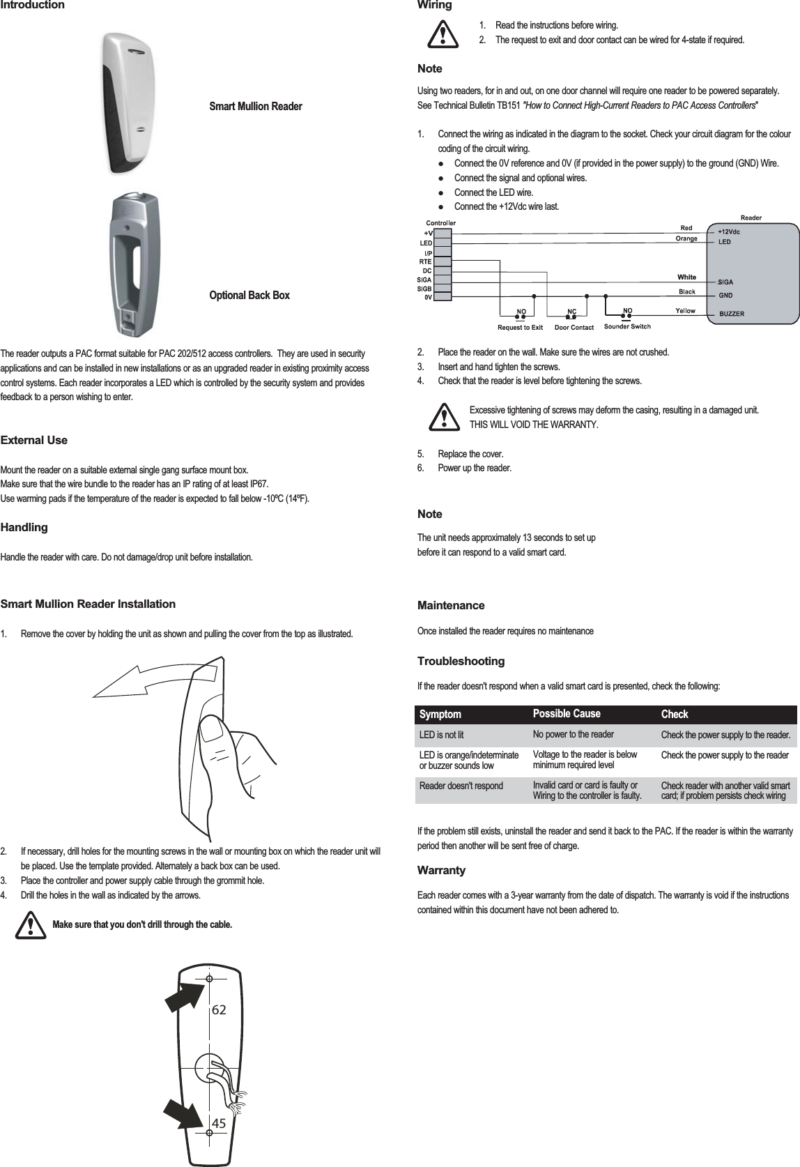 Introduction         Smart Mullion Reader     Optional Back BoxThe reader outputs a PAC format suitable for PAC 202/512 access controllers.  They are used in security applications and can be installed in new installations or as an upgraded reader in existing proximity access control systems. Each reader incorporates a LED which is controlled by the security system and provides feedback to a person wishing to enter. External UseMount the reader on a suitable external single gang surface mount box.Make sure that the wire bundle to the reader has an IP rating of at least IP67.Use warming pads if the temperature of the reader is expected to fall below -10ºC (14ºF).HandlingHandle the reader with care. Do not damage/drop unit before installation.Smart Mullion Reader Installation1.  Remove the cover by holding the unit as shown and pulling the cover from the top as illustrated. 2.  If necessary, drill holes for the mounting screws in the wall or mounting box on which the reader unit will be placed. Use the template provided. Alternately a back box can be used.3.  Place the controller and power supply cable through the grommit hole.4.  Drill the holes in the wall as indicated by the arrows.     Make sure that you don&apos;t drill through the cable.  Wiring    1.  Read the instructions before wiring.    2.  The request to exit and door contact can be wired for 4-state if required. Note  Using two readers, for in and out, on one door channel will require one reader to be powered separately.  See Technical Bulletin TB151 &quot;How to Connect High-Current Readers to PAC Access Controllers&quot;1.  Connect the wiring as indicated in the diagram to the socket. Check your circuit diagram for the colour coding of the circuit wiring.    Connect the 0V reference and 0V (if provided in the power supply) to the ground (GND) Wire.   Connect the signal and optional wires.   Connect the LED wire.   Connect the +12Vdc wire last. 2.  Place the reader on the wall. Make sure the wires are not crushed.3.  Insert and hand tighten the screws.4.  Check that the reader is level before tightening the screws.       Excessive tightening of screws may deform the casing, resulting in a damaged unit.    THIS WILL VOID THE WARRANTY.     5.  Replace the cover.6.   Power up the reader.NoteThe unit needs approximately 13 seconds to set up  before it can respond to a valid smart card. MaintenanceOnce installed the reader requires no maintenanceTroubleshootingIf the reader doesn&apos;t respond when a valid smart card is presented, check the following:If the problem still exists, uninstall the reader and send it back to the PAC. If the reader is within the warranty period then another will be sent free of charge.WarrantyEach reader comes with a 3-year warranty from the date of dispatch. The warranty is void if the instructions contained within this document have not been adhered to.  SymptomLED is not litLED is orange/indeterminate or buzzer sounds lowReader doesn&apos;t respondPossible CauseNo power to the readerVoltage to the reader is below minimum required levelInvalid card or card is faulty orWiring to the controller is faulty.CheckCheck the power supply to the reader.Check the power supply to the readerCheck reader with another valid smart card; if problem persists check wiringWhite6245