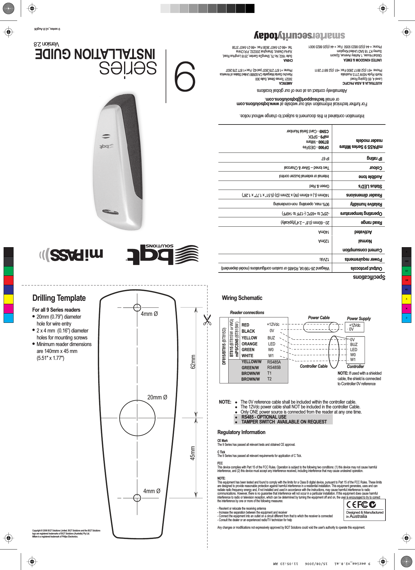 9 series_v2.8 Aug06Drilling TemplateCopyright © 2006 BQT Solutions Limited. BQT Solutions and the BQT Solutions logo are registered trademarks of BQT Solutions (Australia) Pty Ltd.  Mifare is a registered trademark of Philips Electronics. SpecificationsOutput protocols  Wiegand 26-199 bit, RS485 or custom configurations (model dependent)  Power requirements 12VdcCurrent consumption   Normal  120mA  Activated  140mA Read range  20 - 60mm (0.8” – 2.4”)(typically) Operating temperature  -25ºC to +65ºC (-13ºF to 149ºF) Relative humidity  90% max, operating  non-condensingReader dimensions 140mm (L) x 45mm (W) x 32mm (D) (5.51” x 1.77” x 1.26”)Status LED’s  Green &amp; RedAudible tone  Internal or external buzzer controlColour  Two toned – Silver &amp; CharcoalIP rating  IP 67 Information contained in this document is subject to change without notice.For further technical information visit our website at www.bqtsolutions.comor email techsupport@bqtsolutions.com. Alternatively contact us at one of our global locationsUNITED KINGDOM &amp; EMEAGlobal House, 1 Ashley Avenue, EpsomSurrey KT 18 5AD United KingdomPhone: + 44 (0)20 8823 9350  Fax: + 44 (0)20 8823 9001AMERICA30021 Tomas Street, Suite 300Rancho Santa Margarita CA 92688 United States of AmericaPhone: +1 877 278 2637 (ext 42)  Fax:+1 877 278 2637AUSTRALIA &amp; ASIA PACIFICLevel 4, 65 Epping RoadNorth Ryde NSW 2113 AustraliaPhone: +61 (0)2 8817 2800 Fax: +61 (0)2 8817 2811CHINA Suite 1602, No.75, ShengDa Garden, 2518 LongHua Road,  XuHui District, Shanghai 200232, P.R.China Tel: +86-21-5407 3638 Fax: +86-21-5407 3738DF900 - DESFireBT900 - Mifare miP9 - SPEKCSN9 - Card Serial NumbermiPASS 9 Series Mifare reader modelsFor all 9 Series readers●  20mm (0.79”) diameter  hole for wire entry●  2 x 4 mm  (0.16”) diameter  holes for mounting screws●  Minimum reader dimensions   are 140mm x 45 mm  (5.51&quot; x 1.77&quot;)INSTALLATION GUIDEVersion 2.8Regulatory InformationCE MarkThe 9 Series has passed all relevant tests and obtained CE approval. C TickThe 9 Series has passed all relevant requirements for application of C Tick.FCCThis device complies with Part 15 of the FCC Rules. Operation is subject to the following two conditions: (1) this device may not cause harmful interference, and (2) this device must accept any interference received, including interference that may cause undesired operation.NOTE:This equipment has been tested and found to comply with the limits for a Class B digital device, pursuant to Part 15 of the FCC Rules. These limits are designed to provide reasonable protection against harmful interference in a residential installation. This equipment generates, uses and can radiate radio frequency energy and, if not installed and used in accordance with the instructions, may cause harmful interference to radio communications. However, there is no guarantee that interference will not occur in a particular installation. If this equipment does cause harmful interference to radio or television reception, which can be determined by turning the equipment off and on, the user is encouraged to try to correct the interference by one or more of the following measures:- Reorient or relocate the receiving antenna- Increase the separation between the equipment and receiver- Connect the equipment into an outlet on a circuit different from that to which the receiver is connected- Consult the dealer or an experienced radio/TV technician for helpAny changes or modifications not expressively approved by BQT Solutions could void the user&apos;s authority to operate this equipment. Designed &amp; Manufactured in AustraliaNOTE:   The 0V reference cable shall be included within the controller cable.   The 12Vdc power cable shall NOT be included in the controller Cable.   Only ONE power source is connected from the reader at any one time.   RS485 - OPTIONAL USE    TAMPER SWITCH  AVAILABLE ON REQUEST 45mm 62mm ➣➣➣➣20mm Ø4mm Ø4mm ØWiring SchematicReader connectionsBUZLEDW0W1+12Vdc 0VPower CableController CableRED  +12VdcBLACK 0VYELLOW BUZORANGE  LEDGREEN  W0WHITE  W1YELLOW/WGREEN/WBT815 (BT815W  or WG)miP5/CSN5 (BT815W )RS485ARS485BT1T2BROWN/WBROWN/WPower SupplyControllerNOTE: If used with a shielded cable, the shield is connected to Controller 0V referenceDF815/BT815 (BT815D)0VCMYCMMYCYCMYK9 series_v2.8.ai   15/08/2006   11:05:23 AM9 series_v2.8.ai   15/08/2006   11:05:23 AM