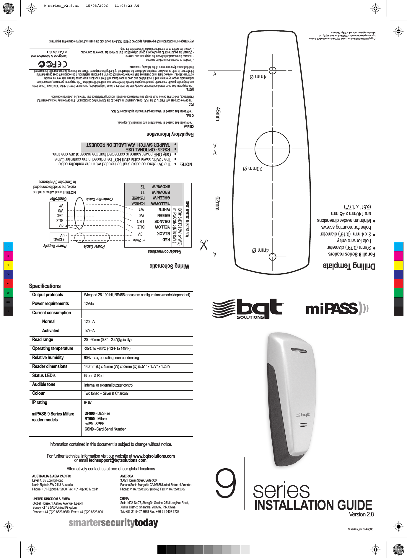 9 series_v2.8 Aug06Drilling TemplateCopyright © 2006 BQT Solutions Limited. BQT Solutions and the BQT Solutions logo are registered trademarks of BQT Solutions (Australia) Pty Ltd.  Mifare is a registered trademark of Philips Electronics. SpecificationsOutput protocols  Wiegand 26-199 bit, RS485 or custom configurations (model dependent)  Power requirements 12VdcCurrent consumption   Normal  120mA  Activated  140mA Read range  20 - 60mm (0.8” – 2.4”)(typically) Operating temperature  -25ºC to +65ºC (-13ºF to 149ºF) Relative humidity  90% max, operating  non-condensingReader dimensions 140mm (L) x 45mm (W) x 32mm (D) (5.51” x 1.77” x 1.26”)Status LED’s  Green &amp; RedAudible tone  Internal or external buzzer controlColour  Two toned – Silver &amp; CharcoalIP rating  IP 67 Information contained in this document is subject to change without notice.For further technical information visit our website at www.bqtsolutions.comor email techsupport@bqtsolutions.com. Alternatively contact us at one of our global locationsUNITED KINGDOM &amp; EMEAGlobal House, 1 Ashley Avenue, EpsomSurrey KT 18 5AD United KingdomPhone: + 44 (0)20 8823 9350  Fax: + 44 (0)20 8823 9001AMERICA30021 Tomas Street, Suite 300Rancho Santa Margarita CA 92688 United States of AmericaPhone: +1 877 278 2637 (ext 42)  Fax:+1 877 278 2637AUSTRALIA &amp; ASIA PACIFICLevel 4, 65 Epping RoadNorth Ryde NSW 2113 AustraliaPhone: +61 (0)2 8817 2800 Fax: +61 (0)2 8817 2811CHINA Suite 1602, No.75, ShengDa Garden, 2518 LongHua Road,  XuHui District, Shanghai 200232, P.R.China Tel: +86-21-5407 3638 Fax: +86-21-5407 3738DF900 - DESFireBT900 - Mifare miP9 - SPEKCSN9 - Card Serial NumbermiPASS 9 Series Mifare reader modelsFor all 9 Series readers●  20mm (0.79”) diameter  hole for wire entry●  2 x 4 mm  (0.16”) diameter  holes for mounting screws●  Minimum reader dimensions   are 140mm x 45 mm  (5.51&quot; x 1.77&quot;)INSTALLATION GUIDEVersion 2.8Regulatory InformationCE MarkThe 9 Series has passed all relevant tests and obtained CE approval. C TickThe 9 Series has passed all relevant requirements for application of C Tick.FCCThis device complies with Part 15 of the FCC Rules. Operation is subject to the following two conditions: (1) this device may not cause harmful interference, and (2) this device must accept any interference received, including interference that may cause undesired operation.NOTE:This equipment has been tested and found to comply with the limits for a Class B digital device, pursuant to Part 15 of the FCC Rules. These limits are designed to provide reasonable protection against harmful interference in a residential installation. This equipment generates, uses and can radiate radio frequency energy and, if not installed and used in accordance with the instructions, may cause harmful interference to radio communications. However, there is no guarantee that interference will not occur in a particular installation. If this equipment does cause harmful interference to radio or television reception, which can be determined by turning the equipment off and on, the user is encouraged to try to correct the interference by one or more of the following measures:- Reorient or relocate the receiving antenna- Increase the separation between the equipment and receiver- Connect the equipment into an outlet on a circuit different from that to which the receiver is connected- Consult the dealer or an experienced radio/TV technician for helpAny changes or modifications not expressively approved by BQT Solutions could void the user&apos;s authority to operate this equipment. Designed &amp; Manufactured in AustraliaNOTE:   The 0V reference cable shall be included within the controller cable.   The 12Vdc power cable shall NOT be included in the controller Cable.   Only ONE power source is connected from the reader at any one time.   RS485 - OPTIONAL USE    TAMPER SWITCH  AVAILABLE ON REQUEST 45mm 62mm ➣➣➣➣20mm Ø4mm Ø4mm ØWiring SchematicReader connectionsBUZLEDW0W1+12Vdc 0VPower CableController CableRED  +12VdcBLACK 0VYELLOW BUZORANGE  LEDGREEN  W0WHITE  W1YELLOW/WGREEN/WBT815 (BT815W  or WG)miP5/CSN5 (BT815W )RS485ARS485BT1T2BROWN/WBROWN/WPower SupplyControllerNOTE: If used with a shielded cable, the shield is connected to Controller 0V referenceDF815/BT815 (BT815D)0VCMYCMMYCYCMYK9 series_v2.8.ai   15/08/2006   11:05:23 AM9 series_v2.8.ai   15/08/2006   11:05:23 AM