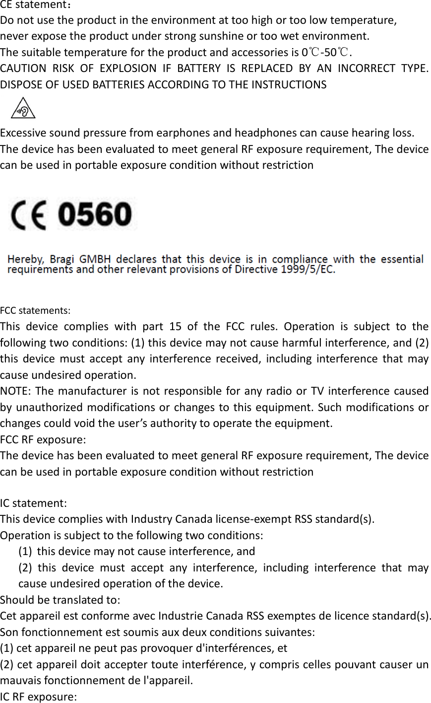 CE statement： Do not use the product in the environment at too high or too low temperature,   never expose the product under strong sunshine or too wet environment.   The suitable temperature for the product and accessories is 0℃-50℃. CAUTION RISK OF EXPLOSION IF BATTERY IS REPLACED BY AN INCORRECT TYPE. DISPOSE OF USED BATTERIES ACCORDING TO THE INSTRUCTIONS  Excessive sound pressure from earphones and headphones can cause hearing loss. The device has been evaluated to meet general RF exposure requirement, The device can be used in portable exposure condition without restriction    FCC statements: This device complies with part 15 of the FCC rules. Operation is subject to the following two conditions: (1) this device may not cause harmful interference, and (2) this device must accept any interference received, including interference that may cause undesired operation.  NOTE: The manufacturer is not responsible for any radio or TV interference caused by unauthorized modifications or changes to this equipment. Such modifications or changes could void the user’s authority to operate the equipment. FCC RF exposure: The device has been evaluated to meet general RF exposure requirement, The device can be used in portable exposure condition without restriction      IC statement: This device complies with Industry Canada license-exempt RSS standard(s). Operation is subject to the following two conditions: (1) this device may not cause interference, and (2)  this device must accept any interference, including interference that may cause undesired operation of the device. Should be translated to: Cet appareil est conforme avec Industrie Canada RSS exemptes de licence standard(s).   Son fonctionnement est soumis aux deux conditions suivantes:   (1) cet appareil ne peut pas provoquer d&apos;interférences, et   (2) cet appareil doit accepter toute interférence, y compris celles pouvant causer un mauvais fonctionnement de l&apos;appareil. IC RF exposure: 