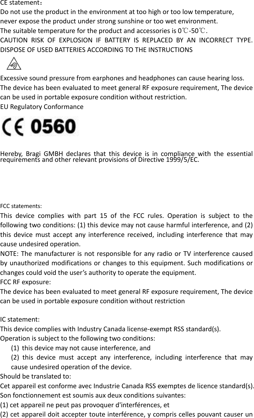CE statement： Do not use the product in the environment at too high or too low temperature,   never expose the product under strong sunshine or too wet environment.   The suitable temperature for the product and accessories is 0℃-50℃. CAUTION RISK OF EXPLOSION IF BATTERY IS REPLACED BY AN INCORRECT TYPE. DISPOSE OF USED BATTERIES ACCORDING TO THE INSTRUCTIONS  Excessive sound pressure from earphones and headphones can cause hearing loss. The device has been evaluated to meet general RF exposure requirement, The device can be used in portable exposure condition without restriction. EU Regulatory Conformance   Hereby, Bragi GMBH declares that this device  is in compliance with the essential requirements and other relevant provisions of Directive 1999/5/EC.     FCC statements: This device complies with part 15 of the FCC rules. Operation is subject to the following two conditions: (1) this device may not cause harmful interference, and (2) this device must accept any interference received, including interference that may cause undesired operation.  NOTE: The manufacturer is not responsible for any radio or TV interference caused by unauthorized modifications or changes to this equipment. Such modifications or changes could void the user’s authority to operate the equipment. FCC RF exposure: The device has been evaluated to meet general RF exposure requirement, The device can be used in portable exposure condition without restriction      IC statement: This device complies with Industry Canada license-exempt RSS standard(s). Operation is subject to the following two conditions: (1) this device may not cause interference, and (2) this device must accept any interference, including interference that may cause undesired operation of the device. Should be translated to: Cet appareil est conforme avec Industrie Canada RSS exemptes de licence standard(s).   Son fonctionnement est soumis aux deux conditions suivantes:   (1) cet appareil ne peut pas provoquer d&apos;interférences, et   (2) cet appareil doit accepter toute interférence, y compris celles pouvant causer un 