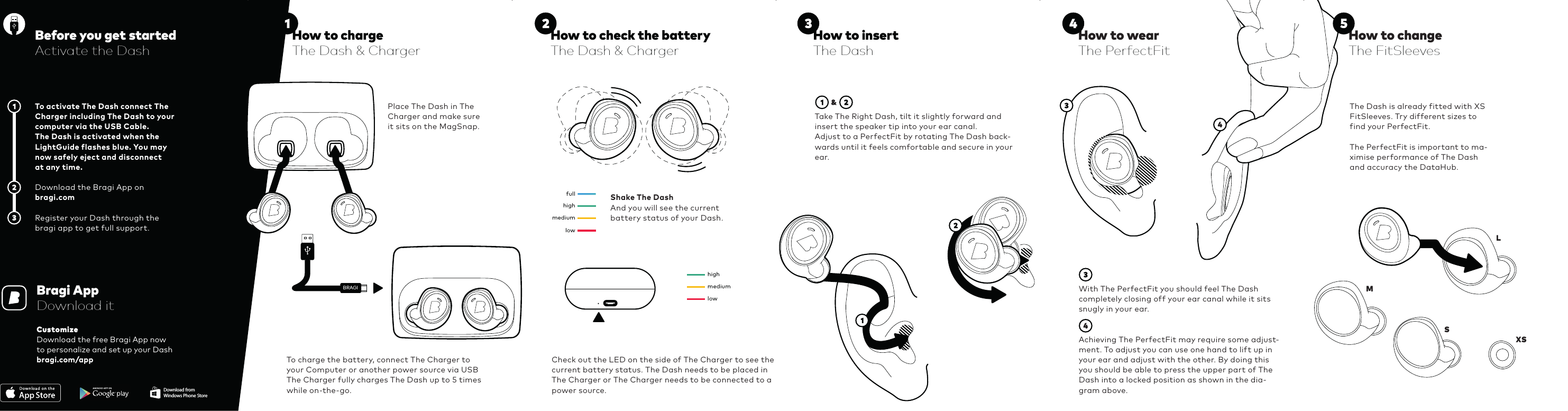 aaBRAGIhighfullmediumlowhighfullmediumlowhighfullmediumlowhighfullmediumlowhighfullmediumlowhighfullmediumlowhighfullmediumlowhighfullmediumlowBRAGIWith The PerfectFit you should feel The Dash completely closing off your ear canal while it sits snugly in your ear.Achieving The PerfectFit may require some adjust-ment. To adjust you can use one hand to lift up in your ear and adjust with the other. By doing this you should be able to press the upper part of The Dash into a locked position as shown in the dia-gram above.To activate The Dash connect The Charger including The Dash to your computer via the USB Cable. The Dash is activated when the LightGuide flashes blue. You may now safely eject and disconnect at any time.Download the Bragi App on bragi.comRegister your Dash through the bragi app to get full support.Before you get startedActivate the DashTo charge the battery, connect The Charger to your Computer or another power source via USBThe Charger fully charges The Dash up to 5 times while on-the-go.Place The Dash in The Charger and make sure it sits on the MagSnap.Shake The DashAnd you will see the current  battery status of your Dash.Check out the LED on the side of The Charger to see the current battery status. The Dash needs to be placed in The Charger or The Charger needs to be connected to a power source.Take The Right Dash, tilt it slightly forward and insert the speaker tip into your ear canal.Adjust to a PerfectFit by rotating The Dash back-wards until it feels comfortable and secure in your ear.Bragi AppDownload itCustomizeDownload the free Bragi App nowto personalize and set up your Dashbragi.com/appThe Dash is already fitted with XS FitSleeves. Try different sizes to find your PerfectFit. The PerfectFit is important to ma-ximise performance of The Dash and accuracy the DataHub.How to check the batteryThe Dash &amp; ChargerHow to insertThe DashHow to wearThe PerfectFitHow to changeThe FitSleevesDownload fromWindows Phone StoreL  M  S XS How to chargeThe Dash &amp; Charger     