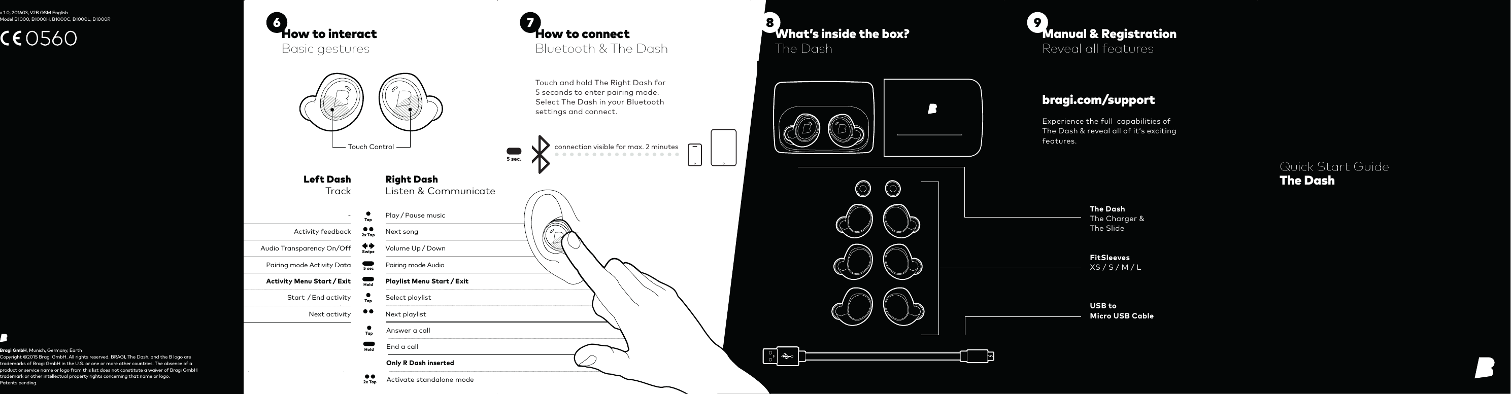 A 5 secTap2x TapRight DashListen &amp; CommunicateLeft DashTrackActivity feedback-Next songPlay / Pause musicAudio Transparency On/Off Volume Up / DownTapHoldStart  / End activityNext activitySelect playlistNext playlistPairing mode Activity Data Pairing mode AudioActivity Menu Start / Exit Playlist Menu Start / Exit Tap Answer a callEnd a callHoldSwipe2x Tap Activate standalone modeOnly R Dash inserted5 sec.Touch ControlExperience the full  capabilities of The Dash &amp; reveal all of it‘s exciting features.Touch and hold The Right Dash for  5 seconds to enter pairing mode.Select The Dash in your Bluetooth settings and connect.connection visible for max. 2 minutesBragi GmbH, Munich, Germany, EarthCopyright ©2015 Bragi GmbH. All rights reserved. BRAGI, The Dash, and the B logo are trademarks of Bragi GmbH in the U.S. or one or more other countries. The absence of a product or service name or logo from this list does not constitute a waiver of Bragi GmbH trademark or other intellectual property rights concerning that name or logo.  Patents pending.Quick Start GuideThe Dashbragi.com/supportThe DashThe Charger &amp; The SlideFitSleevesXS / S / M / LUSB to Micro USB CableHow to connectBluetooth &amp; The DashManual &amp; RegistrationReveal all featuresHow to interactBasic gesturesWhat’s inside the box?The Dash v 1.0, 201603, V2B QSM EnglishModel B1000, B1000H, B1000C, B1000L, B1000R