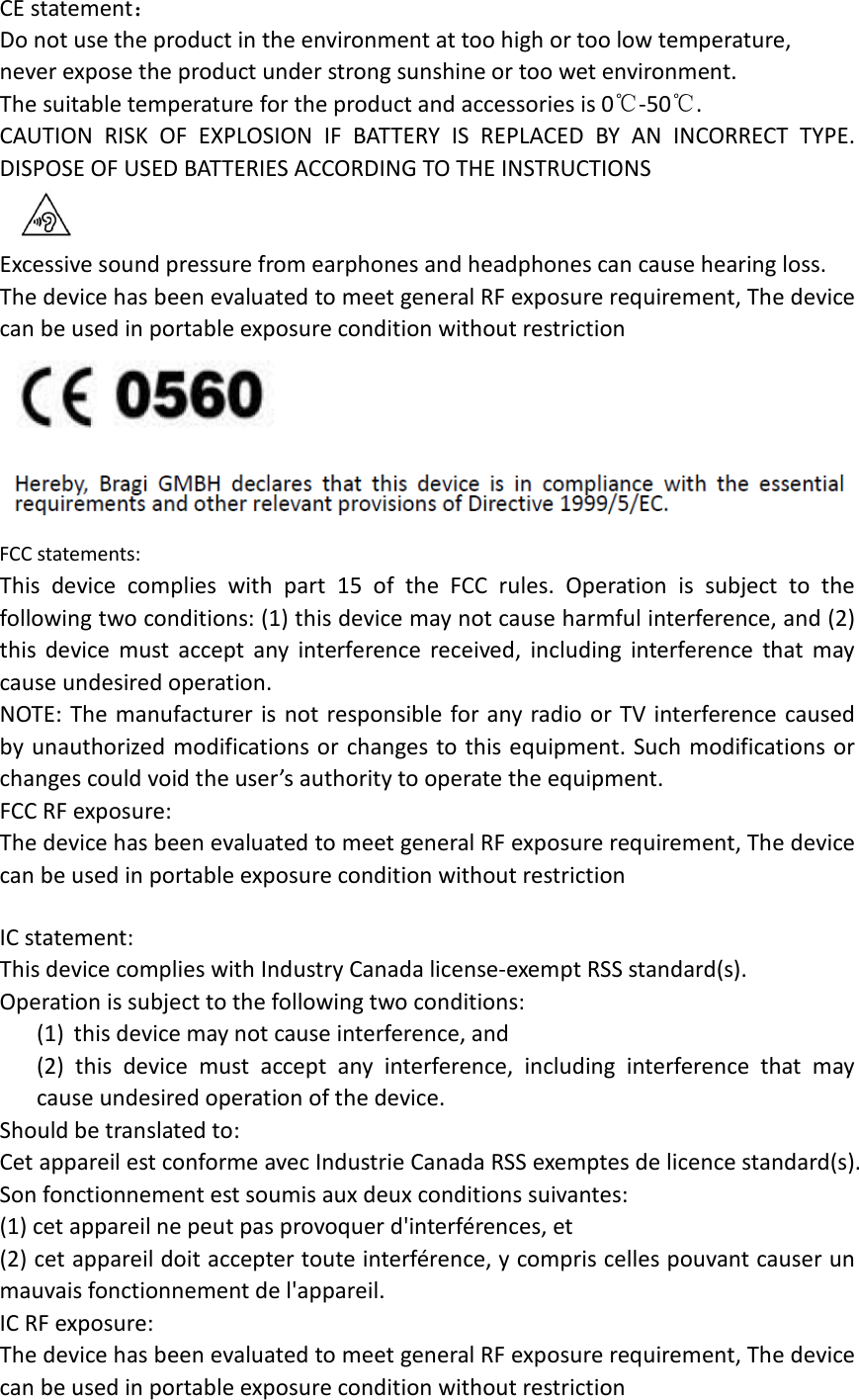 CE statement： Do not use the product in the environment at too high or too low temperature,   never expose the product under strong sunshine or too wet environment.   The suitable temperature for the product and accessories is 0℃-50℃. CAUTION RISK OF EXPLOSION IF BATTERY IS REPLACED BY AN INCORRECT TYPE. DISPOSE OF USED BATTERIES ACCORDING TO THE INSTRUCTIONS  Excessive sound pressure from earphones and headphones can cause hearing loss. The device has been evaluated to meet general RF exposure requirement, The device can be used in portable exposure condition without restriction  FCC statements: This device complies with part 15 of the FCC rules. Operation is subject to the following two conditions: (1) this device may not cause harmful interference, and (2) this device must accept any interference received, including interference that may cause undesired operation.  NOTE: The manufacturer is not responsible for any radio or TV interference caused by unauthorized modifications or changes to this equipment. Such modifications or changes could void the user’s authority to operate the equipment. FCC RF exposure: The device has been evaluated to meet general RF exposure requirement, The device can be used in portable exposure condition without restriction      IC statement: This device complies with Industry Canada license-exempt RSS standard(s). Operation is subject to the following two conditions: (1) this device may not cause interference, and (2) this device must accept any interference, including interference that may cause undesired operation of the device. Should be translated to: Cet appareil est conforme avec Industrie Canada RSS exemptes de licence standard(s).   Son fonctionnement est soumis aux deux conditions suivantes:   (1) cet appareil ne peut pas provoquer d&apos;interférences, et   (2) cet appareil doit accepter toute interférence, y compris celles pouvant causer un mauvais fonctionnement de l&apos;appareil. IC RF exposure: The device has been evaluated to meet general RF exposure requirement, The device can be used in portable exposure condition without restriction   