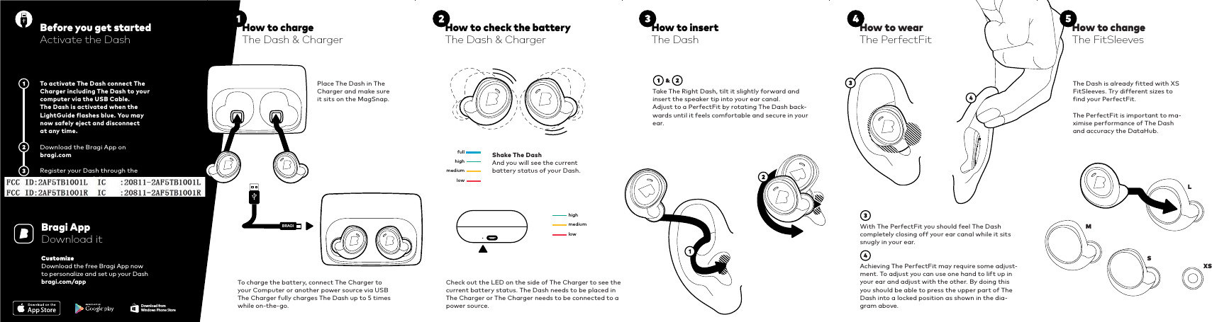 BRAGIhighfullmediumlowhighmediumlowWith The PerfectFit you should feel The Dash completely closing off your ear canal while it sits snugly in your ear.Achieving The PerfectFit may require some adjust-ment. To adjust you can use one hand to lift up in your ear and adjust with the other. By doing this you should be able to press the upper part of The Dash into a locked position as shown in the dia-gram above.To activate The Dash connect The Charger including The Dash to your computer via the USB Cable. The Dash is activated when the LightGuide flashes blue. You may now safely eject and disconnect at any time.Download the Bragi App on bragi.comRegister your Dash through the bragi app to get full support.Before you get startedActivate the DashTo charge the battery, connect The Charger to your Computer or another power source via USBThe Charger fully charges The Dash up to 5 times while on-the-go.Place The Dash in The Charger and make sure it sits on the MagSnap.Shake The DashAnd you will see the current  battery status of your Dash.Check out the LED on the side of The Charger to see the current battery status. The Dash needs to be placed in The Charger or The Charger needs to be connected to a power source.Take The Right Dash, tilt it slightly forward and insert the speaker tip into your ear canal.Adjust to a PerfectFit by rotating The Dash back-wards until it feels comfortable and secure in your ear.Bragi AppDownload itCustomizeDownload the free Bragi App nowto personalize and set up your Dashbragi.com/appThe Dash is already fitted with XS FitSleeves. Try different sizes to find your PerfectFit. The PerfectFit is important to ma-ximise performance of The Dash and accuracy the DataHub.How to check the batteryThe Dash &amp; ChargerHow to insertThe DashHow to wearThe PerfectFitHow to changeThe FitSleevesDownload fromWindows Phone StoreL  M  S XS How to chargeThe Dash &amp; Charger     