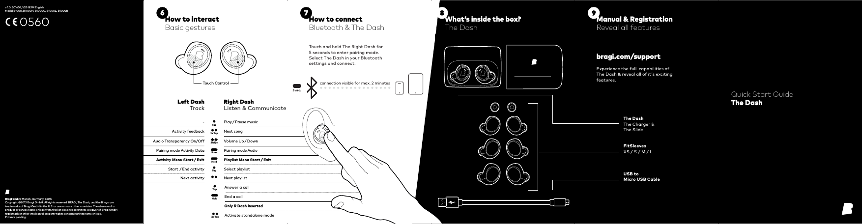 5 secTap2x TapRight DashListen &amp; CommunicateLeft DashTrackActivity feedback-Next songPlay / Pause musicAudio Transparency On/Off Volume Up / DownTapHoldStart  / End activityNext activitySelect playlistNext playlistPairing mode Activity Data Pairing mode AudioActivity Menu Start / Exit Playlist Menu Start / Exit Tap Answer a callEnd a callHoldSwipe2x Tap Activate standalone modeOnly R Dash inserted5 sec.Touch ControlExperience the full  capabilities of The Dash &amp; reveal all of it‘s exciting features.Touch and hold The Right Dash for  5 seconds to enter pairing mode.Select The Dash in your Bluetooth settings and connect.connection visible for max. 2 minutesBragi GmbH, Munich, Germany, EarthCopyright ©2015 Bragi GmbH. All rights reserved. BRAGI, The Dash, and the B logo are trademarks of Bragi GmbH in the U.S. or one or more other countries. The absence of a product or service name or logo from this list does not constitute a waiver of Bragi GmbH trademark or other intellectual property rights concerning that name or logo.  Patents pending.Quick Start GuideThe Dashbragi.com/supportThe DashThe Charger &amp; The SlideFitSleevesXS / S / M / LUSB to Micro USB CableHow to connectBluetooth &amp; The DashManual &amp; RegistrationReveal all featuresHow to interactBasic gesturesWhat’s inside the box?The Dash v 1.0, 201603, V2B QSM EnglishModel B1000, B1000H, B1000C, B1000L, B1000R