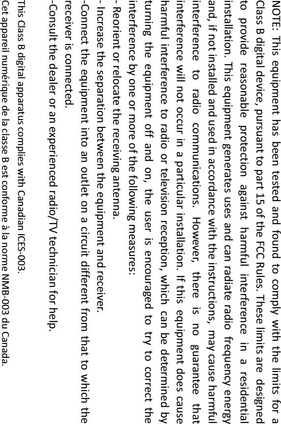  NOTE: This equipment has been tested and found to comply with the limits for aClass B digital device, pursuant to part 15 of the FCC Rules. These limits aredesigned to provide reasonable protection against harmful interference in aresidential installation. This equipment generates uses and can radiate radiofrequency energy and, if not installed and used in accordance with the instructions,may cause harmful interference to radio communications. However, there is noguarantee that interference will not occur in a particular installation. If thisequipment does cause harmful interference to radio or television reception, whichcan be determined by turning the equipment off and on, the user is encouraged totry to correct the interference by one or more of the following measures: - Reorient or relocate the receiving antenna. - Increase the separation between the equipment and receiver. -Connect the equipment into an outlet on a circuit different from that to which thereceiver is connected. -Consult the dealer or an experienced radio/TV technician for help.  This Class B digital apparatus complies with Canadian ICES-003.   Cet appareil numérique de la classe B est conforme à la norme NMB-003 du Canada.  