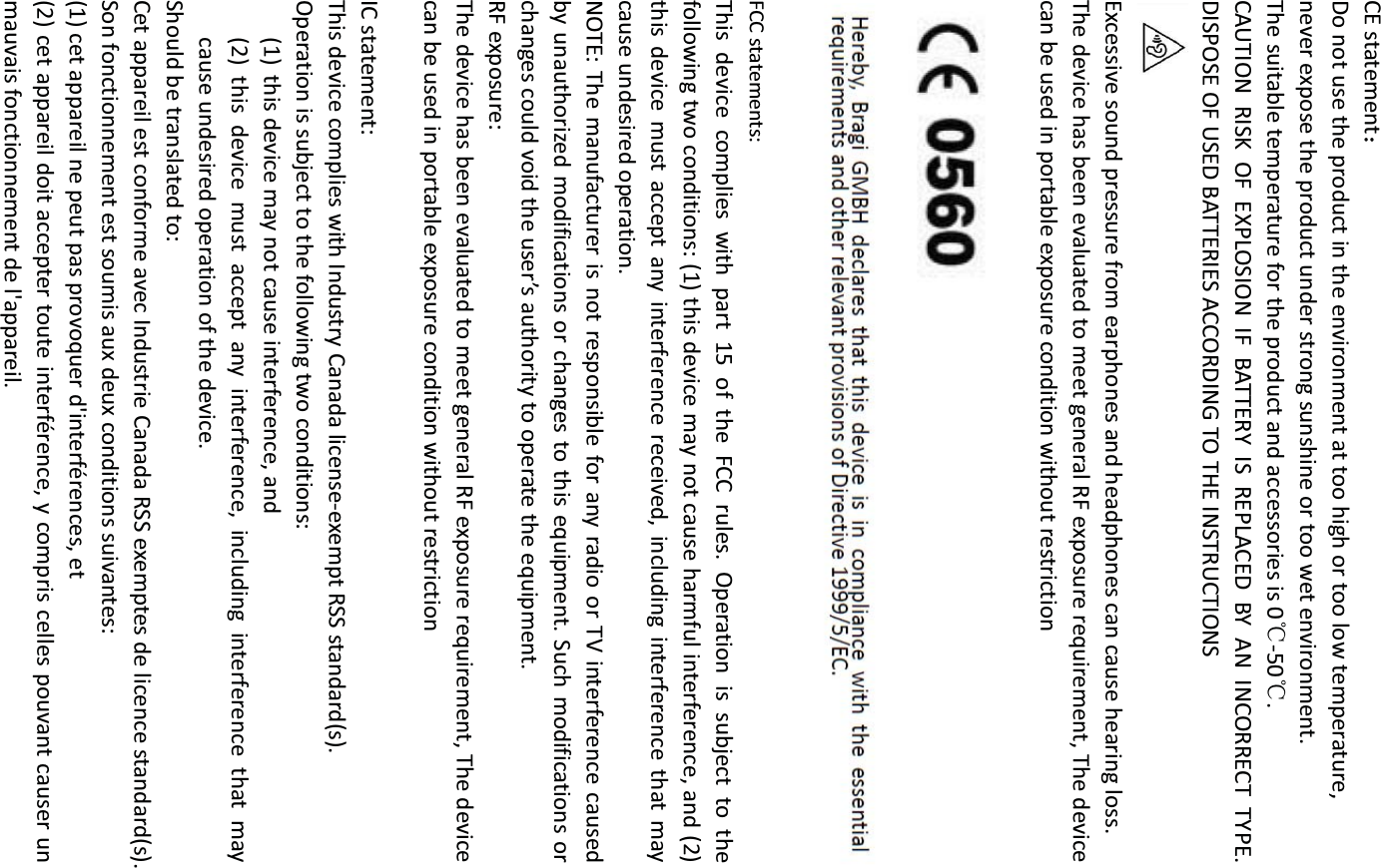 CE statement˖ Do not use the product in the environment at too high or too low temperature,   never expose the product under strong sunshine or too wet environment.   The suitable temperature for the product and accessories is 0ć-50ć. CAUTION RISK OF EXPLOSION IF BATTERY IS REPLACED BY AN INCORRECT TYPE. DISPOSE OF USED BATTERIES ACCORDING TO THE INSTRUCTIONS  Excessive sound pressure from earphones and headphones can cause hearing loss. The device has been evaluated to meet general RF exposure requirement, The device can be used in portable exposure condition without restriction    FCC statements: This device complies with part 15 of the FCC rules. Operation is subject to thefollowing two conditions: (1) this device may not cause harmful interference, and (2)this device must accept any interference received, including interference that maycause undesired operation. NOTE: The manufacturer is not responsible for any radio or TV interference causedby unauthorized modifications or changes to this equipment. Such modifications or changes could void the user’s authority to operate the equipment. RF exposure: The device has been evaluated to meet general RF exposure requirement, The device can be used in portable exposure condition without restriction     IC statement: This device complies with Industry Canada license-exempt RSS standard(s). Operation is subject to the following two conditions: (1) this device may not cause interference, and (2) this device must accept any interference, including interference that may cause undesired operation of the device. Should be translated to: Cet appareil est conforme avec Industrie Canada RSS exemptes de licence standard(s).   Son fonctionnement est soumis aux deux conditions suivantes:   (1) cet appareil ne peut pas provoquer d&apos;interférences, et   (2) cet appareil doit accepter toute interférence, y compris celles pouvant causer un mauvais fonctionnement de l&apos;appareil. 