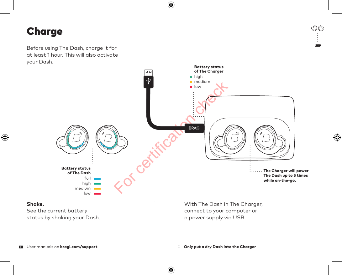 For certification checkBRAGIThe Charger will power The Dash up to 5 times while on-the-go.With The Dash in The Charger,  connect to your computer or  a power supply via USB.highBattery status  of The ChargerBattery status  of The DashmediumlowBefore using The Dash, charge it for  at lea 1 hour. This will also activate  your Dash.ChargeShake.See the current battery  status by shaking your Dash.highfullmediumlowUser manuals on bragi.com/support Only put a dry Dash into the Charger!