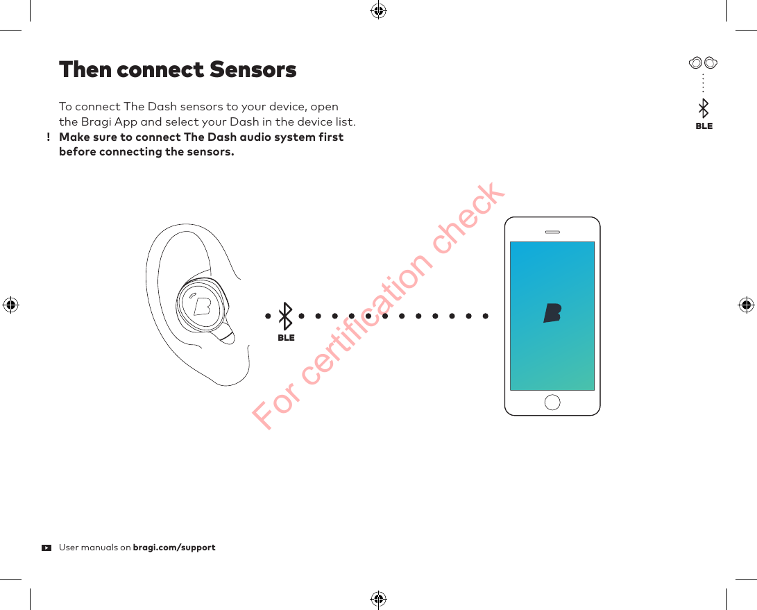 For certification checkTo connect The Dash sensors to your device, open the Bragi App and select your Dash in the device list.  Make sure to connect The Dash audio system first before connecting the sensors.User manuals on bragi.com/supportThen connect SensorsBLEBLE!