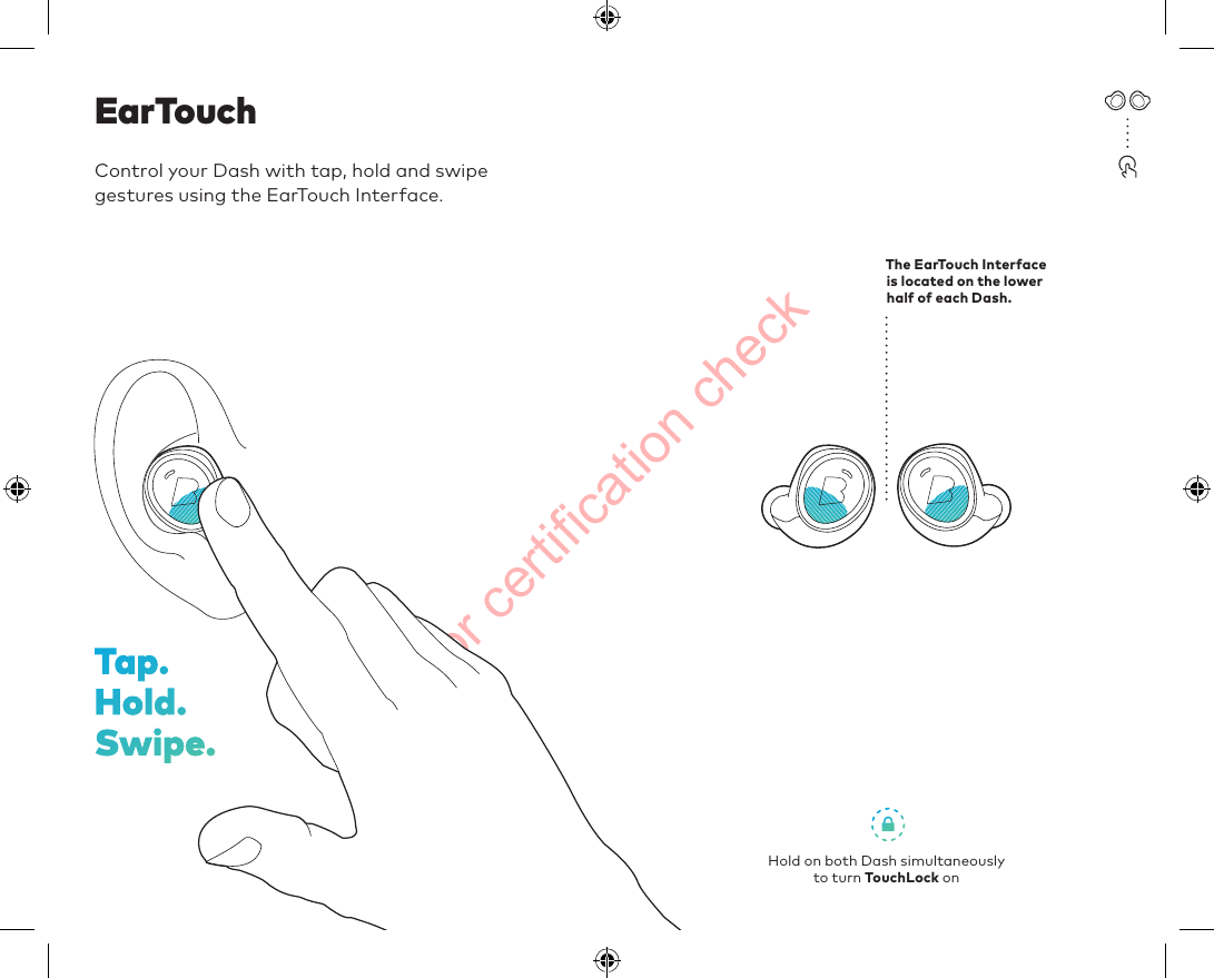 For certification checkControl your Dash with tap, hold and swipe  gestures using the EarTouch Interface.EarTouchThe EarTouch Interface  is located on the lower half of each Dash.Hold on both Dash simultaneously  to turn TouchLock onTap.  Hold.  Swipe.