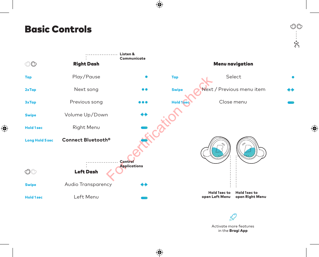 For certification checkActivate more featuresin the Bragi AppSelect Next / Previous menu itemClose menuMenu navigationConnect Bluetooth®Right MenuLeft MenuNext songPrevious songPlay/Pause Volume Up/DownBasic ControlsAudio Transparency Tap Tap2xTap3xTapSwipeSwipeSwipeLong Hold 5secHold 1secHold 1secHold 1secRight DashLeft DashHold 1sec to open Right MenuHold 1sec to open Left MenuListen &amp; CommunicateControlApplications