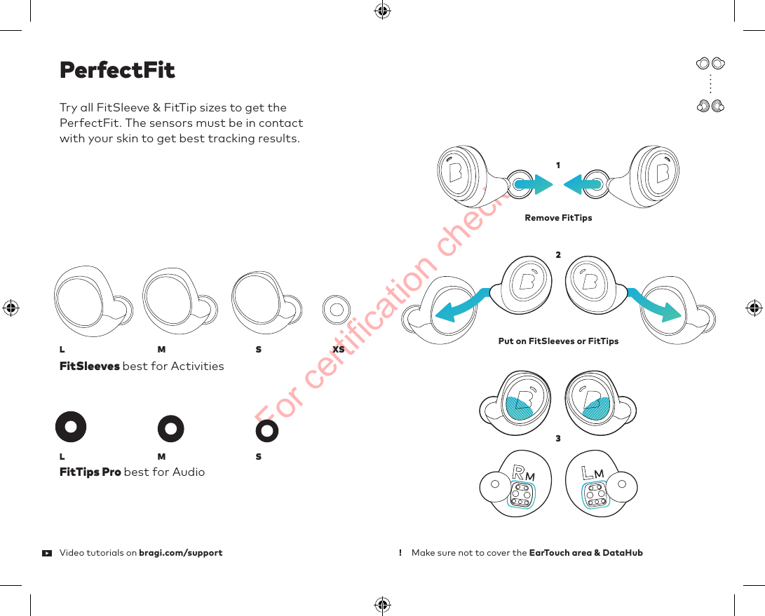 For certification checkVideo tutorials on bragi.com/supportPerfectFitTry all FitSleeve &amp; FitTip sizes to get the  PerfectFit. The sensors must be in contact  with your skin to get best tracking results. FitSleeves best for ActivitiesFitTips Pro best for AudioMake sure not to cover the EarTouch area &amp; DataHub Remove FitTips Put on FitSleeves or FitTipsMMS123SXSLL!