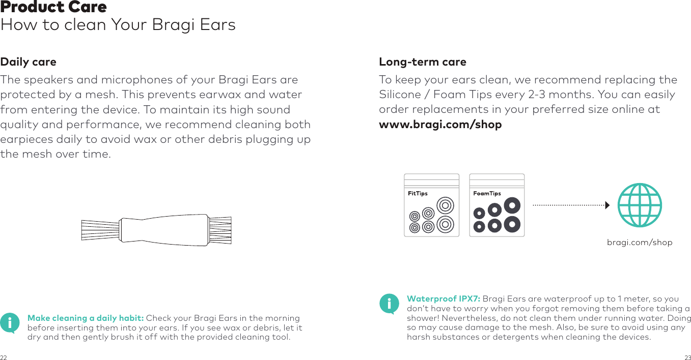 22 23Product CareHow to clean Your Bragi EarsDaily careThe speakers and microphones of your Bragi Ears are protected by a mesh. This prevents earwax and water from entering the device. To maintain its high sound quality and performance, we recommend cleaning both earpieces daily to avoid wax or other debris plugging up the mesh over time.Long-term careTo keep your ears clean, we recommend replacing the Silicone / Foam Tips every 2-3 months. You can easily order replacements in your preferred size online at www.bragi.com/shopbragi.com/shopWaterproof IPX7: Bragi Ears are waterproof up to 1 meter, so you don’t have to worry when you forgot removing them before taking a shower! Nevertheless, do not clean them under running water. Doing so may cause damage to the mesh. Also, be sure to avoid using any harsh substances or detergents when cleaning the devices.Make cleaning a daily habit: Check your Bragi Ears in the morning before inserting them into your ears. If you see wax or debris, let it dry and then gently brush it off with the provided cleaning tool.