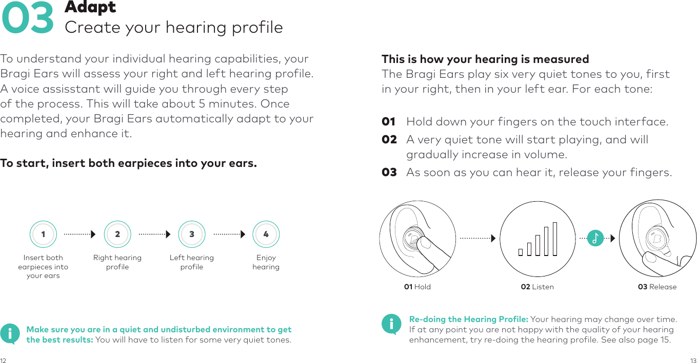 12 13           This is how your hearing is measuredThe Bragi Ears play six very quiet tones to you, first in your right, then in your left ear. For each tone:01  Hold down your fingers on the touch interface.02  A very quiet tone will start playing, and will gradually increase in volume.03  As soon as you can hear it, release your fingers.03To understand your individual hearing capabilities, your Bragi Ears will assess your right and left hearing profile.  A voice assisstant will guide you through every step of the process. This will take about 5 minutes. Once completed, your Bragi Ears automatically adapt to your hearing and enhance it.To start, insert both earpieces into your ears. AdaptCreate your hearing profile1Insert bothearpieces into your ears2Right hearing profile3Left hearing profile4EnjoyhearingMake sure you are in a quiet and undisturbed environment to get the best results: You will have to listen for some very quiet tones.Re-doing the Hearing Profile: Your hearing may change over time.  If at any point you are not happy with the quality of your hearing enhancement, try re-doing the hearing profile. See also page 15.01 Hold 02 Listen 03 Release