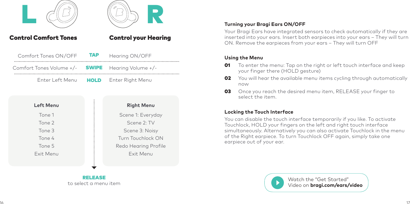 16 17Control your HearingComfort Tones ON/OFFComfort Tones Volume +/-Enter Left MenuHearing ON/OFFHearing Volume +/-Enter Right MenuControl Comfort TonesTAPHOLDRELEASEto select a menu itemSWIPEL RLeft MenuTone 1Tone 2Tone 3Tone 4Tone 5Exit MenuRight MenuScene 1: EverydayScene 2: TVScene 3: NoisyTurn Touchlock ONRedo Hearing ProfileExit MenuTurning your Bragi Ears ON/OFFYour Bragi Ears have integrated sensors to check automatically if they are inserted into your ears. Insert both earpieces into your ears – They will turn ON. Remove the earpieces from your ears – They will turn OFFUsing the Menu01   To enter the menu: Tap on the right or left touch interface and keep your finger there (HOLD gesture)02   You will hear the available menu items cycling through automatically now03   Once you reach the desired menu item, RELEASE your finger to select the item.Locking the Touch InterfaceYou can disable the touch interface temporarily if you like. To activate Touchlock, HOLD your fingers on the left and right touch interface simultaneously. Alternatively you can also activate Touchlock in the menu of the Right earpiece. To turn Touchlock OFF again, simply take one earpiece out of your ear.Watch the “Get Started” Video on bragi.com/ears/video
