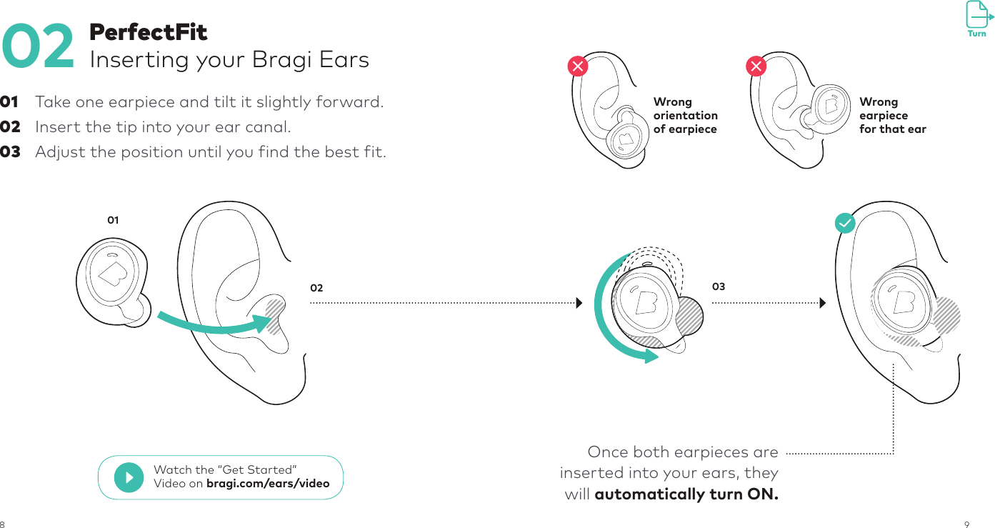 8902  01 Take one earpiece and tilt it slightly forward.02  Insert the tip into your ear canal.03  Adjust the position until you find the best fit.PerfectFitInserting your Bragi Ears02 0301Wrongorientationof earpieceWrong earpiece for that ear✕✕Once both earpieces are inserted into your ears, they will automatically turn ON.TurnWatch the “Get Started” Video on bragi.com/ears/video