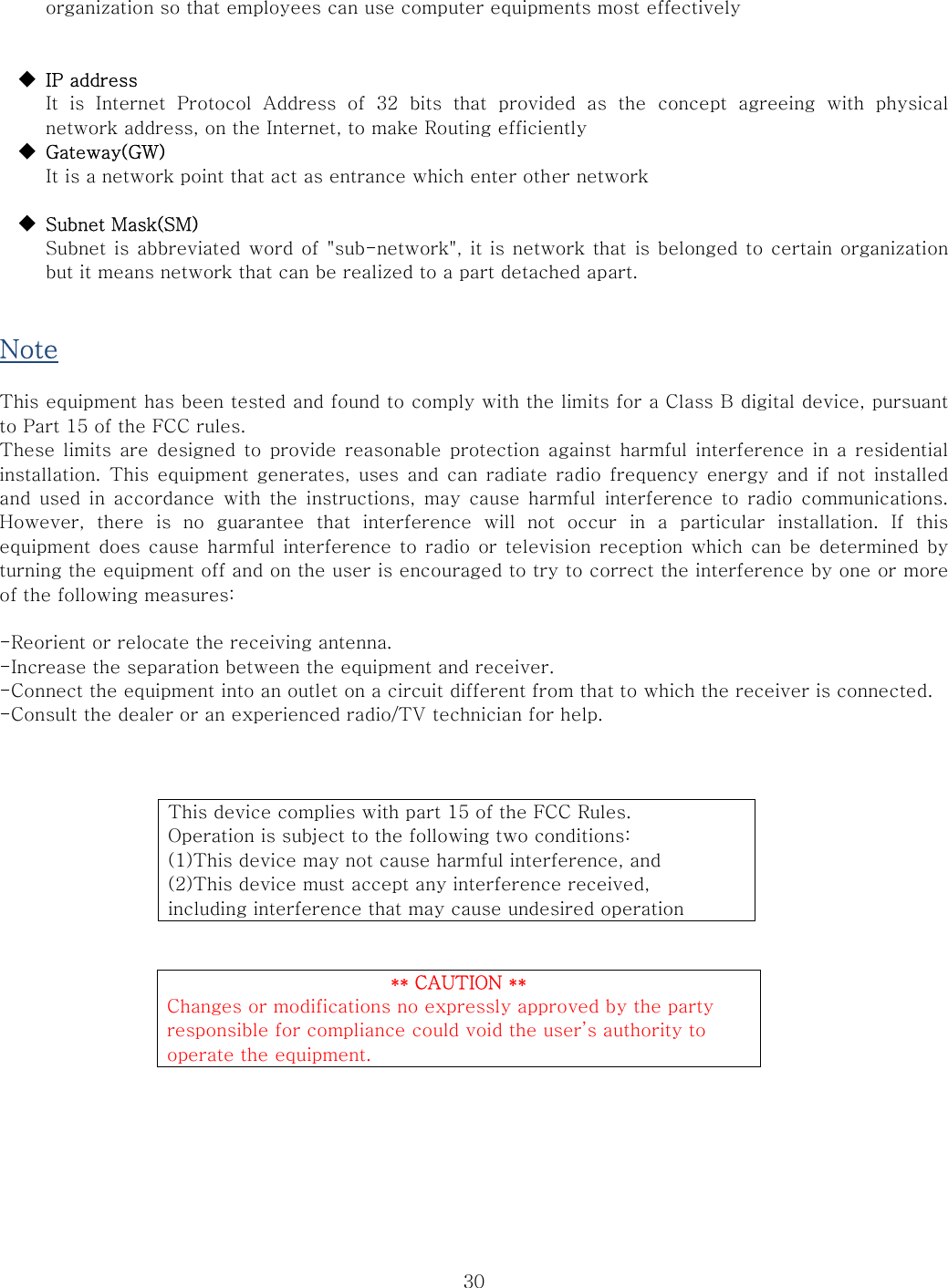  30organization so that employees can use computer equipments most effectively   ◆  IP address   It is Internet Protocol Address of 32 bits that provided as the  concept  agreeing  with  physical network address, on the Internet, to make Routing efficiently ◆  Gateway(GW)             It is a network point that act as entrance which enter other network  ◆  Subnet Mask(SM)   Subnet is abbreviated word of &quot;sub-network&quot;, it is network that is belonged to  certain organization but it means network that can be realized to a part detached apart.   Note  This equipment has been tested and found to comply with the limits for a Class B digital device, pursuant to Part 15 of the FCC rules.   These limits  are designed  to provide reasonable protection against harmful interference in  a  residential installation. This equipment generates, uses and can radiate radio frequency  energy  and  if  not installed and used in  accordance  with  the  instructions,  may  cause harmful interference to radio communications. However,  there  is  no  guarantee  that  interference  will  not  occur  in  a  particular  installation.  If  this equipment  does cause harmful interference  to radio or television reception which can be determined  by turning the equipment off and on the user is encouraged to try to correct the interference by one or more of the following measures:  -Reorient or relocate the receiving antenna. -Increase the separation between the equipment and receiver. -Connect the equipment into an outlet on a circuit different from that to which the receiver is connected. -Consult the dealer or an experienced radio/TV technician for help.     This device complies with part 15 of the FCC Rules. Operation is subject to the following two conditions: (1)This device may not cause harmful interference, and (2)This device must accept any interference received, including interference that may cause undesired operation   ** CAUTION ** Changes or modifications no expressly approved by the party responsible for compliance could void the user’s authority to operate the equipment.    
