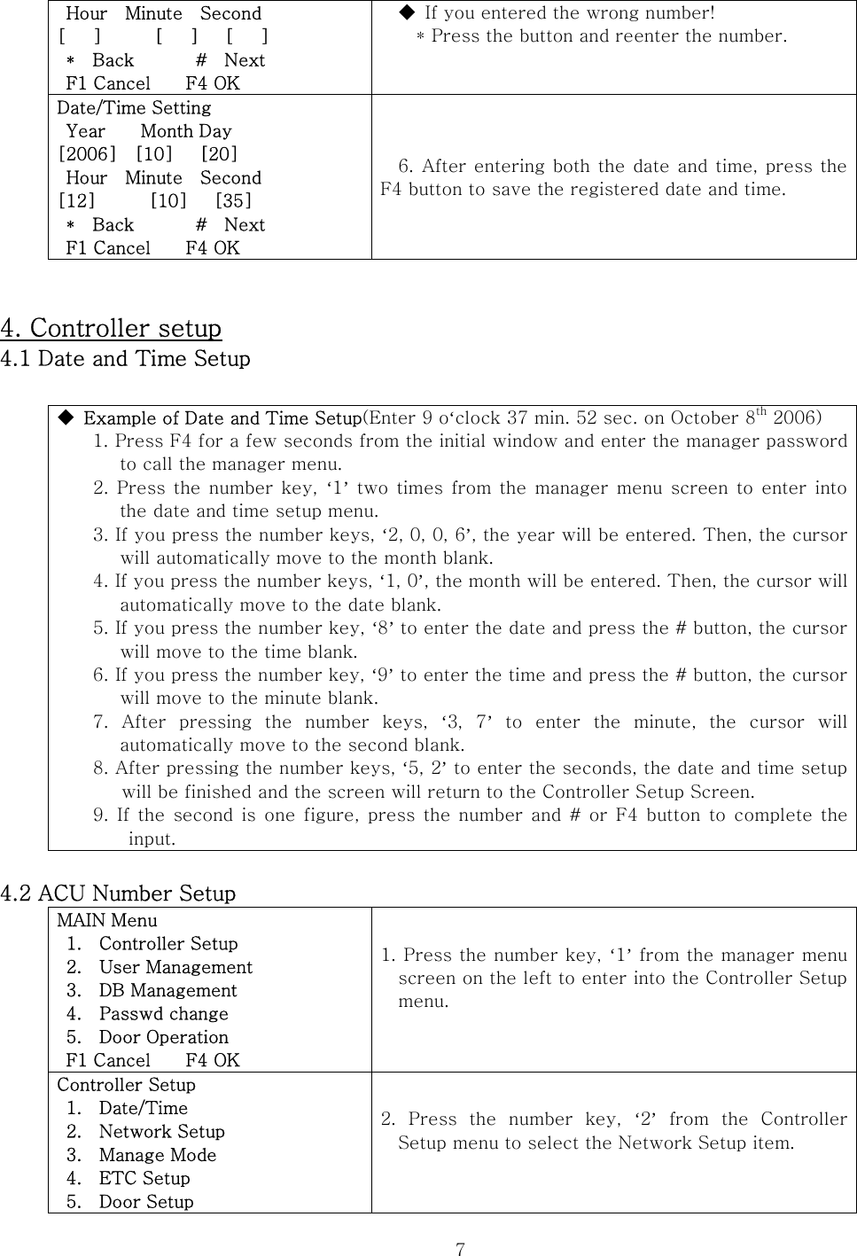  7 Hour  Minute  Second [   ]      [   ]   [   ]  *  Back       #  Next  F1 Cancel    F4 OK ◆  If you entered the wrong number! * Press the button and reenter the number.  Date/Time Setting  Year    Month Day [2006]    [10]      [20]  Hour  Minute  Second [12]      [10]   [35]  *  Back       #  Next  F1 Cancel    F4 OK 6. After entering both the date and time, press the F4 button to save the registered date and time.   4. Controller setup 4.1 Date and Time Setup  ◆  Example of Date and Time Setup(Enter 9 o‘clock 37 min. 52 sec. on October 8th 2006)   1. Press F4 for a few seconds from the initial window and enter the manager password to call the manager menu.       2. Press the number key, ‘1’ two times from the manager menu screen to enter into the date and time setup menu.     3. If you press the number keys, ‘2, 0, 0, 6’, the year will be entered. Then, the cursor will automatically move to the month blank.     4. If you press the number keys, ‘1, 0’, the month will be entered. Then, the cursor will automatically move to the date blank.     5. If you press the number key, ‘8’ to enter the date and press the # button, the cursor will move to the time blank.     6. If you press the number key, ‘9’ to enter the time and press the # button, the cursor will move to the minute blank.     7.  After  pressing  the  number  keys,  ‘3,  7’  to  enter  the  minute,  the  cursor  will automatically move to the second blank.     8. After pressing the number keys, ‘5, 2’ to enter the seconds, the date and time setup will be finished and the screen will return to the Controller Setup Screen.     9. If the second is one figure, press the number and # or F4 button  to complete the input.  4.2 ACU Number Setup MAIN Menu   1.    Controller Setup   2.    User Management   3.    DB Management  4.  Passwd change  5.  Door Operation  F1 Cancel    F4 OK 1. Press the number key, ‘1’ from the manager menu screen on the left to enter into the Controller Setup menu.  Controller Setup  1.  Date/Time   2.    Network Setup   3.    Manage Mode  4.  ETC Setup  5.  Door Setup 2. Press the number key, ‘2’  from  the  Controller Setup menu to select the Network Setup item.  