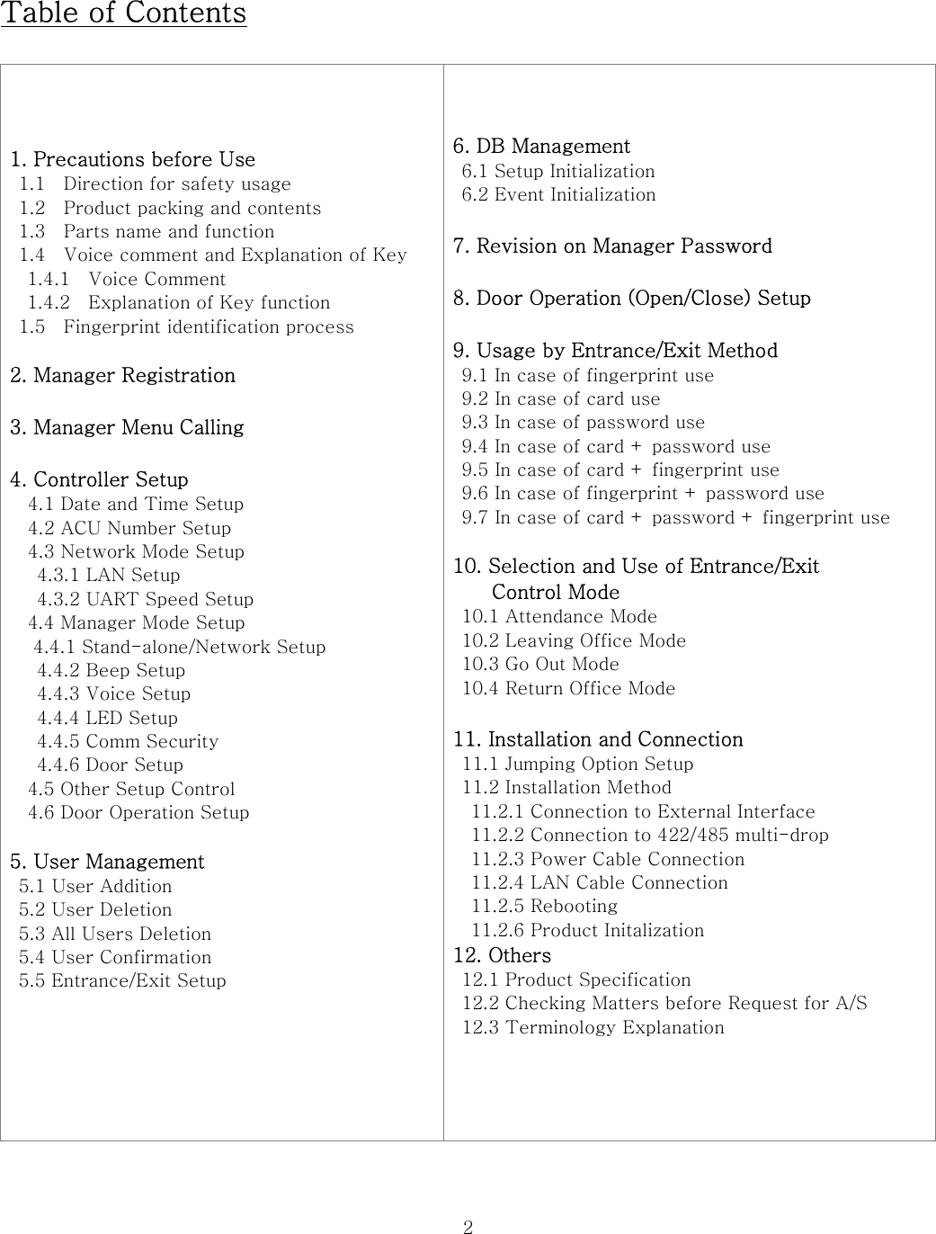  2 Table of Contents  1. Precautions before Use   1.1    Direction for safety usage   1.2    Product packing and contents   1.3    Parts name and function   1.4    Voice comment and Explanation of Key 1.4.1    Voice Comment 1.4.2    Explanation of Key function   1.5    Fingerprint identification process  2. Manager Registration  3. Manager Menu Calling  4. Controller Setup       4.1 Date and Time Setup   4.2 ACU Number Setup     4.3 Network Mode Setup    4.3.1 LAN Setup    4.3.2 UART Speed Setup 4.4 Manager Mode Setup   4.4.1 Stand-alone/Network Setup   4.4.2 Beep Setup   4.4.3 Voice Setup   4.4.4 LED Setup   4.4.5 Comm Security   4.4.6 Door Setup 4.5 Other Setup Control   4.6 Door Operation Setup  5. User Management   5.1 User Addition   5.2 User Deletion   5.3 All Users Deletion  5.4 User Confirmation   5.5 Entrance/Exit Setup   6. DB Management   6.1 Setup Initialization     6.2 Event Initialization  7. Revision on Manager Password  8. Door Operation (Open/Close) Setup  9. Usage by Entrance/Exit Method   9.1 In case of fingerprint use   9.2 In case of card use   9.3 In case of password use   9.4 In case of card + password use   9.5 In case of card + fingerprint use   9.6 In case of fingerprint + password use   9.7 In case of card + password + fingerprint use  10. Selection and Use of Entrance/Exit   Control Mode   10.1 Attendance Mode   10.2 Leaving Office Mode   10.3 Go Out Mode   10.4 Return Office Mode  11. Installation and Connection   11.1 Jumping Option Setup 11.2 Installation Method     11.2.1 Connection to External Interface     11.2.2 Connection to 422/485 multi-drop     11.2.3 Power Cable Connection     11.2.4 LAN Cable Connection     11.2.5 Rebooting     11.2.6 Product Initalization 12. Others   12.1 Product Specification   12.2 Checking Matters before Request for A/S   12.3 Terminology Explanation   