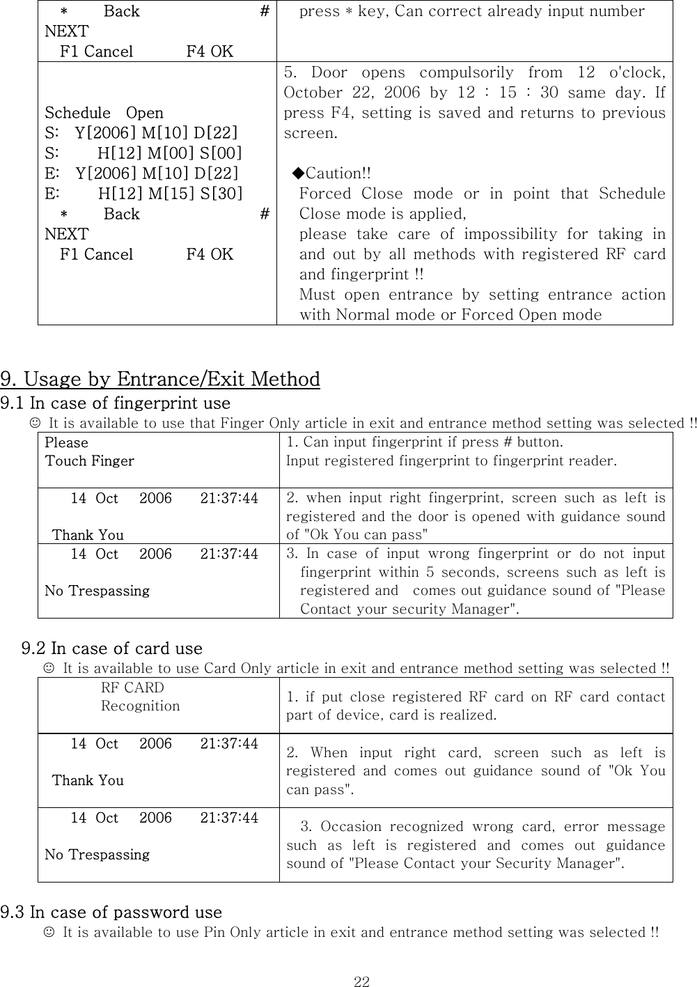  22  *   Back          # NEXT   F1 Cancel       F4 OK press * key, Can correct already input number   Schedule    Open S:    Y[2006] M[10] D[22] S:     H[12] M[00] S[00] E:    Y[2006] M[10] D[22] E:     H[12] M[15] S[30]   *   Back          # NEXT   F1 Cancel       F4 OK  5.  Door  opens  compulsorily  from  12  o&apos;clock, October  22,  2006  by  12  :  15  :  30  same  day.  If press F4, setting is saved and returns to previous screen.   ◆Caution!! Forced Close mode or in point that Schedule Close mode is applied, please take care of impossibility for taking in and  out  by  all  methods  with  registered  RF  card and fingerprint !! Must  open  entrance  by  setting  entrance  action with Normal mode or Forced Open mode     9. Usage by Entrance/Exit Method 9.1 In case of fingerprint use ☺  It is available to use that Finger Only article in exit and entrance method setting was selected !! Please Touch Finger  1. Can input fingerprint if press # button. Input registered fingerprint to fingerprint reader.  14 Oct   2006    21:37:44   Thank You 2.  when  input  right  fingerprint,  screen  such  as  left  is registered and the door is opened with guidance sound of &quot;Ok You can pass&quot;     14 Oct   2006    21:37:44  No Trespassing  3. In case of input wrong fingerprint or do not input fingerprint  within  5  seconds,  screens  such  as  left  is registered and    comes out guidance sound of &quot;Please Contact your security Manager&quot;.          9.2 In case of card use ☺  It is available to use Card Only article in exit and entrance method setting was selected !!   RF CARD Recognition  1.  if  put  close  registered  RF  card  on  RF  card  contact part of device, card is realized. 14 Oct   2006    21:37:44   Thank You  2.  When  input  right  card,  screen  such  as  left  is registered  and  comes  out  guidance  sound  of  &quot;Ok  You can pass&quot;. 14 Oct   2006    21:37:44  No Trespassing  3.  Occasion  recognized  wrong  card,  error  message such  as  left  is  registered  and  comes  out  guidance sound of &quot;Please Contact your Security Manager&quot;.    9.3 In case of password use ☺  It is available to use Pin Only article in exit and entrance method setting was selected !!   